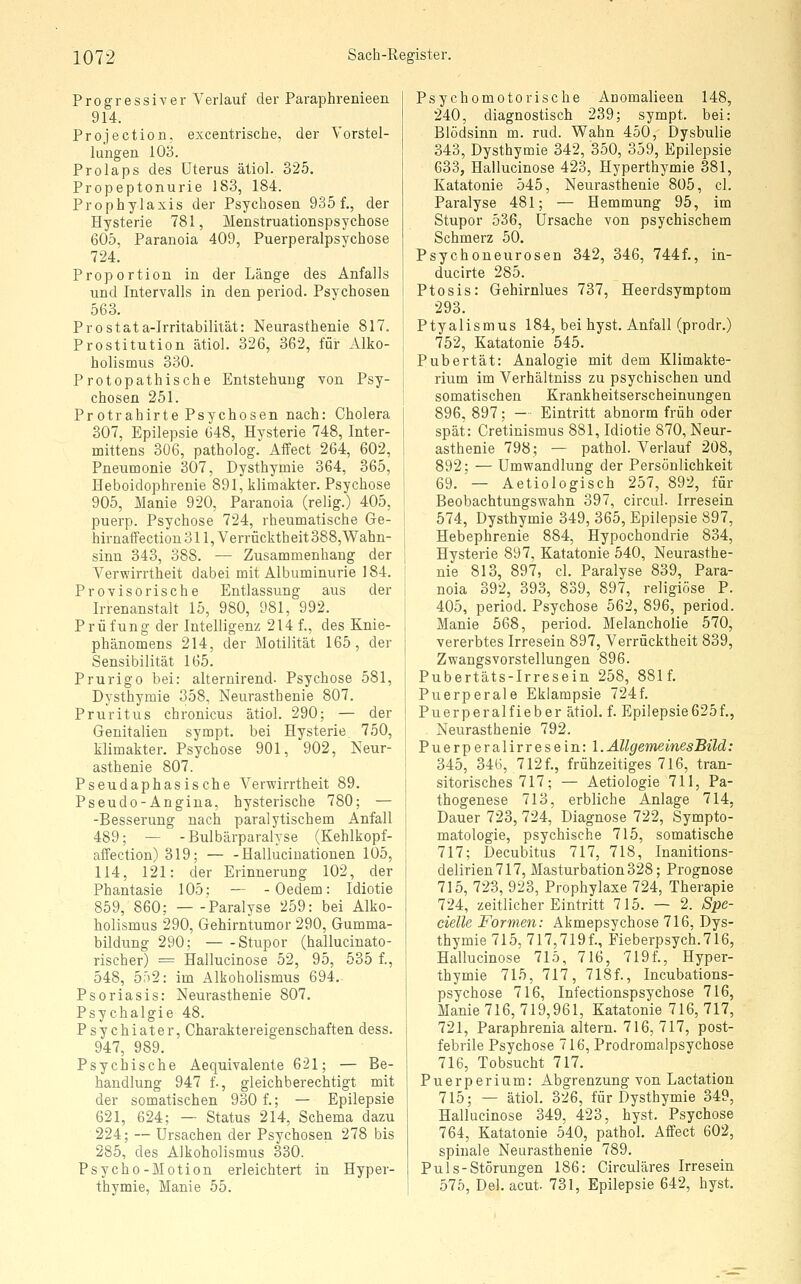 Progressiver Verlauf der Paraphrenieen 914. Projection. excentrische, der Vorstel- lungen 103. Prolaps des Uterus ätiol. 325. Propeptonurie 183, 184. Prophylaxis der Psychosen 935 f., der Hysterie 781, Menstruationspsychose 605, Paranoia 409, Puerperalpsychose 724. Proportion in der Länge des Anfalls und Intervalls in den period. Psychosen 563. Prostata-Irritabilität: Neurasthenie 817. Prostitution ätiol. 326, 362, für Alko- holismus 330. Protopathische Entstehung von Psy- chosen 251. Protrahirte Psychosen nach: Cholera 307, Epilepsie 648, Hysterie 748, Inter- mittens 306, patholog. Affect 264, 602, Pneumonie 307, Dysthymie 364, 365, Heboidophrenie 891, klimakter. Psychose 905, Manie 920, Paranoia (relig.) 405, puerp. Psychose 724, rheumatische Ge- hirnaffectiou 311, Verrücktheit 388,Wahn- sinn 343, 388. — Zusammenhang der Verwirrtheit dabei mit Albuminurie 184. Provisorische Entlassung aus der Irrenanstalt 15, 980, 981, 992. Prüfung der Intelligenz 214 f., des Knie- phänomens 214, der Motilität 165, der Sensibilität 165. Prurigo bei: alternirend- Psychose 581, Dysthymie 358, Neurasthenie 807. Pruritus chronicus ätiol. 290; — der Genitalien sympt. bei Hysterie 750, klimakter. Psychose 901, 902, Neur- asthenie 807. Pseudaphasische Verwirrtheit 89. Pseudo-Angina, hysterische 780; — -Besserung nach paralytischem Anfall 489; — -Bulbärparalyse (Kehlkopf- aifection) 319; — - Halluciuationen 105, 114, 121: der Erinnerung 102, der Phantasie 105; — - Oedem: Idiotie 859, 860; Paralyse 259: bei Alko- holismus 290, Gehirntumor 290, Gumma- bildung 290; Stupor (hallucinato- rischer) = Hallucinose 52, 95, 535 f., 548, 5ä2: im Alkoholismus 694. Psoriasis: Neurasthenie 807. Psychalgie 48. Psychiater, Charaktereigenschaften dess. 947, 989. Psychische Aequivalente 621; — Be- handlung 947 f., gleichberechtigt mit der somatischen 930 f.; — Epilepsie 621, 624; — Status 214, Schema dazu 224; — Ursachen der Psychosen 278 bis 285, des Alkoholismus 330. Psycho-Motion erleichtert in Hyper- thymie, Manie 55. Psychomotorische Anomalieen 148, 240, diagnostisch 239; sympt. bei: Blödsinn m. rud. Wahn 450, Dysbulie 343, Dysthymie 342, 350, 359, Epilepsie 633, Hallucinose 423, Hyperthymie 381, Katatonie 545, Neurasthenie 805, cl. Paralyse 481; — Hemmung 95, im Stupor 536, Ursache von psychischem Schmerz 50. Psychoneurosen 342, 346, 744f., in- ducirte 285. Ptosis: Gehirnlues 737, Heerdsymptom 293. Ptyalismus 184, bei hyst. Anfall (prodr.) 752, Katatonie 545. Pubertät: Analogie mit dem Klimakte- rium im Verhältniss zu psychischen und somatischen Krankheitserscheinungen 896, 897 ; - ■ Eintritt abnorm früh oder spät: Cretinismus 881, Idiotie 870, Neur- asthenie 798; — pathol. Verlauf 208, 892; — Umwandlung der Persönlichkeit 69. — Aetiologisch 257, 892, für Beobachtungswahn 397, circul. Irresein 574, Dysthymie 349, 365, Epilepsie 897, Hebephrenie 884, Hypochondrie 834, Hysterie 897, Katatonie 540, Neurasthe- nie 813, 897, cl. Paralyse 839, Para- noia 392, 393, 839, 897, religiöse P. 405, period. Psychose 562, 896, period. Manie 568, period. Melancholie 570, vererbtes Irresein 897, Verrücktheit 839, Zwangsvorstellungen 896. Pubertäts-Irresein 258, 881f. Puerperale Eklampsie 724f. Puerperalfieber ätiol. f. Epilepsie625f., Neurasthenie 792. Puerperalirresein: l.AllgemeinesBild: 345, 346, 712 f., frühzeitiges 716, tran- sitorisches 717; — Aetiologie 711, Pa- thogenese 713, erbliche Anlage 714, Dauer 723, 724, Diagnose 722, Sympto- matologie, psychische 715, somatische 717; Decubitus 717, 718, Inanitions- delirien717, Masturbation328; Prognose 715, 723, 923, Prophylaxe 724, Therapie 724, zeitlicher Eintritt 715. — 2. Spe- cielle Formen: Akmepsychose 716, Dys- thymie 715, 717,719f., Fieberpsych.716, Hallucinose 715, 716, 719f., Hyper- thymie 715, 717, 718f., Incubations- psychose 716, Infectionspsychose 716, Manie 716, 719,961, Katatonie 716, 717, 721, Paraphrenia altern. 716, 717, post- febrile Psychose 716, Prodromalpsychose 716, Tobsucht 717. Puerperium: Abgrenzung von Lactation 715; — ätiol. 326, für Dysthymie 349, Hallucinose 349, 423, hyst. Psychose 764, Katatonie 540, pathol. Affect 602, spinale Neurasthenie 789. Puls-Störungen 186: Circuläres Irresein 575, Del. acut. 731, Epilepsie 642, hyst.