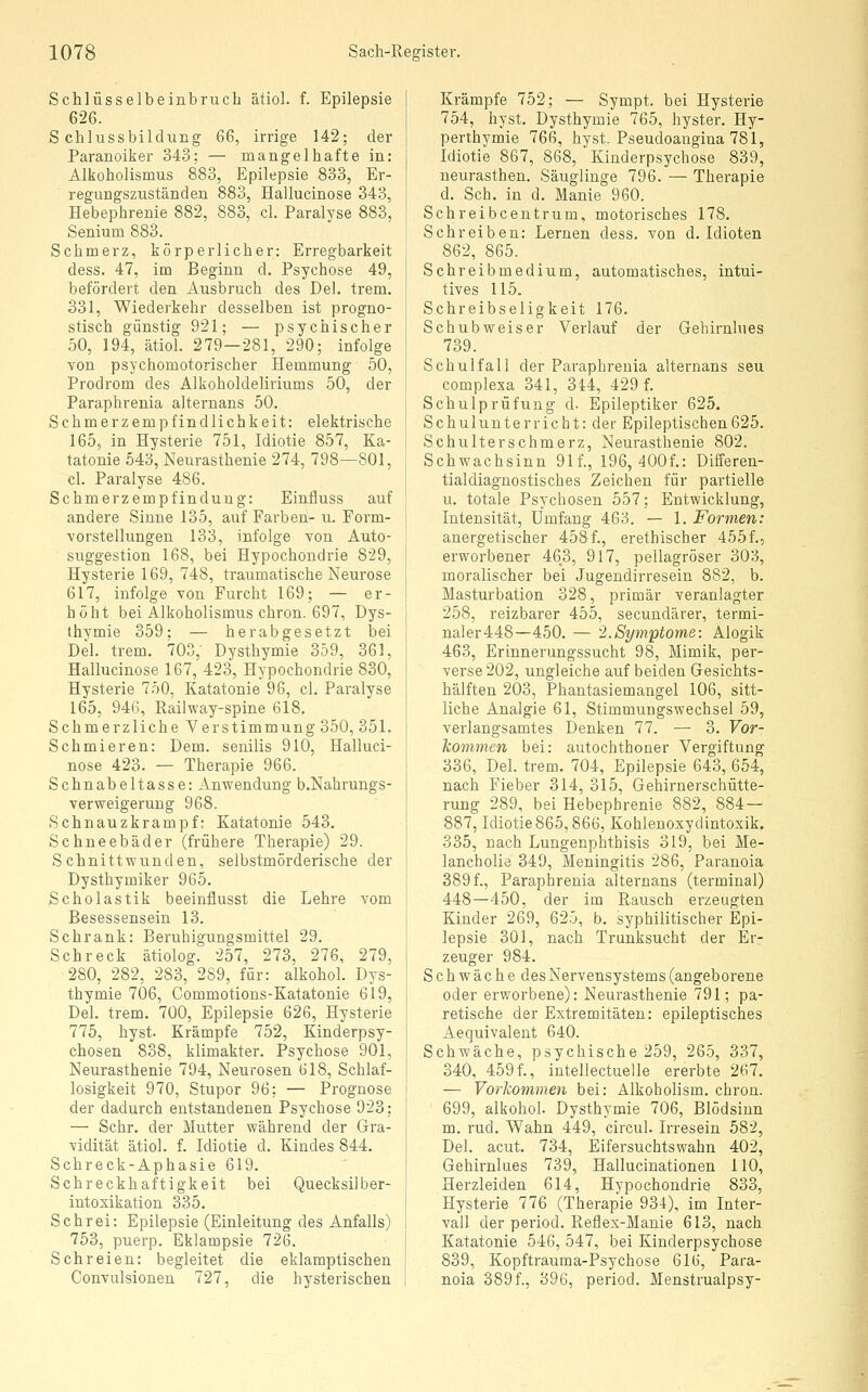 Sclilüsselbeinbrucb ätiol. f. Epilepsie 626. Schlussbildung 66, irrige 142; der Paranoiker 343; — niangelbafte in: Alkoholismus 883, Epilepsie 833, Er- regungszuständen 883, Hallucinose 343, Hebephrenie 882, 883, cl. Paralyse 883, Senium 883. Schmerz, körperlicher: Erregbarkeit dess. 47, im Beginn d. Psychose 49, befördert den Ausbruch des Del. trem. 331, Wiederkehr desselben ist progno- stisch günstig 921; — psychischer 50, 194, ätiol. 279—281, 290; infolge von psychomotorischer Hemmung 50, Prodrom des Alkoholdeliriums 50, der Paraphrenia alternans 50. Schmerzempfindlichkeit: elektrische 165, in Hysterie 751, Idiotie 857, Ka- tatonie 543, Neurasthenie 274, 798—801, cl. Paralyse 486. Schmerzempfindung: Einfluss auf andere Sinne 135, auf Farben- u. Form- vorstellungen 133, infolge von Auto- suggestion 168, bei Hypochondrie 829, Hysterie 169, 748, traumatische Neurose 617, infolge von Furcht 169; — er- höht bei Alkoholismus chron. 697, Dys- thymie 359; — herabgesetzt hei Del. trem. 703,' Dysthymie 359, 361, Hallucinose 167, 423, Hypochondrie 830, Hysterie 750, Katatonie 96, cl. Paralyse 165, 946, Railway-spine 618. Schmerzliche Verstimmung 350, 351. Schmieren: Dem. senilis 910, Halluci- nose 423. — Therapie 966. Schnabeltasse: Anwendung b.Nahrungs- verweigeruug 968. Schnauzkrampf: Katatonie 543. Schneebäder (frühere Therapie) 29. Schnittwunden, selbstmörderische der Dysthymiker 965. Scholastik beeinflusst die Lehre vom Besessensein 13. Schrank: Beruhigungsmittel 29. Schreck ätiolog. 257, 273, 276, 279, 280, 282, 283, 289, für: alkohol. Dys- thymie 706, Commotions-Katatonie 619, Del. trem. 700, Epilepsie 626, Hysterie 775, hyst. Krämpfe 752, Kinderpsy- chosen 838, klimakter. Psychose 901, Neurasthenie 794, Neurosen 618, Schlaf- losigkeit 970, Stupor 96; — Prognose der dadurch entstandenen Psychose 923; — Sehr, der Mutter während der Gra- vidität ätiol. f. Idiotie d. Kindes 844. Schreck-Aphasie 619. Schreckhaftigkeit bei Quecksilber- intoxikation 335. Schrei: Epilepsie (Einleitung des Anfalls) 753, puerp. Eklampsie 726. Schreien: begleitet die eklamptischen Convulsionen 727, die hysterischen Krämpfe 752; — Sympt. bei Hysterie 754, hyst. Dysthymie 765, hyster. Hy- perthymie 766, hyst. Pseudoangina 781, Idiotie 867, 868, Kinderpsychose 839, neurasthen. Säuglinge 796. — Therapie d. Seh. in d. Manie 960. Schreibcentrum, motorisches 178. Schreiben: Lernen dess. von d. Idioten 862, 865. Schreibmedium, automatisches, intui- tives 115. Schreibseligkeit 176. Schubweiser Verlauf der Gehirnhies 739. Schul fall der Paraphrenia alternans seu complexa 341, 344, 429 f. Schulprüfung d. Epileptiker 625. Schulunterricht: der Epileptischen625. Schulterschmerz, Neurasthenie 802. Schwachsinn 91f., 196, 400f.: Differen- tialdiagnostisches Zeichen für partielle u. totale Psychosen 557; Entwicklung, Intensität, Umfang 463. — 1. Formen: anergetischer 458f., erethischer 455f., erworbener 463, 917, pellagröser 303, moralischer bei Jugendirresein 882, b. Masturbation 328, primär veranlagter 258, reizbarer 455, secundärer, termi- naler448—450. — 2.Symptome: Alogik 463, Erinnerungssucht 98, Mimik, per- verse 202, ungleiche auf beiden Gesichts- hälften 203, Phantasiemangel 106, sitt- liche Analgie 61, Stimmungswechsel 59, verlangsamtes Denken 77. — 3. Vor- kommen bei: autochthoner Vergiftung 336, Del. trem. 704, Epilepsie 643, 654, nach Fieber 314, 315, Gehirnerschütte- rung 289, bei Hebephrenie 882, 884— 887, Idiotie 865,866, Kohlenoxydintoxik. 335, nach Lungenphthisis 319, bei Me- lancholie 349, Meningitis 286, Paranoia 389 f., Paraphrenia alternans (terminal) 448—450, der im Rausch erzeugten Kinder 269, 625, b. syphilitischer Epi- lepsie 301, nach Trunksucht der Er- zeuger 984. Schwäche des Nervensystems (angeborene oder erworbene): Neurasthenie 791; pa- retische der Extremitäten: epileptisches Aequivalent 640. Schwäche, psychische 259, 265, 337, 340, 459f., intellectuelle ererbte 267. — Vorkommen bei: Alkobolism. chron. 699, alkohol. Dysthymie 706, Blödsinn m. rud. Wahn 449, circul. Irresein 582, Del. acut. 734, Eifersuchtswahn 402, Gehirnlues 739, Hallucinationen 110, Herzleiden 614, Hypochondrie 833, Hysterie 776 (Therapie 934), im Inter- vall der period. Reflex-Manie 613, nach Katatonie 546, 547, bei Kinderpsychose 839, Kopftrauma-Psychose 616, Para- noia 389f., 396, period. Menstrualpsy-