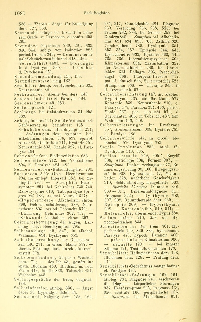538. — Therap.: Sorge für Beseitigung ders. 727, 958. Secten sind infolge der Inzucht in höhe- rem Grade zu Psychosen disponirt 255, 265. Secundäre Psychosen 238, 281, 339, 340, 344, infolge von Induction 285, period. Irresein 345; — Demenz: termi- nale Schwächezustände 344,448 — 462; — Verrücktheit 448f. — Störungen in d. Dysthymie 365; — Ursachen d. Psychosen 251. Secundärempfindung 133, 135. Secundärvorstellung 133. Seebäder: therap. bei Hypochondrie 835, Neurasthenie 821. Seekrankheit: Abulie bei ders. 146. Seelenblindheit: cl. Paralyse 484. Seelenschmerz 49, 350. Seelensprache 121. Seelsorge bei Geisteskranken 34, 955, 989. Sehen, inneres 111; Schärfe dess. durch Gehörserregung beeinflusst 135; — Schwäche dess.: Heerdsymptom 294; — Störungen dess. Symptom, bei: Alkoholism. chron. 696, 697, epilept. Aura 632, Gehirnlues 741, Hysterie 751, Neurasthenie 803, Onanie 327, cl. Para- lyse 484. Sehnenhüpfen: Bleiintoxikation 683. Sehnenreflexe 212, bei Neurasthenie 804, cl. Paralyse 484, 486. Sehnenscheiden-Entzündungätiol. 290. Sehnerven-Affection: Heerdsymptom 294, im epilept. Intervall 653, bei Me- ningitis 297; — -Atrophie: Heerd- symptom 294, bei Gehirnlues 735, 740, Railway-spine 618, Taboparalyse (pro- gressive) 484, traumat. Neurose 617; — -Hyperästhesie: Alkoholism. chron. 696, Gehirnerschütterung 289, Neur- asthenie 803, period. Tobsucht 572; — -Lähmung: Gehirnlues 302, 737; — -Schwund: Alkoholism. chron. 697. Seitwärtsbewegung der Augen, Läh- mung ders.: Heerdsymptom 295. Selbstanklage 49, 347, in alkohol. Wahnsinn 694, Dysthymie 353. Selbstbeherrschung der Geisteskran- ken 140,271, in circul. Manie 577; — therap. Stärkung ders. durch die Irren- anstalt 978. Selbstempfindung, körperl.: Wechsel ders.: 71; — des Ich 43, gestört in: apath. Blödsinn 459, Blödsinn m. rud. Wahn 449, Idiotie 863, Tobsucht 434, Wahnsinn 445. Selbstgespräche der Irren, diagnost. 198. Selbstinfection ätiolog. 336; — Angst dabei 53, Hyperalgie dabei 47. Selbstmord, Neigung dazu 153, 162, 261, 917, Contagiosität 284, Diagnose 239, Vererbung 266, 268, 556; bei Frauen 282, 894, bei Greisen 259, bei Kindern840. — Symptom bei: Alkoholis- mus 691, 694, 695, 706, Asthma 320, Cerebrastheuie 789, Dysthymie 351, 358, 354, 357, Epilepsie 644, 645, Hypochondrie 833, Hysterie 360, 745, 765, 766, Intermittenspsychose 306, Klimakterium 894, Masturbation 327, der Neuropathischen 280, bei Ohren- leiden 614, Pellagra 303, Präcordial- angst 968, Puerperal-Irresein 717, pathol. Rausch 693, Spermatorrhöe 323, Stumpfsinn 538. — Therapie 965, in d. Irrenanstalt 979. Selbstüberschätzung 147, in: alkohol. Hyperthymie 707, circulär. Manie 577, Katatonie 539, Neurasthenie 810, cl. Paralyse 477, Paranoia 394, 403, period. Manie 567, per. Tobsucht 572, d. Querulanten 406, in Tobsucht 437, 443, Wahnsinn 443, 446. Selbstverletzungen in: Dysthymie 357, Greisenirresein 908, Hysterie 283, cl. Paralyse 486. Selbst vor würfe 147, in circul. Me- lancholie 576, Dysthymie 353. Senile Involution 259, ätiol. für Dysthymie 349, 365. Seniles Irresein 259, 905 f., Begriff 906, Aetiologie 906, Formen 907; — Symptome: Denken verlangsamt 77, Er- innerungsstörung 98, 100, Erregungszu- stände 908, Hyperalgesie 47, Mastur- bation 328, nächtliche Geschäftigkeit 910, Schlussbildung, mangelhafte 883. — Specielle Formen: Demenz 346, 909 — 911, Differential diagnose 911, Prognose 922; — Dysthymie 359, 907, 908, Opiumtherapie ders. 939; — Epilepsie 909; — Hyperthymie 908; — Katatonie 908, 910, 911; — Melancholie, alternirenderTypus 580. Senium präcox 210, 259, der Hy- pochondrischen 834. Sensationen in: Del. trem. 701, Hy- pochondrie 129, 829, 834, hypochondr. Paralyse 479, hypoch. Paranoia 400; — präcordiale im Klimakterium 900; — sexuelle 129; — bei innerer Stimme 121, Tasthallucinationen 123. Sensibilität: Hallucinationen ders. 123, Illusionen ders. 128; — Prüfung ders. 211. Sensibilität s-Gedächtniss, mangelhaftes: cl. Paralyse 487, Sensibilitäts-Störungen 162, 164, ätiolog. 281, Diagnose 241; erschweren die Diagnose körperlicher Störungen 937, Heerdsymptom 295, Prognose 164, 920, centrale 166, peripherische 166. — Symptome bei Alkoholismus 691,