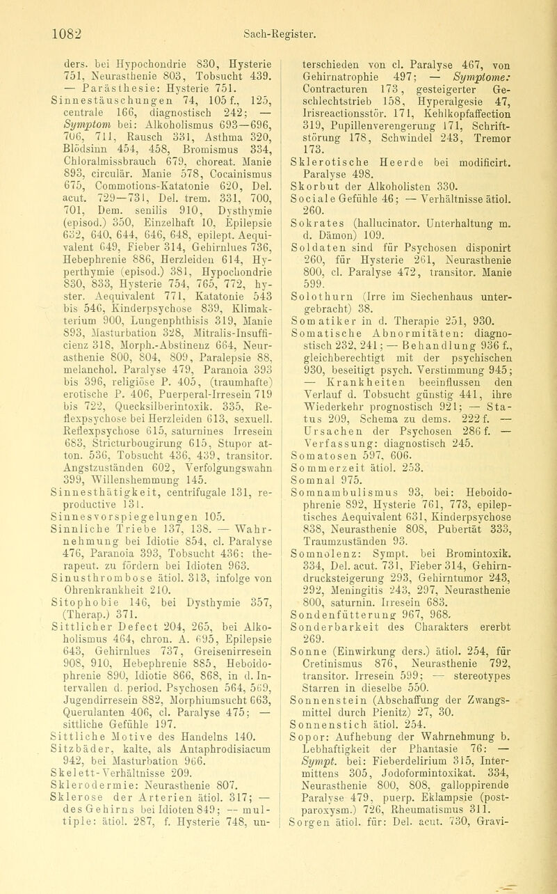 ders. bei Hypochondrie 830, Hysterie 751, Neurasthenie 803, Tobsucht 439. — Parästhesie: Hysterie 751. Sinnestäuschungen 74, 105 f., 125, centrale 166, diagnostisch 242; — Symptom bei: Alkoholismus 693—696, 7U6, 711, Rausch 331, Asthma 320, Blödsinn 454, 458, Bromismus 334, Chloralmissbrauch 679, choreat. Manie 893, circulär. Manie 578, Cocainismus 675, Commotions-Katatonie 620, Del. acut. 729—731, Del. trem. 331, 700, 701, Dem. senilis 910, Dysthymie (episod.) 350, Einzelhaft 10, Epilepsie 632, 640, 644, 646, 648, epilept. Aequi- valent 649, Fieber 314, Gehirnlues 736, Hebephrenie 886, Herzleiden 614, Hy- perthymie (episod.) 381, Hypochondrie 830, 833, Hysterie 754, 765, 772, hy- ster. Aequivalent 771, Katatonie 543 bis 546, Kinderpsychose 839, Klimak- terium 900, Lungenphthisis 319, Manie 893, Masturbation 328, Mitralis-Insuffi- cienz 318, Morph.-Abstinenz 664, Neur- asthenie 800, 804, 809, Paralepsie 88, melanchol. Paralyse 479, Paranoia 393 bis 396, religiöse P. 405, (traumhafte) erotische P. 406, Puerperal-Irresein 719 bis 722, Quecksilberintoxik. 335, Re- flexpsychose bei Herzleiden 613, sexuell. Reflexpsychose 615, saturnines Irresein 683, Stricturbougirung 615, Stupor at- ton. 53G, Tobsucht 436, 439, transitor. Angstzuständen 602, Verfolgungswahn 399, Willenshemmung 145. Sinnesthätigkeit, centrifugale 131, re- productive 131. Sinnes Vorspiegelungen 105. Sinnliche Triebe 137, 138. —Wahr- nehmung bei Idiotie 854, cl. Paralyse 476, Paranoia 393, Tobsucht 436; the- rapeut. zu fördern bei Idioten 963. Sinusthrombose ätiol. 313, infolge von Ohrenkrankheit 210. Sitophobie 146, bei Dysthymie 357, (Therap.) 371. Sittlicher Defeet 204, 265, bei Alko- holismus 464, chron. A. 695, Epilepsie 643, Gehirnlues 737, Greisenirresein 908, 910, Hebephrenie 885, Heboido- phrenie 890, Idiotie 866, 868, in d. In- tervallen d. period. Psychosen 564, 569, Jugendirresein 882, Morphiumsucht 663, Querulanten 406, cl. Paralyse 475; — sittliche Gefühle 197. Sittliche Motive des Handelns 140. Sitzbäder, kalte, als Antaphrodisiacum 942, bei Masturbation 966. Skelett-Verhältnisse 209. Sklerodermie: Neurasthenie 807. Sklerose der Arterien ätiol. 317; — des Gehirns bei Idioten 849; — mul- I tiple: ätiol. 287, f. Hysterie 748, un- terschieden von cl. Paralyse 467, von Gehirnatrophie 497; — Symptome: Contracturen 173, gesteigerter Ge- schlechtstrieb 158, Hyperalgesie 47, Irisreactionsstör. 171, Kehlkopfaffection 319, Pupillenverengeruug 171, Schrift- störung 178, Schwindel 243, Tremor 173. Sklerotische Heerde bei modificirt. Paralyse 498. Skorbut der Alkoholisten 330. Sociale Gefühle 46; — Verhältnisse ätiol. 260. Sokrates (hallucinator. Unterhaltung m. d. Dämon) 109. Soldaten sind für Psychosen disponirt 260, für Hysterie 261, Neurasthenie 800, cl. Paralyse 472, transitor. Manie 599. Solothurn (Irre im Siechenhaus unter- gebracht) 38. Somatiker in d. Therapie 251, 930. Somatische Abnormitäten: diagno- stisch 232, 241; — Behandlung 936 f., gleichberechtigt mit der psychischen 930, beseitigt psych. Verstimmung 945; — Krankheiten beeinflussen den Verlauf d. Tobsucht günstig 441, ihre Wiederkehr prognostisch 921; — Sta- tus 209, Schema zu dems. 222 f. ~ Ursachen der Psychosen 286 f. — Verfassung: diagnostisch 245. Somatosen 597, 606. Sommerzeit ätiol. 253. Somnal 975. Somnambulismus 93, bei: Heboido- phrenie 892, Hysterie 761, 773, epilep- tisches Aequivalent 631, Kinderpsychose 838, Neurasthenie 808, Pubertät 333, Traumzuständen 93. Somnolenz: Sympt. bei Bromintoxik. 334, Del. acut. 731, Fieber 314, Gehirn- drucksteigerung 293, Gehirntumor 243, 292, Meningitis 243, 297, Neurasthenie 800, saturnin. Irresein 683. Sondenfütterung 967, 968, Sonderbarkeit des Charakters ererbt 269. Sonne (Einwirkung ders.) ätiol. 254, für Cretinismus 876, Neurasthenie 792, transitor. Irresein 599; — stereotypes Starren in dieselbe 550. Sonnen stein (Abschaffung der Zwangs- mittel durch Pienitz) 27, 30. Sonnenstich ätiol. 254. Sopor: Aufhebung der Wahrnehmung b. Lebhaftigkeit der Phantasie 76: — Sympt. bei: Fieberdelirium 315, Inter- mittens 305, Jodoformintoxikat. 334, Neurasthenie 800, 808, galloppirende Paralyse 479, puerp. Eklampsie (post- paroxysm.) 726, Rheumatismus 311. Sorgen ätiol. für: Del. acut. 730, Gravi-