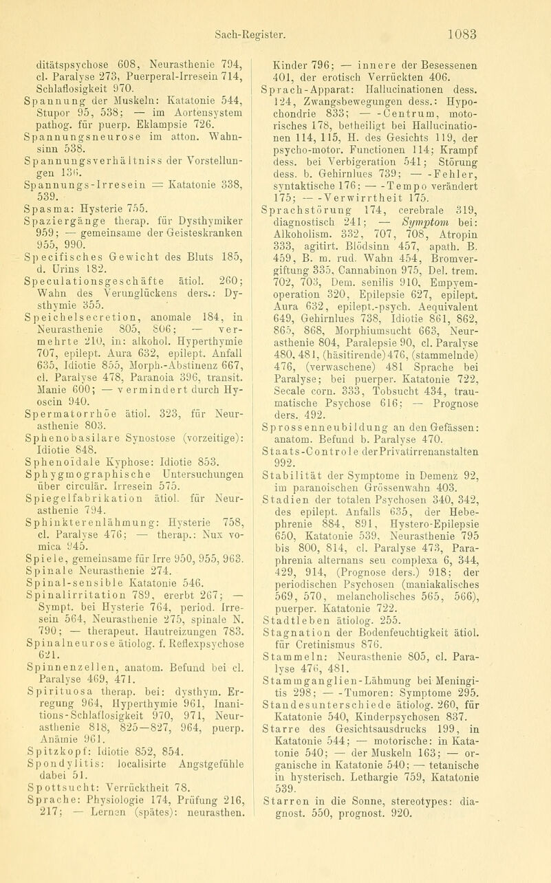 ditätspsychose 608, Neurasthenie 794, cl. Paralyse 273, Puerperal-Irresein 714, Schlaflosigkeit 970. Spannung der Muskeln: Katatonie 544, Stupor 95, 538; — im Aortensystem pathog. für puerp. Eklampsie 726. Spannungsneurose im atton. Wahn- sinn 538. Spannungsverhältniss der Vorstellun- gen löi). Spannungs-Irresein = Katatonie 338, 539. Spasma: Hysterie 755. Spaziergänge therap. für Dysthymiker 959; —gemeinsame der Geisteskranken 955, 990. Specifisches Gewicht des Bluts 185, d. Urins 182. Speculationsgeschäfte ätiol. 260; Wahn des Verungiückens ders.: Dy- sthymie 355. Speichelsecretion, anomale 184, in Neurasthenie 805, S06; — ver- mehrte 21ü, in: alkohol. Hyperthymie 707, epilept. Aura 632, epilept. Anfall 635, Idiotie 855, Morph.-Abstinenz 667, cl. Paralyse 478, Paranoia 396, transit. Manie 600; — v ermindert durch Hy- oscin 940. Spermatorrhöe ätiol. 323, für Neur- asthenie 803. Sphenobasilare Synostose (vorzeitige): Idiotie 848. Sphenoidale Kyphose: Idiotie 853. Sphygmographische Untersuchungen über circulär. Irresein 575. Spiegelfabrikation ätiol. für Neur- asthenie 794. Sphinktereulähmung: Hysterie 758, cl. Paralyse 476; — therap.: Nux vo- mica 945. Spiele, gemeinsame für Irre 950, 955, 963. Spinale Neurasthenie 274. Spinal-sensible Katatonie 546. Spinalirritation 789, ererbt 267; — Sympt. bei Hysterie 764, period. Irre- sein 564, Neurasthenie 275, spinale N. 790; — therapeut. Hautreizungen 783. Spinalneurose ätiolog. f. Reflexpsychose 621. Spinnenzellen, auatom. Befund bei cl. Paralyse 46.9, 471. Spirituosa therap. bei: dysthym. Er- regung 964, Hyperthymie 961, Inani- tions-Schlaflosigkeit 970, 971, Neur- astlienie 818, 825—827, 964, puerp. Anämie 961. Spitzkopf: Idiotie 852, 854. Spondylitis: localisirte Angstgefühle dabei 51. Spottsucht: Verrücktheit 78. Sprache: Physiologie 174, Prüfung 216, 217; — Lernen (spätes): neurasthen. Kinder 796; — innere der Besessenen. 401, der erotisch Verrückten 406. Sprach-Apparat: Ilallucinationen dess. 124, Zwangsbewegungen dess.: Hypo- chondrie 833; — -Centrum, moto- risches 178, betheiligt bei Hallucinatio- nen 114, 115, H. des Gesichts 119, der psycho-motor. Functionen 114; Krampf dess. bei Verbigeration 541; Störung dess. b. Gehirnlues 739; — -Fehler, syntaktische 176; Tempo verändert 175; Verwirrtheit 175. Sprachstörung 174, cerebrale 319, diagnostisch 241; — Symptom bei: Alkoholism. 332, 707, 708, Atropin 333, agitirt. Blödsinn 457, apath. B. 459, B. m. rud. Wahn 454, Bromver- giftung 335, Cannabinon 975, Del. trem. 702, 703, Dem. senilis 910, Empyem- operation 320, Epilepsie 627, epilept. Aura 632, epilept.-psych. Aequivalent 649, Gehirnlues 738, Idiotie 861, 862, 865, 868, Morphiumsucht 663, Neur- asthenie 804, Paralepsie 90, cl. Paralyse 480, 481, (häsitirende)476, (stammelnde) 476, (verwaschene) 481 Sprache bei Paralyse; bei puerper. Katatonie 722, Seeale corn. 333, Tobsucht 434, trau- matische Psychose 616; — Prognose ders.. 492. Sprossenneubildung an den Gefässen: anatom. Befund b. Paralyse 470. Staats-Controleder Privatirrenanstalten 992. Stabilität der Symptome in Demenz 92, im paranoischen Grössenwahn 403. Stadien der totalen Psychosen 340, 342, des epilept. Anfalls 635, der Hebe- phrenie 884, 891, Hystero-Epilepsie 650, Katatonie 539, Neurasthenie 795 bis 800, 814, cl. Paralyse 473, Para- phrenia alternans seu complexa 6, 344, 429, 914, (Prognose ders.) 918; der periodischen Psychosen (maniakalisches 569, 570, melancholisches 565, 566), puerper. Katatonie 722. Stadtleben ätiolog. 255. Stagnation der Bodenfeuchtigkeit ätiol. für Cretinismus 876. Stammeln: Neurasthenie 805, cl. Para- lyse 476, 481. Stammganglien-Lähmung bei Meningi- tis 298; Tumoren: Symptome 295. Standesunterschiede ätiolog. 260, für Katatonie 540, Kinderpsychosen 837. Starre des Gesichtsausdrucks 199, in Katatonie 544; — motorische: in Kata- tonie 540; — der Muskeln 163; — or- ganische in Katatonie 540; — tetanische in hysterisch. Lethargie 759, Katatonie 539. Starron in die Sonne, stereotypes: dia- gnost. 550, prognost. 920.