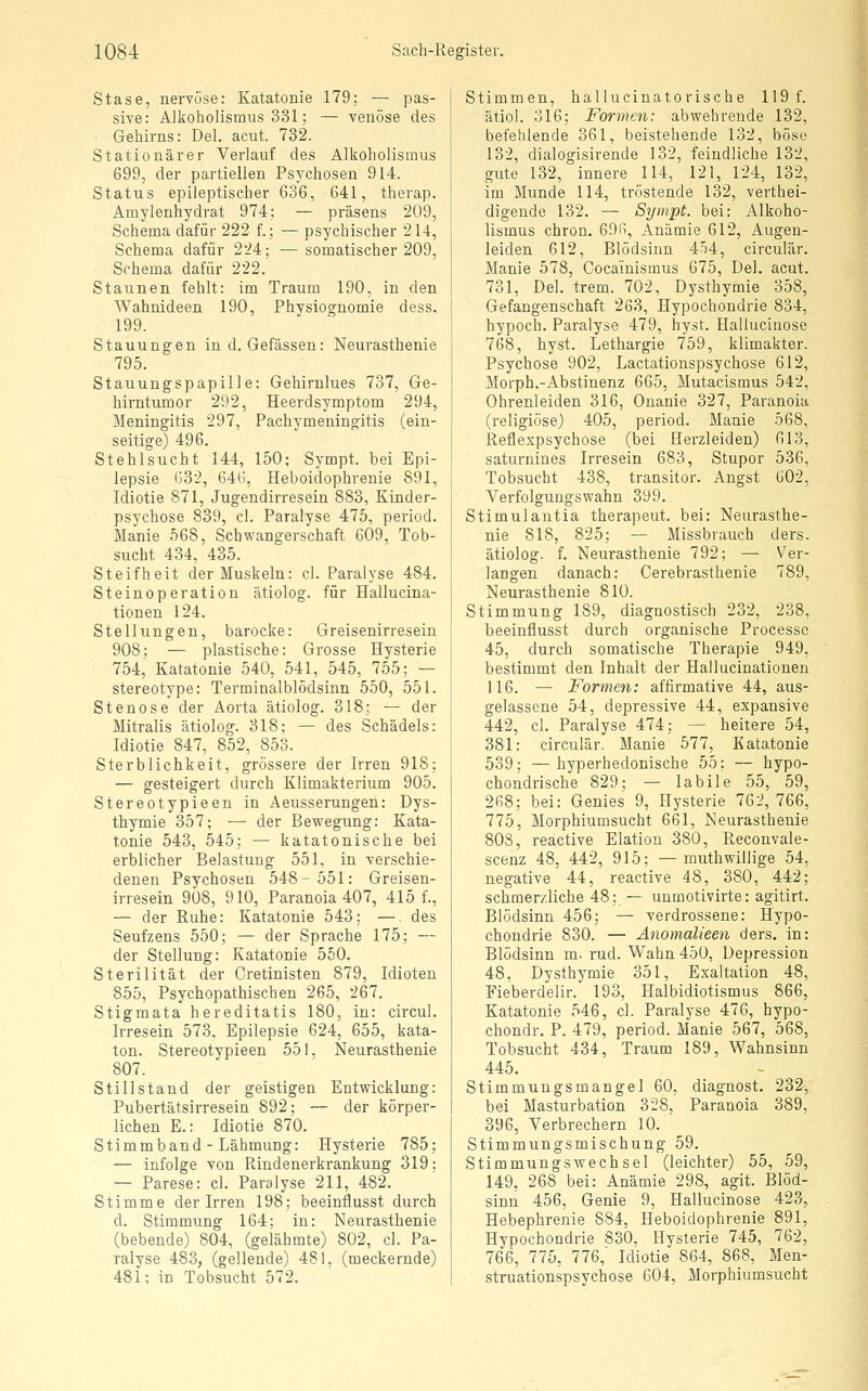 Stase, nervöse: Katatonie 179; — pas- sive: Alkoholismus 331; — venöse des Gehirns: Del. acut. 732. Stationärer Verlauf des Alkoholisraus 699, der partiellen Psychosen 914. Status epileptischer 636, 641, therap. Amylenhydrat 974: — präsens 209, Schema dafür 222 f.; — psychischer 214, Schema dafür 224; — somatischer 209, Schema dafür 222. Staunen fehlt: im Traum 190, in den Wahnideen 190, Physiognomie dess. 199. Stauungen in d. Gefässen: Neurasthenie 795. Stauungspapille: Gehirnlues 737, Ge- hirntumor 292, Heerdsymptom 294, Meningitis 297, Pachymeningitis (ein- seitige) 496. Stehlsucht 144, 150; Sympt. bei Epi- lepsie *J32, 646, Heboidophrenie 891, Idiotie 871, Jugendirresein 883, Kinder- psychose 839, cl. Paralyse 475, period. Manie 568, Schwangerschaft 609, Tob- sucht 434, 435. Steifheit der Muskeln: cl. Paralyse 484. Steinoperation ätiolog. für Hallucina- tionen 124. Stellungen, barocke: Greisenirresein 908; — plastische: Grosse Hysterie 754, Katatonie 540, 541, 545, 755; — stereotype: Terminalblödsinn 550, 551. Stenose der Aorta ätiolog. 318; — der Mitralis ätiolog. 318; — des Schädels: Idiotie 847, 852, 853. Sterblichkeit, grössere der Irren 918; — gesteigert durch Klimakterium 905. Stereotypieen in Aeusserungeh: Dys- thymie 357; — der Bewegung: Kata- tonie 543, 545: — katatonische bei erblicher Belastung 551, in verschie- denen Psychosen 548-551: Greisen- irresein 908, 910, Paranoia 407, 415 f., — der Ruhe: Katatonie 543; —. des Seufzens 550; — der Sprache 175; — der Stellung: Katatonie 550. Sterilität der Cretinisten 879, Idioten 855, Psychopathischen 265, 267. Stigmata hereditatis 180, in: circul. Irresein 573, Epilepsie 624, 655, kata- ton. Stereotypieen 551, Neurasthenie 807. Stillstand der geistigen Entwicklung: Pubertätsirresein 892; — der körper- lichen E.: Idiotie 870. Stimmband - Lähmung: Hysterie 785; — infolge von Rindenerkrankung 319; — Parese: cl. Paralyse 211, 482. Stimme der Irren 198; beeinflusst durch d. Stimmung 164; in: Neurasthenie (bebende) 804, (gelähmte) 802, cl. Pa- ralyse 483, (gellende) 481, (meckernde) 481; in Tobsucht 572. Stimmen, hallucinatorische 119 f. ätiol. 316; Formen: abwehrende 132, befehlende 361, beistehende 132, böse 132, dialogisirende 132, feindliche 132, gute 132, innere 114, 121, 124, 132, im Munde 114, tröstende 132, verthei- digende 132. — Sympt. bei: Alkoho- lismus chron. 69(i, Anämie 612, Augen- leiden 612, Blödsinn 454, circulär. Manie 578, Coca'inismus 675, Del. acut. 731, Del. trem. 702, Dysthymie 358, Gefangenschaft 263, Hypochondrie 834, hypoch. Paralyse 479, hyst. Halluciuose 768, hyst. Lethargie 759, klimakter. Psychose 902, Lactationspsychose 612, Morph.-Abstinenz 665, Mutacismus 542, Ohrenleiden 316, Onanie 327, Paranoia (religiöse) 405, period. Manie 568, Reflexpsychose (bei Herzleiden) 613, saturnines Irresein 683, Stupor 536, Tobsucht 438, transitor. Angst 602, Verfolgungswahn 399. Stimulantia therapeut. bei: Neurasthe- nie 818, 825; — Missbrauch ders. ätiolog. f. Neurasthenie 792; — Ver- langen danach: Cerebrasthenie 789, Neurasthenie 810. Stimmung 189, diagnostisch 232, 238, beeinflusst durch organische Processc 45, durch somatische Therapie 949, bestimmt den Inhalt der Hallucinationen 116. — Formen: affirmative 44, aus- gelassene 54, depressive 44, expansive 442, cl. Paralyse 474; — heitere 54, 381: circulär. Manie 577, Katatonie 539: —hyperhedonische 55; — hypo- chondrische 829; — labile 55, 59, 268; bei: Genies 9, Hysterie 762, 766, 775, Morphiumsucht 661, Neurasthenie 808, reactive Elation 380, Reconvale- scenz 48, 442, 915; —muthwillige 54, negative 44, reactive 48, 380, 442; schmerzliche 48; — unmotivirte: agitirt. Blödsinn 456; — verdrossene: Hypo- chondrie 830. — Anomalieen ders. in: Blödsinn m. rud. Wahn 450, Depression 48, Dysthymie 351, Exaltation 48, Fieberdelir. 193, Halbidiotismus 866, Katatonie 546, cl. Paralyse 476, hypo- chondr. P. 479, period. Manie 567, 568, Tobsucht 434, Traum 189, Wahnsinn 445. Stimmuugsmangel 60, diagnost. 232, bei Masturbation 328, Paranoia 389, 396, Verbrechern 10. Stimmungsmischung 59. Stimmungswechsel (leichter) 55, 59, 149, 268 bei: Anämie 298, agit. Blöd- sinn 456, Genie 9, Hallucinose 423, Hebephrenie 884, Heboidophrenie 891, Hypochondrie 830, Hysterie 745, 762, 766, 775, 776,' Idiotie 864, 868, Men- struationspsychose 604, Morphiumsucht
