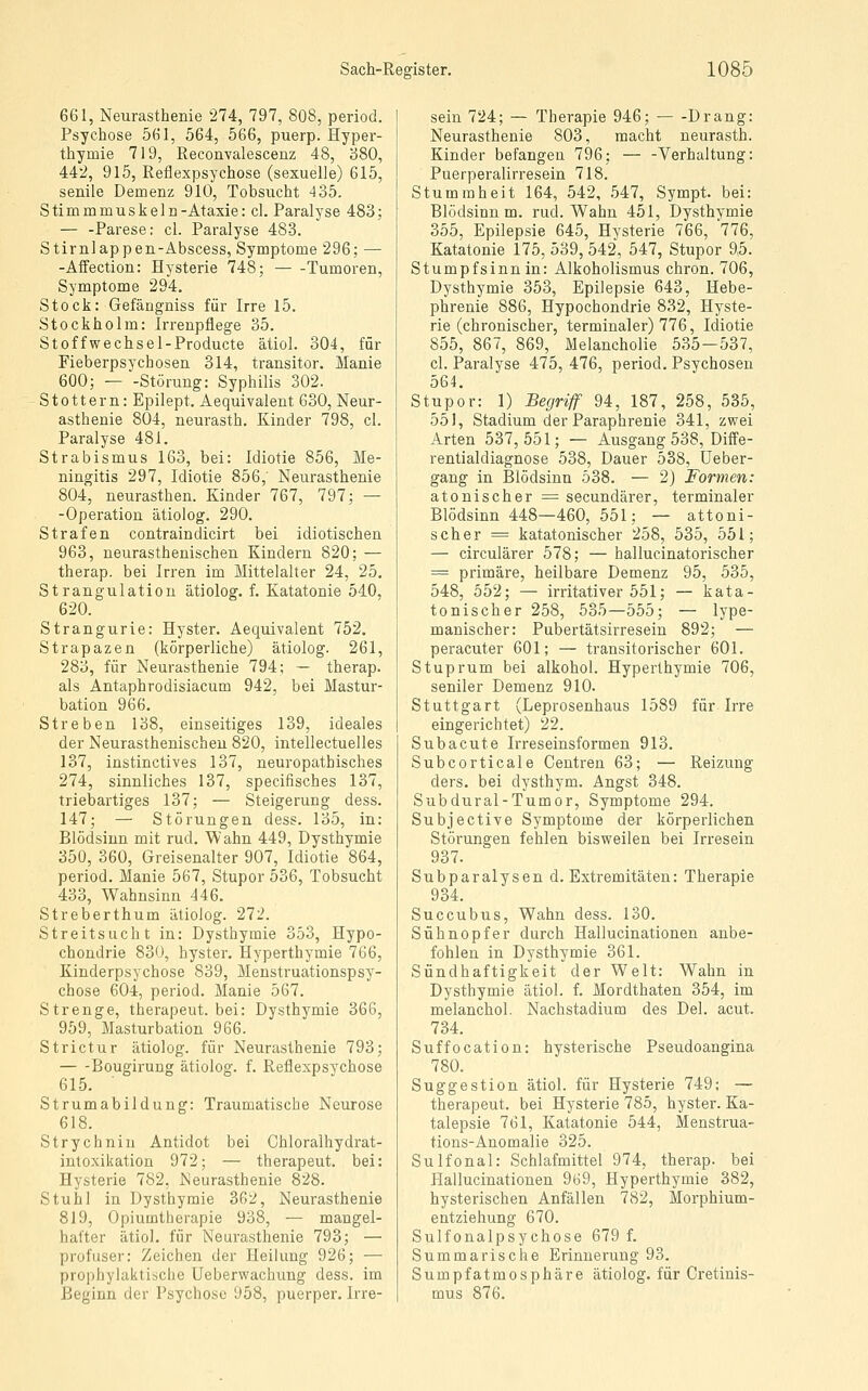 661, Neurasthenie 274, 797, 808, period. Psychose 561, 564, 566, puerp. Hyper- thymie 719, Eeconvalescenz 48, '680, 442, 915, Reflexpsychose (sexuelle) 615, senile Demenz 910, Tobsucht 435. Stimmmuskeln-Ataxie: cl. Paralyse 483; — -Parese: cl. Paralyse 483. Stirnlappen-Abscess, Symptome 296; — -Affection: Hysterie 748; — -Tumoren, Symptome 294. Stock: Gefängniss für Irre 15. Stockholm: Irrenpflege 35. Stoffwechsel-Producte ätiol. 304, für Fieberpsychosen 314, transitor. Manie 600; — -Störung: Syphilis 302. Stottern: Epilept. Aequivalent 630, Neur- asthenie 804, neurasth. Kinder 798, cl. Paralyse 481. Strabismus 163, bei: Idiotie 856, Me- ningitis 297, Idiotie 856,' Neurasthenie 804, neurasthen. Kinder 767, 797; — -Operation ätiolog. 290. Strafen contraindicirt bei idiotischen 963, neurasthenischen Kindern 820; — therap. bei Irren im Mittelalter 24, 25, Strangulation ätiolog. f. Katatonie 540, 620. Strangurie: Hyster. Aequivalent 752. Strapazen (körperliche) ätiolog. 261, 283, für Neurasthenie 794; — therap. als Antaphrodisiacum 942, bei Mastur- bation 966. Streben 138, einseitiges 139, ideales der Neurasthenischen 820, intellectuelles 137, instinctives 137, neuropathisches 274, sinnliches 137, specifisches 137, triebartiges 137; — Steigerung dess. 147; — Störungen dess. 135, in: Blödsinn mit rud. Wahn 449, Dysthymie 350, 360, Greisenalter 907, Idiotie 864, period. Manie 567, Stupor 536, Tobsucht 433, Wahnsinn 446. Streberthum ätiolog. 272. Streitsucht in: Dysthymie 353, Hypo- chondrie 830, hyster. Hyperthymie 766, Kinderpsychose 839, Menstruationspsy- chose 604, period. Manie 567. Strenge, therapeut. bei: Dysthymie 366, 959, Masturbation 966. Strictur ätiolog. für Neurasthenie 793; Bougirung ätiolog. f. Reflexpsychose 615. Strumabildung: Traumatische Neurose 618. Strychnin Antidot bei Chloralhydrat- intoxikation 972; — therapeut. bei: Hysterie 782, Neurasthenie 828. Stuhl in Dysthymie 362, Neurasthenie 819, Opiumtherapie 938, — mangel- hafter ätiol. für Neurasthenie 793; — profuser: Zeichen der Heilung 926; — prophylaktische Ueberwachung dess. im Beginn der Psychose 958, puerper. Irre- sein 724; — Therapie 946; Drang: Neurasthenie 803, macht neurasth. Kinder befangen 796; — -Verhaltung: Puerperalirresein 718. Stummheit 164, 542, 547, Sympt. bei: Blödsinn m. rud. Wahn 451, Dysthymie 355, Epilepsie 645, Hysterie 766, 776, Katatonie 175, 539, 542, 547, Stupor 9,5. Stumpfsinn in: Alkoholismus chron. 706, Dysthymie 353, Epilepsie 643, Hebe- phrenie 886, Hypochondrie 832, Hyste- rie (chronischer, terminaler) 776, Idiotie 855, 867, 869, Melancholie 535-537, cl. Paralyse 475, 476, period. Psychosen 564. Stupor: 1) Begriff 94, 187, 258, 535, 551, Stadium der Paraphrenie 341, zwei Arten 537,551; — Ausgang 538, Diffe- rentialdiagnose 538, Dauer 538, Ueber- gang in Blödsinn 538. — 2) Formen: atonischer ;= secundärer, terminaler Blödsinn 448—460, 551; — attoni- scher = katatonischer 258, 535, 551; — circulärer 578; — hallucinatorischer = primäre, heilbare Demenz 95, 535, 548, 552; — irritativer 551; — kata- tonischer 258, 535—555; — lype- manischer: Pubertätsirresein 892; — peracuter 601; — transitorischer 601. Stuprum bei alkohol. Hyperthymie 706, seniler Demenz 910. Stuttgart (Leprosenhaus 1589 für Irre eingerichtet) 22. S üb acute Irreseinsformen 913. Subcorticale Centren 63; — Reizung ders. bei dysthym. Angst 348. Subdural-Tumor, Symptome 294. Subjective Symptome der körperlichen Störungen fehlen bisweilen bei Irresein 937. Subparalysen d. Extremitäten: Therapie 934. Succubus, Wahn dess. 130. Sühnopfer durch Hallucinationen anbe- fohlen in Dysthymie 361. Sündhaftigkeit der Welt: Wahn in Dysthymie ätiol. f. Mordthaten 354, im melanchol. Nachstadium des Del. acut. 734. Suffocation: hysterische Pseudoangina 780. Suggestion ätiol. für Hysterie 749; — therapeut. bei Hysterie 785, hyster. Ka- talepsie 761, Katatonie 544, Menstrua- tions-Anomalie 325. Sulfonal: Schlafmittel 974, therap. bei Hallucinationen 969, Hyperthymie 382, hysterischen Anfällen 782, Morphium- entziehung 670. Sulfonalpsychose 679 f. Summarische Erinnerung 93. Sumpfatmosphäre ätiolog. für Cretinis- mus 876.