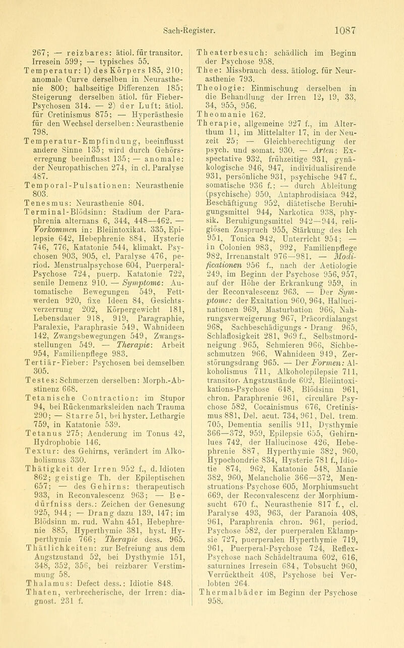 267; — reizbares: ätiol. für transitor. Irresein 599; — typisches 55. Temperatur: 1) des Körpers 185, 210; anomale Curve derselben in Neurasthe- nie 800; halbseitige Differenzen 185; Steigerung derselben ätiol, für Fieber- Psychosen 314. — 2) der Luft: ätiol. für Cretinismus 875; — Hyperästhesie für den Wechsel derselben: Neurasthenie 798. Temperatur-Empfindung, beeinflusst andere Sinne 135; wird durch Gehörs- erregung beeinflusst 135; — anomale: der Neuropathischen 274, in cl. Paralyse 487. Temporal-Pulsationen: Neurasthenie 803. Tenesmus: Neurasthenie 804. Terminal-Blödsinn: Stadium der Para- phrenia alternans 6, 344, 448—462. — Vorkommen in: Bleiintoxikat. 335, Epi- lepsie 642, Hebephrenie 884, Hysterie 746, 776, Katatonie 544, klimakt. Psy- chosen 903, 905, cl. Paralyse 476, pe- riod. Menstrualpsychose 604, Puerperal- Psychose 724, puerp. Katatonie 722, senile Demenz 910. — Symptome: Au- tomatische Bewegungen 549, Fett- werden 920, fixe Ideen 84, Gesichts- Verzerrung 202, Körpergewicht 181, Lebensdauer 918, 919, Paragraphie, Paralexie, Paraphrasie 549, Wahnideen 142, Zwangsbewegungen 549, Zwangs- stellungen 549. — Therapie: Arbeit 954, Familienpflege 983. Tertiär-Fieber: Psychosen bei demselben 305. Testes: Schmerzen derselben: Morph.-Ab- stinenz 668. Tetanische Contraction: im Stupor 94, bei Rückenmarksleiden nach Trauma 290; — Starre5l, bei hyster. Lethargie 759, in Katatonie 539. Tetanus 275; Aenderung im Tonus 42, Hydrophobie 146. Textur: des Gehirns, verändert im Alko- holismus 330. Thätigkeit der Irren 952 f., d. Idioten 862; geistige Th. der Epileptischen 657; — des Gehirns: therapeutisch 933, in Reconvalescenz 963; — Be- dürfniss ders.: Zeichen der Genesung 925, 944; — Drang dazu 139, 147; im Blödsinn m. rud. Wahn 451, Hebephre- nie 885, Hyperthymie 381, hyst. Hy- perthymie 766; Therapie dess. 965. Thätlichkeiten: zur Befreiung aus dem Angstzustand 52, bei Dysthyinie 151, 348, 352, 356, bei reizbarer Verstim- mung 58. Thalamus: Defect dess.: Idiotie 848. Thaten, verbrecherische, der Irren: dia- gnost. 231 f. Theaterbesuch: schädlich im Beginn der Psychose 958. T h e e: Missbrauch dess. ätiolog. für Neur- asthenie 793. Theologie: Einmischung derselben in die Behandlung der Irren 12, 19, 33, 34, 955, 956. Theomanie 162. Therapie, aligemeine 927 f., im Alter- thum 11, im Mittelalter 17, in der Neu- zeit 25; — Gleichberechtigung der psych, und somat. 930. — Arten: Ex- spectative 932, frühzeitige 931, gynä- kologische 946, 947, individualisirende 931, persönliche 931, psychische 947 f., somatische 936 f.; — durch Ableitung (psychische) 950, Antaphrodisiaca 942, Beschäftigung 952, diätetische Beruhi- gungsmittel 944, Narkotica 938, phy- sik. Beruhigungsmittel 942—944, reli- giösen Zuspruch 955, Stärkung des Ich 951, Tonica 942, Unterricht 954; — in Colonien 983, 992, Familienpflege 982, Irrenanstalt 976—981. — Modi- ficationen 956 f., nach der Aetiologie 249, im Beginn der Psychose 956, 957, auf der Höhe der Erkrankung 959, in der Reconvalescenz 963. — Der Sym- ptome: der Exaltation 960, 964, Halluci- nationen 969, Masturbation 966, Nah- rungsverweigerung 967, Präcordialangst 968, Sachbeschädigungs - Drang 965, Schlaflosigkeit 281, 969 f., Selbstmord- neigung 965, Schmieren 966, Sichbe- schmutzen 966, Wahnideen 949, Zer- störungsdrang 965. — Der Formen: Al- koholismus 711, Alkoholepilepsie 711, transitor. Angstzustände 602, Bleiintoxi- kations-Psychose 648, Blödsinn 961, chron. Paraphrenie 961, circuläre Psy- chose 582, Cocainismus 676, Cretinis- mus 881, Del. acut. 734, 961, Del. trem. 705, Dementia senilis 911, Dysthymie 366—372, 959, Epilepsie 655,' Gehirn- lues 742, der Haliucinose 426, Hebe- phrenie 887, Hyperthymie 382, 960, Hypochondrie 834, Hysterie 781 f., Idio- tie 874, 962, Katatonie 548, Manie 382, 960, Melancholie 366—372, Men- struations-Psychose 605, Morphiumsucht 669, der Reconvalescenz der Morphium- sucht 670 f., Neurasthenie 817 f., cl. Paralyse 493, 963, der Paranoia 408, 961, Paraphrenia chron. 961, period. Psychose 582, der puerperalen Eklamp- sie 727, puerperalen Hyperthymie 719, 961, Puerperal-Psychose 724, Reflex- Psychose nach Schädeltrauma 602, 616, saturnines Irresein 684, Tobsucht 960, Verrücktheit 408, Psychose bei Ver- lobten 264. Thermalbäder im Beginn der Psychose 958.