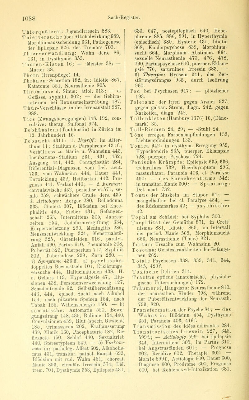 Thierquälerei: Jugendirresein 883. T hie rv er suche über Alkoholwirkuag 689, Morphiumausscheidung 661, Pathogenese der Epilepsie 6i6, des Tremors 703. Thierverwandlung: Wahn ders. 86, 161, in Dysthymie 355. Thoren-Kisten 16; Meister 38; — -Mutter 38. Thorn (Irrenpflege) 14. Thränen-Secretion 182, in: Idiotie 867, Katatonie 551, Neurasthenie 805. Thrombose d. Sinus: ätiol. 313; — d. Gefässe, syphilit. 302; — der Gehirn- arterien bei Bewusstseinstrübung 187. Thür-Verschlüsse in der Irrenanstalt 987, 988. Tics (Zwangsbewegungen) 148, 192, con- vulsive: therap. Sulfonal 974. Tobhäuslein (Toubhuslin) in Zürich im 12. Jahrhundert 16- Tobsucht 431f.: 1. Begriff: im Alter- thum 11; Stadium d. Paraphrenie 431f.; Verhältniss zu Manie u. Wahnsinn 443, Incubations-Stadium 231, 431, 432; Ausgang 441, 442, Contagiosität 284, Dilferential-Diagnosen vom Del. acut. 733, vom Wahnsinn 444, Dauer 441, Entwicklung 432, Heilbarkeit 442, Pro- gnose 441, Verlauf 440; — 2. Formen: convulsivische 432, periodische 571, se- nile 259, schwächere Grade ders. 435. 3. Aetiologie: Aerger 280, Belladonna 333, Cholera 307, Blödsinn bei Ence- phalitis 495, Fieber 431, Gefangen- schaft 263, Intermittens 305, Jahres- zeiten 254, Jodoformvergiftung 334, Körperverletzung 290, Meningitis 286, Mensesentwicklung 324, Menstrualstö- rung 325, Ohrenleiden 316, paralyt. Anfall 490, Partus 610, Pneumonie 308, Pubertät 323, Puerperium 717, Syphilis 302, Tuberculose 299, Zorn 280. — 4) Symptome 433 ff. a) psychische: doppeltes Bewusstsein 101, Erklärungs- versuche 444, Halluclnationen 438, H. d. Gehörs 119, Hyperalgesie 47, Illu- sionen 438, Personenverwechslung 127, Schadenfreude 62, Selbstüberschätzung 443, 444, episod. Sucht nach Alkohol 154, nach pikanten Speisen 154, nach Tabak 155, Willensenergie 150. — b) somatische: Automatic 550, Bewe- gungsdrang 148,439, Bulimie 154,440, Convulsionen 439, Blut (specif. Gewicht) 185, Grimassiren 202, Kraftäusserung 439, Mimik 160, Phosphaturie 182, Re- flexacte 150, Schlaf 440, Sexualtrieb 440, Stereotypieen 549. — 5) Vorkom- men in: patholog. Affect 602, Alkoholis- mus 431, transitor, pathol. Rausch 693, Blödsinn mit rud. Wahn 451, choreat. Manie 893, circulär. Irresein 574, Del. trem. 701, Dysthymie 353, Epilepsie 431, 633, 647, postepileptisch 640, Hebe- phrenie 885, 886, 891, in Hyperthymie (episodisch) 380, Hysterie 431, Idiotie 868, Kinderpsychose 839, Morphium- sucht 664, Morphium - Abstinenz 664, sexuelle Neurasthenie 473, 476, 478, 790,Partuspsychose610, puerper. Eklam- psie 776, saturnines Irresein 683. — 6) Therapie: Hyoscin 941, des Zer- störungsdranges 965, durch Isolirung 960. Tod bei Psychosen 917: — plötzlicher 193. Toleranz der Irren gegen Arznei 937, gegen galvan. Strom, diagn. 242, gegen Narkotica, diagn. 242. Tollenkisten (Hamburg 1376) 16, (Däne- mark) 35. Toll-Riemen 24, 29; Stuhl 24. Töne erregen Farbenempfindungen 133, Lichtempfindungen 133. Tonica 942: in dysthym. Erregung 959, Hypochondrie 835, puerper. Eklampsie 728, puerper. Psychose 724. Tonische Krämpfe: Epilepsie 635, 636, Gehirnlues 739, Heerdsymptom 296, masturbator. Paranoia 403, cl. Paralyse 490; — des Sprachcentrums 542: in transitor. Manie 600; — Spannung: Del. acut. 732. Tonus der Muskeln im Stupor 94; — mangelhafter bei cl. Paralyse 484; — des Rückenmarkes 42; — psychischer 42. Tophi am Schädel: bei Syphilis 300, Torpidität des Gemüths 871, in Greti- nismus 881, Idiotie 869, im Intervall der period. Manie 569, Morphiumsucht 663, Neurasthenie (Ther.) 821. Tortur; Ursache zum Wahnsinn 20. Toscana: Geisteskrankheiten derGefange- nen 262. Totale Psychosen 338, 339, 341, 344, 345, 429 f. Toxische Delirien 314. Tractus opticus (anatomische, physiolo- gische Untersuchungen) 172. Träumerei, Hangdazu: Neurasthenie810, der neurasthen. Kinder 798, während der Pubertätsentwicklung der Neurasth. 799, 820. Transformation der Psyche 84; —des Wahns in: Blödsinn 454, Dysthymie 351, Paranoia 403, 4l6f. Transmission des idees delirantes 284. Transitorisches Irresein 227, 345, 599f.; — Aetiologie 599: bei Epilepsie 644, Intermittens 305, im Partus 610, bei Angstzuständen 601; — Prognose 602, Recidive 602, Therapie 602. — Manie 599f., Aetiologie 600, Dauer 600, Diagnose 600, Prodrome 600, Prognose 600, bei Kohlenoxyd-Intoxikation 681,