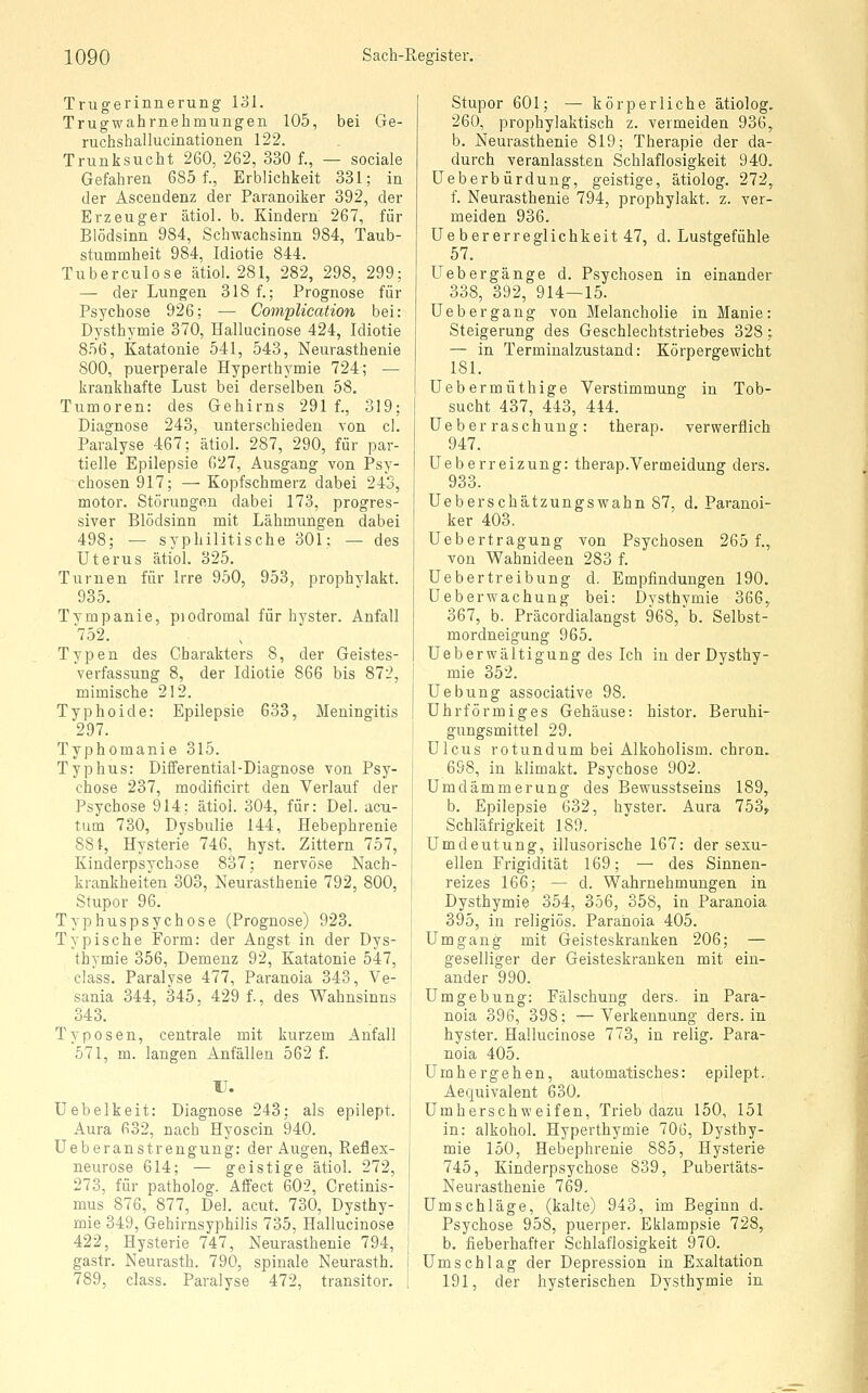 Trugerinnerung lol. Trugwahrnehmungen 105, bei Ge- ruchshallucinationen 122. Trunksucht 260, 262, 330 f., — sociale Gefahren 685 f., Erblichkeit 331; in der Ascendenz der Paranoiker 392, der Erzeuger ätiol. b. Kindern 267, für Blödsinn 984, Schwachsinn 984, Taub- stummheit 984, Idiotie 844. Tuberculose ätiol. 281, 282, 298, 299; — der Lungen 318 f.; Prognose für Psychose 926; — CompUcation bei: Dysthymie 370, Hallucinose 424, Idiotie 856, Katatonie 541, 543, Neurasthenie 800, puerperale Hyperthermie 724; — krankhafte Lust bei derselben 58. Tumoren: des Gehirns 291 f., 319; Diagnose 243, unterschieden von cl. Paralyse 467; ätiol. 287, 290, für par- tielle Epilepsie 627, Ausgang von Psy- chosen 917; — Kopfschmerz dabei 243, motor. Störungen dabei 173, progres- siver Blödsinn mit Lähmungen dabei 498; — syphilitische 301; — des Uterus ätiol. 325. Turnen für Irre 950, 953, prophylakt. 935. Tympanie, piodromal für hyster. Anfall 752. Typen des Charakters 8, der Geistes- verfassung 8, der Idiotie 866 bis 872, mimische 212. Typhoide: Epilepsie 633, Meningitis 297. Typhomanie 315. Typhus: Differential-Diagnose von Psy- chose 237, modiflcirt den Verlauf der Psychose 914; ätiol. 304, für: Del. acu- tum 730, Dysbulie 144, Hebephrenie 881, Hysterie 746, hyst. Zittern 757, Kinderpsychose 837; nervöse Nach- krankheiten 303, Neurasthenie 792, 800, Stupor 96. Typhuspsychose (Prognose) 923. Typische Form: der Angst in der Dys- thymie 356, Demenz 92, Katatonie 547, class. Paralyse 477, Paranoia 343, Ve- sania 344, 345, 429 f., des Wahnsinns 343. Typosen, centrale mit kurzem Anfall 571, m. langen Anfällen 562 f. U. Uebelkeit: Diagnose 243; als epilept. Aura 632, nach Hyoscin 940. Ueberanstrengung: der Augen, Reflex- neurose 614; — geistige ätiol. 272, 273, für patholog. Affect 602, Cretinis- mus 876, 877, Del. acut. 730, Dysthy- mie 349, Gehirnsyphilis 735, Hallucinose 422, Hysterie 747, Neurasthenie 794, gastr. Neurasth. 790, spinale Neurasth. 789, class. Paralyse 472, transitor. Stupor 601; — körperliche ätiolog. 260, prophylaktisch z. vermeiden 936, b. Neurasthenie 819; Therapie der da- durch veranlassten Schlaflosigkeit 940. üeberbürdung, geistige, ätiolog. 272, f. Neurasthenie 794, prophylakt. z. ver- meiden 936. Ue ber erreglichkeit 47, d. Lustgefühle 57. Uebergänge d. Psychosen in einander 338, 392, 914—15. Uebergang von Melancholie in Manie: Steigerung des Geschlechtstriebes 328; — in Terminalzustand: Körpergewicht 181. Uebermüthige Verstimmung in Tob- sucht 437, 443, 444. üeber raschung : therap. verwerflich 947. Ueberreizung: therap.Vermeidung ders. 933. Ueberschätzungswahn 87, d. Paranoi- ker 403. Uebertragung von Psychosen 265 f., von Wahnideen 283 f. Ue ber treibung d. Empfindungen 190. Ueberwachung bei: Dysthymie 366, 367, b. Präcordialangst 968, b. Selbst- mordneigung 965. Ueber wältig ung des Ich in der Dysthy- mie 352. Uebung associative 98. Uhrförmiges Gehäuse: histor. Beruhi- gungsmittel 29. Ulcus rotundum bei Alkoholism. chron. 698, in klimakt. Psychose 902. Umdämmerung des Bewusstseins 189, b. Epilepsie 632, hyster. Aura 753, Schläfrigkeit 189. Umdeutung, illusorische 167: der sexu- ellen Frigidität 169; — des Sinnen- reizes 166; — d. Wahrnehmungen in Dysthymie 354, 356, 358, in Paranoia 395, in religiös. Paranoia 405. Umgang mit Geisteskranken 206; — geselliger der Geisteskranken mit ein- ander 990. Umgebung: Fälschung ders. in Para- noia 396, 398; —Verkennung ders. in hyster. Hallucinose 773, in relig. Para- noia 405. Umhergehen, automatisches: epilept. Aequivalent 630. Umherschweifen, Trieb dazu 150, 151 in: alkohol. Hyperthymie 706, Dysthy- mie 150, Hebephrenie 885, Hysterie 745, Kinderpsychose 839, Pubertäts- Neurasthenie 769. Umschläge, (kalte) 943, im Beginn d. Psychose 958, puerper. Eklampsie 728, b. fieberhafter Schlaflosigkeit 970. Umschlag der Depression in Exaltation 191, der hysterischen Dysthymie in