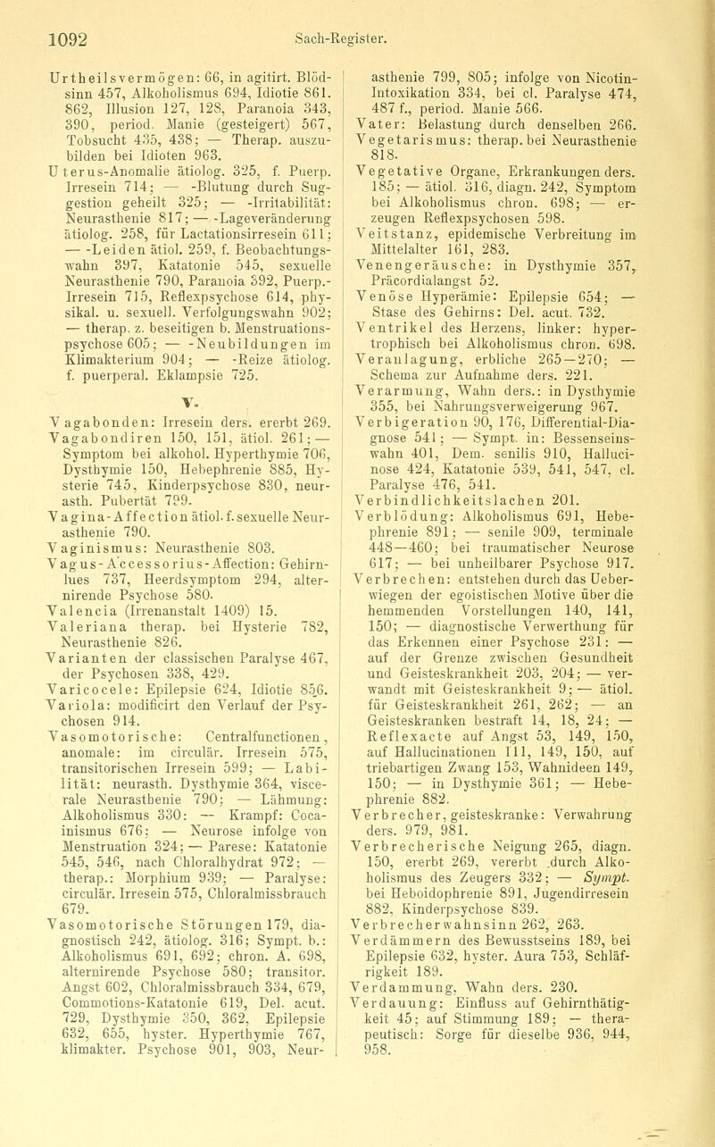 Urtheilsvermögen: QG, in agitirt. Blöd- sinn 457, Alkoholismus 694, Idiotie 861. 862, Illusion 127, 128, Paranoia 343, 390, period. Manie (gesteigert) 567, Tobsucht 435, 438; — Therap. auszu- bilden bei Idioten 963. Uterus-Anomalie ätiolog. 325, f. Puerp. Irresein 714; — -Blutung durch Sug- gestion geheilt 325; — -Irritabilität: Neurasthenie 817; Lageveränderung ätiolog. 258, für Lactationsirresein 611; Leiden ätiol. 259, f. Beobachtungs- wahn 397, Katatonie 545, sexuelle Neurasthenie 790, Paranoia 392, Puerp.- Irresein 715, Reflexpsychose 614, phy- sikal. u. sexuell. Verfolgungswahn 902; — therap. z. beseitigen b. Menstruations- psychose 605; — -Neubildungen im Klimakterium 904; — -Reize ätiolog. f. puerperal, Eklampsie 725. \\ Vagabonden: Irresein ders. ererbt 269. Vagabondiren 150, 151, ätiol. 261; — Symptom bei alkohol. Hyperthymie 706, Dystbymie 150, Hebephrenie 885, Hy- sterie 745, Kinderpsychose 830, neur- asth. Pubertät 799. Vagina-Affection ätiol-f.sexuelle Neur- asthenie 790. Vaginismus: Neurasthenie 803. Vagus- A'ccessorius-Affection: Gehirn- lues 737, Heerdsymptom 294, alter- nirende Psychose 580. Valencia (Irrenanstalt 1409) 15. Valeriana therap. bei Hysterie 782, Neurasthenie 826. Varianten der classischen Paralyse 467, der Psychosen 338, 429. Varicocele: Epilepsie 624, Idiotie 85,6. Variola: modificirt den Verlauf der Psy- chosen 914. Vasomotorische: Centralfunctionen, anomale: im circulär. Irresein 575, transitorischen Irresein 599; — Labi- lität: neurasth. Dystbymie 364, visce- rale Neurasthenie 790; — Lähmung: Alkoholismus 330: — Krampf: Coca- inismus 676: — Neurose infolge von Menstruation 324; — Parese: Katatonie 545, 546, nach Chloralhydrat 972; — therap.: Morphium 939; — Paralyse: circulär. Irresein 575, Chloralmissbrauch 679. Vasomotorische Störungen 179, dia- gnostisch 242, ätiolog. 316; Sympt. b.: Alkoholismus 691, 692; chron. A. 698, alternirende Psychose 580; transitor. Angst 602, Chloralmissbrauch 334, 679, Commotions-Katatonie 619, Del. acut. 729, Dystbymie 350, 362, Epilepsie 632, 655, hyster. Hyperthymie 767, klimakter. Psychose 901, 903, Neur- asthenie 799, 805; infolge von Nicotin- Intoxikation 334, bei cl. Paralyse 474, 487 f., period. Manie 566. Vater: Belastung durch denselben 266. Vegetarismus: therap. bei Neurasthenie 818. Vegetative Organe, Erkrankungen ders. 185; — ätiol. 316, diagn. 242, Symptom bei Alkoholismus chron. 698; — er- zeugen Reflexpsychosen 598. Veitstanz, epidemische Verbreitung im Mittelalter 161, 283, Venengeräusche: in Dystbymie 357, Präcordialangst 52. Venöse Hyperämie: Epilepsie 654; — Stase des Gehirns: Del. acut. 732. Ventrikel des Herzens, linker: hyper- trophisch bei Alkoholismus chron. 698. Veranlagung, erbliche 265 — 270; — Schema zur Aufnahme ders. 221. Verarmung, Wahn ders.: in Dystbymie 355, bei Nahrungsverweigerung 967. Verbigeration 90, 176, Differential-Dia- gnose 541; —Sympt. in: Bessenseins- wahn 401, Dem. senilis 910, Halluci- nose 424, Katatonie 539, 541, 547, cL Paralyse 476, 541. Verbindlichkeitslachen 201. Verblödung: Alkoholismus 691, Hebe- phrenie 891; — senile 909, terminale 448—460; bei traumatischer Neurose 617; — bei unheilbarer Psychose 917, Verbrechen: entstehen durch das üeber- wiegen der egoistischen Motive über die hemmenden Vorstellungen 140, 141, 150; — diagnostische Verwerthung für das Erkennen einer Psychose 231: — auf der Grenze zwischen Gesundheit und Geisteskrankheit 203, 204; — ver- wandt mit Geisteskrankheit 9;— ätiol. für Geisteskrankheit 261, 262; •— an Geisteskranken bestraft 14, 18, 24; — Reflexacte auf Angst 53, 149, 1-50, auf Hallucinationen TU, 149, 150, auf triebartigen Zwang 153, Wahnideen 149, 150; — in Dystbymie 361; — Hebe- phrenie 882. Verbrecher, geisteskranke: Verwahrung ders. 979, 981. Verbrecherische Neigung 265, diagn. 150, ererbt 269, vererbt ,durch Alko- holisraus des Zeugers 332; — Sympt. bei Heboidophrenie 891, Jugendirresein 882, Kinderpsychose 839. Verbrecher Wahnsinn 262, 263. Verdämmern des Bewusstseins 189, bei Epilepsie 632, hyster. Aura 753, Schläf- rigkeit 189. Verdammung, Wahn ders. 230. Verdauung: Einfluss auf Gehirnthätig- keit 45; auf Stimmung 189; — thera- peutisch: Sorge für dieselbe 936, 944, 958.