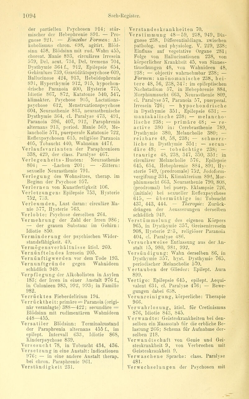 der partiellen Psychosen 914; stür- mischer der Hebephrenie 891. — Pro- gnose 921. — Einzelne Formen: Al- koholismus chron. 698, agitirt. Blöd- sinn 458, Blödsinn mit rud. Wahn 455, choreat. Manie 893, circuläres Irresein 579, Del. acut. 734, Del. tremens 704, Dysthymie 364 f., 912, Epilepsie 654, Gehirnlues 739, Graviditätspsychose 609, Hallucinose 424, 913, Heboidophrenie 891, Hyperth3'mie 912, 915, hypochon- drische Paranoia 400, Hysterie 775, Idiotie 867, 872, Katatonie 540, 547, Wimakter. Ps^^chose 9U5, Lactations- psychöse 612, Menstruationspsychose 604, Neurasthenie 813, neurasthenische Dysthymie 364, cl. Paralyse 473, 491, Paranoia 396, 407, 912, Paraphrenia alternans 913, period. Manie 569, Me- lancholie 571, puerperale Katatonie 722, Reflexpsychosen 615, religiöse Paranoia 405, Tobsucht 440, Wahnsinn 447 f. Verlaufsvarianten der Paraphrenieen 338, 429, der class. Paralyse 467. Verlegenheits- Husten: Neurasthenie 804; — -Lachen 201; — -Zittern: sexuelle Neurasthenie 791. Verlegung des Wohnsitzes, therap. im Beginn der Psychose 957. Verlernen von Kunstfertigkeit 106. Verletzungen: Epilepsie 753, Hysterie 752, 753. Verleumden, Lust daran: circuläre Ma- nie 577, Hysterie 763. Verlobte: Psychose derselben 264. Vermehrung der Zahl der Irren 986; — der grauen Substanz im Gehirn: Idiotie 850. Verminderung der psychischen Wider- standsfähigkeit. 49. Vermögensverhältnisse ätiol. 260. Vernünftelndes Irresein 205. Vernünftigwerden vor dem Tode 193. Vernunftgründe gegen Wahnideen schädlich 949. Verpflegung der Alkoholisten in Asylen 183;' der Irren iu einer Anstalt 976 f., in Oolonieen 983, 992, 993; in Familie 982. Verrücktes Fieberdelirium 194. Verrücktheit: primäre^= Paranoia (origi- när veranlagte) 388—422; secundäre = Blödsinn mit rudimentären Wahnideen 448—455. Vers atiler Blödsinn: Terminalzustand der Paraphrenia alternans 455 f., im epilept. Intervall 633, Idiotie 868, Kinderpsychose 839. Versesucht 78, in Tobsucht 434, 436. Versetzung in eine Anstalt: Indicationen 976; — in eine andere Anstalt therap, bei chron. Paraphrenie 961. Verständigkeit 231. Verstandeskrankheiten 70. Verstimmung 48-59, 238, 949, Dia- gnose 238, DifFerentialdiagn. zwischen patholog. und phj^siolog. V. 229, 238; Einfluss auf vegetative Organe 281; Folge von Hallucinationen 238, von körperlicher Krankheit 45, Yon Sinnes- täuschungen 48, von Wahnideen 48, 238; — objectiv wahrnehmbar 238; — Formen: amönomanische 238, hei- tere 48, 56, 238, 347: im epileptischen Nachstadium 57, in Hebephrenie 884, Morphiumsucht 663, Neurasthenie 809, cl. Paralyse 57, Paranoia 57, puerperal. Irresein 726; — hypochondrische in Dysthymie 351, Epilepsie 631; — maniakalische 238; — melancho- lische 238; — primäre 48; — re- active 380 in: Cerebrasthenie 789, Dysthymie 380, Melancholie 380; — reizbare 48, 58, 238; — schmerz- liche in Dysthymie 351; — secun- däre 48; — tobsüchtige 238; — traurige 48, 238, 347, 350, 351: in circulärer Melancholie 576, Epilepsie 645, 654, Hebephrenie 884, 891, Hy- sterie 749, (prodromale) 752, Jodoform- yergiftung 334, Klimakterium 894, Mor- phiumsucht 663, Neurasthenie 790, 808, (prodromal) bei puerp. iLklampsie 726, (initiale) bei sexueller Reflexpsychose 615, — übermüthige in: Tobsucht 437, 443, 444. — Therapie-. Zurück- drängen der Aeusserungen derselben schädlich 949. Verstümmelung des eigenen Körpers 965, iu Dysthymie 357, Greisenirresein 908, Hysterie 2^3, religiöser Paranoia 404, cl. Paralyse 486. Versuchsweise Entlassung aus der An- stalt 15, 980, 981, 992. Versündigung: Wahn derselben 86, in Dysthymie 357, hyst. Dysthymie 765, periodischer Melancholie 570. Vertauben der Glieder: Epilept. Aura 899. Vertigo: Epilepsie 645, epilept. Aequi- valent 631, cl. Paralyse 476; — Bewe- gungen dabei 638. Verunreinigung, körperliche: Therapie 966. Verwahrlosung, ätiol. für Cretinismus 876, Idiotie 843, 845. Verwandte: Geisteskrankheiten bei den- selben ein Maassstab für die erbliche Be- lastung 266; Schema für Aufnahme der- selben 218. Verwandtschaft von Genie und Gei- steskrankheit 9, von Verbrechen mit Geisteskrankheit 9. Verwaschene Sprache: class. Paralyse 481. Verwechselungen der Psychosen mit