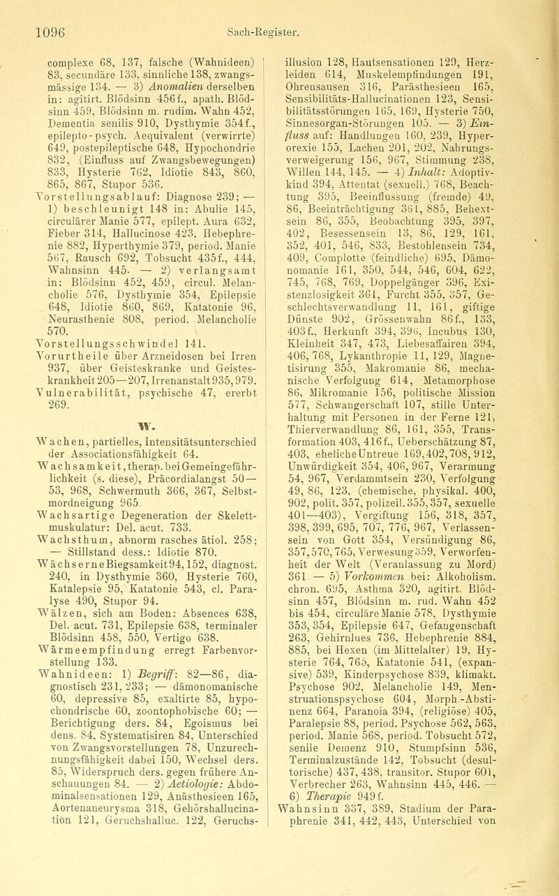 complexe 68, 137, falsche (Wahnideen) 83, secundäre 133, sinnliche 138, zwangs- mässige 134. — 3) Anomalien derselben in: agitirt. Blödsinn 456f., apath. Blöd- sinn 459, Blödsinn m. rudim. Wahn 452, Dementia senilis 910, Dysthymie 354f., epilepto-psych. Aequivalent (verwirrte) 649, postepileptische 648, Hypochondrie 832, (Einfluss auf Zwangsbewegungen) 833, Hysterie 762, Idiotie 843, 860, 865, 867, Stupor 536. Yorstellungsablauf: Diagnose 239; — 1) beschleunigt 148 in: Abulie 145, circulärer Manie 577, epilept. Aura 632, Fieber 314, Hallucinose 423, Hebephre- nie 882, Hyperthymie 379, period. Manie 567, Rausch 692, Tobsucht 435f., 444, Wahnsinn 445- — 2) verlangsamt in: Blödsinn 452, 459, circul. Melan- cholie 576, Dysthymie 354, Epilepsie 648, Idiotie 860, 869, Katatonie 96, Neurasthenie 808, period. Melancholie 570. Vorstellungsschwindel 141. Vorurtheile über Arzneidosen bei Irren 937, über Geisteskranke und Geistes- krankheit 205—207, Irrenanstalt 935,979. Vulnerabilität, psychische 47, ererbt 269. Wachen, partielles, Intensitätsunterschied der Associationsfähigkeit 64. Wachsamkeit, therap. bei Gemeingefähr- lichkeit (s. diese), Präcordialangst 50 — 53, 968, Schwermuth 366, 367, Selbst- mordneigung 965. Wachsartige Degeneration, der Skelett- muskulatur: Del. acut. 733. Wachsthum, abnorm rasches ätiol. 258; — Stillstand dess.: Idiotie 870. WächserneBiegsamkeit94,152, diagnost. 240, in Dysthymie 360, Hysterie 760, Katalepsie 95, Katatonie 543, cl. Para- lyse 490, Stupor 94. Wälzen, sich am Boden: Absences 638, Del. acut. 731, Epilepsie 638, terminaler Blödsinn 458, 550, Vertigo 638. Wärmeempfindung erregt Farbenvor- stellung 133. Wahnideen: 1) Begriff: 82—86, dia- gnostisch 231,233; — dämonomanische 60, depressive 85, exaltirte 85, hypo- chondrische 60, zoontophobische 60; — Berichtigung ders. 84, Egoismus bei dens. 84, Systematisiren 84, Unterschied von Zwangsvorstellungen 78, Unzurech- nungsfähigkeit dabei 150, Wechsel ders. 85, Widerspruch ders. gegen frühere An- schauungen 84. — 2) Aetiologie: Abdo- minalsensationen 129, Anästhesieen 165, Aortenaneurysma 318, Gehörshallucina- tiön 121, Geruchshailuc. 122, Geruchs- illusion 128, Hautsensationen 129, Herz- leiden 614, Muskelempfindungen 191, Ohrensausen 316, Parästhesieen 165, Sensibilitäts-Halluciuationen 123, Sensi- bilitätsstörungen 165, 169, Hysterie 750, Sinnesorgan-Störungen 105. — 3) Ein- fluss auf: Handlungen 160, 239, Hyper- orexie 155, Lachen 201, 202, Nahrungs- verweigerung 156, 967, Stimmung 238, Willen 144, 145. — 4) Inhalt: Adoptiv- kind 394, Attentat (sexuell.) 768, Beach- tung 395, Beeinflussung (fremde) 49, 86, Beeinträchtigung 351,885, Behext- sein 86, 355, Beobachtung 395, 397, 402, Besessensein 13, 86, 129, 161, 352, 401, 546, 833, Bestohlensein 734, 409, Complotte (feindliche) 695, Dämo- nomanie 161, 350, 544, 546, 604, 622, 745, 768, 769, Doppelgänger 396, Exi- stenzlosigkeit 361, Furcht 355, 357, Ge- schlechts Verwandlung 11, 161, giftige Dünste 902, Grössenwahn 86 f., 133, 403f., Herkunft 394, 39«, Incubus 130, Kleinheit 347, 473, Liebesaffairen 394, 406,768, Lykanthropie 11,129, Magne- tisirung 355, Makromanie 86, mecha- nische Verfolgung 614, Metamorphose 86, Mikromanie 156, politische Mission 577, Schwangerschaft 107, stille Unter- haltung mit Personen in der Ferne 121, Thierverwandlung 86, 161, 355, Trans- formation 403, 416 f., üeberschätzung 87, 403, eheliche Untreue 169,402,708,912, Unwürdigkeit 354, 406, 967, Verarmung 54, 967, Verdammtsein 230, Verfolgung 49, 86, 123, (chemische, physikal. 400, 902, polit. 357, polizeil.355,357, sexuelle 401—403), Vergiftung 156, 318, 357, 398, 399, 695, 707, 776, 967, Verlassen- sein von Gott 354, Versündigung 86, 357,570,765, Verwesungo59, Verworfen- heit der Welt (Veranlassung zu Mord) 361.— 5) Vorliommen bei: Alkoholism. chron. 695, Asthma 320, agitirt. Blöd- sinn 457, Blödsinn m. rud. Wahn 452 bis 454, circuläre Manie 578, Dysthymie 353, 354, Epilepsie 647, Gefangenschaft 263, Gehirnlues 736, Hebephrenie 884, 885, bei Hexen (im Mittelalter) 19, Hy- sterie 764, 765, Katatonie 541, (expan- sive) 539, Kinderpsychose 839, klimakt. Psychose 902, Melancholie 149, Men- struationspsychose 604, Morph.-Absti- nenz 664, Paranoia 394, (religiöse) 405, Paralepsie 88, period. Psychose 562, 563, period. Manie 568, period. Tobsucht 572, senile Demenz 910, Stumpfsinn 636, Terminalzustände 142, Tobsucht (desul- torische) 437,438, transitor. Stupor 601, Verbrecher 263, Wahnsinn 445, 446. — 6) Therapie 949 f. Wahnsinn 337, 389, Stadium der Para- phrenie 341, 442, 443, Unterschied von