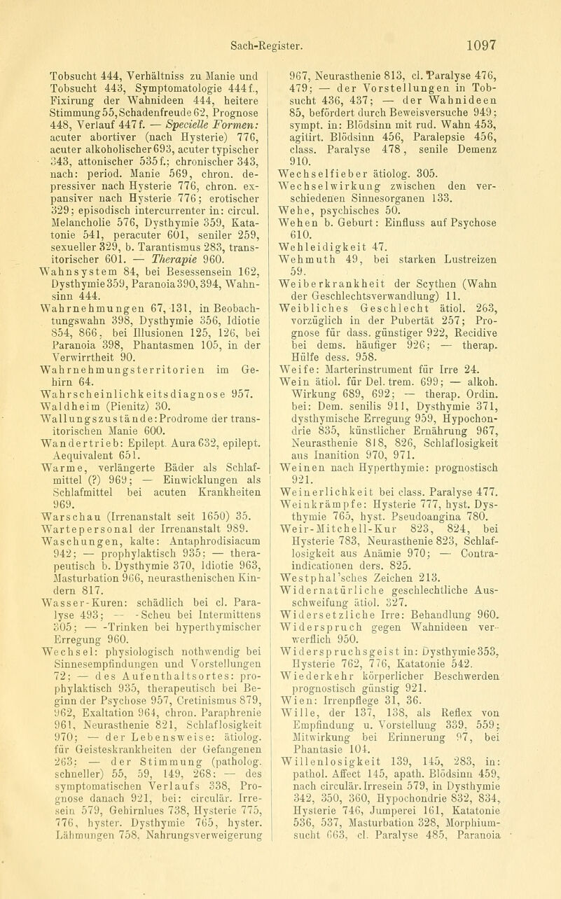 Tobsucht 444, Verhältniss zu Manie und Tobsucht 443, Symptomatologie 4441, Fixirung der Wahnideen 444, heitere Stimmung 55, Schadenfreude 62, Prognose 448, Verlauf 447f. — Specielle Formen: acuter abortiver (nach Hysterie) 776, acuter alkoholischer 693, acuter typischer 343, attonischer 535 f.; chronischer 343, nach: period. Manie 569, chron. de- pressiver nach Hysterie 776, chron. ex- pansiver nach Hysterie 776; erotischer 329; episodisch intercurrenter in: circul. Melancholie 576, Dysthymie 359, Kata- tonie 541, peracuter 601, seniler 259, sexueller 329, b. Tarantismus 283, trans- itorischer 601. — Therapie 960. Wahnsystem 84, bei Besessensein 162, Dysthymie 359, Paranoia390,394, Wahn- sinn 444. Wahrnehmungen 67, 131, in Beobach- tungswahn 398, Dysthymie 356, Idiotie 854, 866, bei Illusionen 125, 126, bei Paranoia 398, Phantasmen 105, in der Verwirrtheit 90. Wahrnehmungsterritorien im Ge- hirn 64. Wahrscheinlichkeitsdiagnose 957. Waldheim (Pienitz) 30. Wallungszustände:Prodrome der trans- itorischen Manie 600. Wandertrieb: Epilept. Aura632, epilept. Aequivalent 651. Warme, verlängerte Bäder als Schlaf- mittel (?) 969; — Einwicklungen als Schlafmittel bei acuten Krankheiten 969. Warschau (Irrenanstalt seit 1650) 35. Warte personal der Irrenanstalt 989. Waschungen, kalte: Antaphrodisiacum 942; — prophylaktisch 935; — thera- peutisch b. Dysthymie 370, Idiotie 963, Masturbation 966, neurasthenischen Kin- dern 817. Wasser-Kuren: schädlich bei cl. Para- lyse 493; -- -Scheu bei Intermittens 305; — -Trinken bei hyperthymischer Erregung 960. Wechsel: physiologisch nothwendig bei Sinnesempfindungen und Vorstellungen 72; — des Aufenthaltsortes: pro- phylaktisch 935, therapeutisch bei Be- ginn der Psychose 957, Cretinismus 879, 962, Exaltation 964, chron. Paraphrenie 961, Neurasthenie 821, Schlaflosigkeit 970; — der Lebensweise: ätiolog. für Geisteskrankheiten der Gefangenen 263: — der Stimmung (patholog. schneller) 55, 59, 149, 268; — des symptomatischen Verlaufs 338, Pro- gnose danach 921, bei: circulär. Irre- sein 579, Gehirnlues 738, Hysterie 775, 776, hyster. Dysthymie 765, hyster. Lähmungen 758, Nahrungsverweigerung 967, Neurasthenie 813, cl. Paralyse 476, 479; — der Vorstellungen in Tob- sucht 436, 437; — der Wahnideen 85, befördert durch Beweisversuche 949; sympt. in: Blödsinn mit rud. Wahn 453, agitirt. Blödsinn 456, Paralepsie 456, class. Paralyse 478, senile Demenz 910. Wechselfieber ätiolog. 305. Wechselwirkung zwischen den ver- schiedenen Sinnesorganen 133. Wehe, psychisches 50. Wehen b. Geburt: Einfluss auf Psychose 610. Wehleidigkeit 47. Wehmuth 49, bei starken Lustreizen 59. Weiberkrankheit der Scythen (Wahn der Geschlechtsverwandlung) 11. Weibliches Geschlecht ätiol. 263, vorzüglich in der Pubertät 257; Pro- gnose für dass. günstiger 922, Recidive bei dems. häufiger 926; — therap. Hülfe dess. 958. Weife: Marterinstrument für Irre 24. Wein ätiol. für Del. trem. 699; — alkoh. Wirkung 689, 692; — therap. Ordin. bei: Dem. senilis 911, Dysthymie 371, dysthymische Erregung 959, Hypochon- drie 835, künstlicher Ernährung 967, Neurasthenie 818, 826, Schlaflosigkeit aus Inanition 970, 971. Weinen nach Hyperthymie: prognostisch 921. Weinerlichkeit bei class. Paralyse 477. Weinkrämpfe: Hysterie 777, hyst. Dys- thymie 765, hyst. Pseudoangina 780. Weir-Mitchell-Kur 823, 824, bei Hysterie 783, Neurasthenie 823, Schlaf- losigkeit aus Anämie 970; — Contra- indicationen ders. 825. Westphal'sches Zeichen 213. Widernatürliche geschlechtliche Aus- schweifung ätiol. 327. Widersetzliche Irre: Behandlung 960. Widerspruch gegen Wahnideen ver- werflich 950. Widerspruchsgeist in: Dysthymie358, Hysterie 762, 776, Katatonie 542. Wiederkehr körperlicher Beschwerden prognostisch günstig 921. Wien: Irrenpflege 31, 36. Wille, der 137, 138, als Reflex von Empfindung u. Vorstellung 339, 559 j Mitwirkung bei Erinnerung 97, bei Phantasie 104. Willenlosigkeit 139, 145, 283, in: pathol. Affect 145, apath. Blödsinn 459, nach circulär. Irresein 579, in Dysthymie 342, 350, 360, Hypochondrie 832, 834, Hysterie 746, Jumperei 161, Katatonie 536, 537, Masturbation 328, Morphium- sucht 663, cl. Paralyse 485, Paranoia