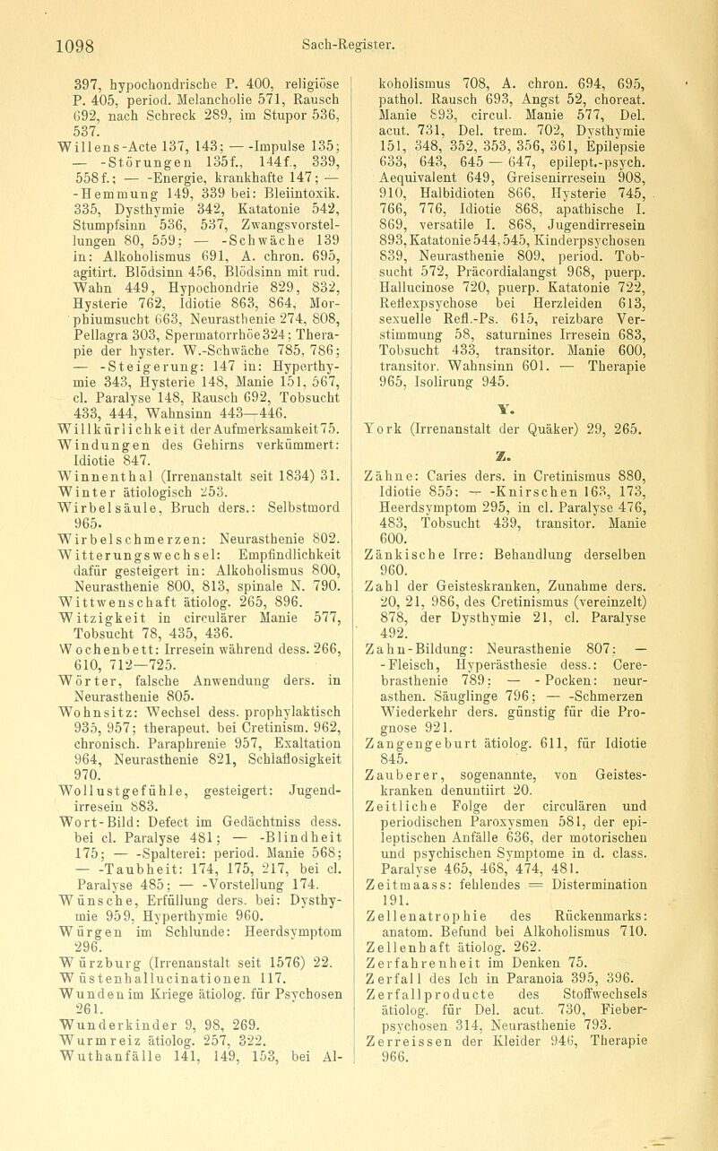 397, hypochondrische P. 400, religiöse P. 405, period, Melancholie 571, Rausch 692, nach Schreck 289, im Stupor 536, 537. Willens-Acte 137, 143; Impulse 135; — -Störungen 135f., 144f., 339, 558f.; Energie, krankhafte 147; — -Hemmung 149, 339 bei: Bleiintoxik. 335, Dysthymie 342, Katatonie 542, Stumpfsinn 536, 537, Zwangsvorstel- lungen 80, 559; — -Schwäche 139 in: Alkoholismus 691, A. chron. 695, agitirt. Blödsinn 456, Blödsinn mit rud. Wahn 449, Hypochondrie 829, 832, Hysterie 762, Idiotie 863, 864, Mor- ■pbiumsucht 663, Neurasthenie 274, 808, Pellagra 303, Spermatorrhöe324; Thera- pie der hyster. W.-Schwäche 785, 786; — -Steigerung: 147 in: Hyporthy- mie 343, Hysterie 148, Manie 151, 667, cl. Paralyse 148, Rausch 692, Tobsucht 433, 444, Wahnsinn 443—446. Willkürlichkeit der Aufmerksamkeit 75. Windungen des Gehirns ■verkümmert: Idiotie 847. Winnenthal (Irrenanstalt seit 1834) 31. Winter ätiologisch 253. Wirbelsäule, Bruch ders.: Selbstmord 965. Wirbelschmerzen: Neurasthenie 802. Witterungswech sei: Empfindlichkeit dafür gesteigert in: Alkoholismus 800, Neurasthenie 800, 813, spinale N. 790. Wittwenschaft ätiolog. 265, 896. Witzigkeit in circulärer Manie 577, Tobsucht 78, 435, 436. Wochenbett: Irresein während dess. 266, 610, 712—725. Wörter, falsche Anwendung ders. in Neurasthenie 805. Wohnsitz: Wechsel dess. prophylaktisch 935, 957; therapeut. bei Cretinism. 962, chronisch. Paraphrenie 957, Exaltation 964, Neurasthenie 821, Schlaflosigkeit 970. Wollustgefühle, gesteigert: Jugend- irresein 883. Wort-Bild: Defect im Gedächtniss dess. bei cl. Paralyse 481; — -Blindheit 175; Spalterei: period. Manie 568; — -Taubheit: 174, 175, 217, bei cl. Paralyse 485; — -Vorstellung 174. Wünsche, Erfüllung ders. bei: Dysthy- mie 959, Hyperthymie 960. Würgen im Schlünde: Heerdsymptom 296. Würzburg (Irrenanstalt seit 1576) 22. W üstenhallucinatiouen 117. Wunden im Kriege ätiolog. für Psvchosen 261. Wunderkinder 9, 98, 269. Wurm reiz ätiolog. 257, 322. Wuthanfälle 141, 149, 153, bei Al- koholismus 708, A. chron. 694, 695, pathol. Rausch 693, Angst 52, choreat. Manie 893, circul. Manie 577, Del. acut. 731, Del. trem. 702, Dysthymie 151, 348, 352, 353, 356, 361, Epilepsie 633, 643, 645 — 647, epilept.-psych. Aequivalent 649, Greisenirresein 908, 910, Halbidioten 866, Hysterie 745, 766, 776, Idiotie 868, apathische I. 869, versatile I. 868, Jugendirresein 893, Katatonie 544,545, Kinderpsychosen 839, Neurasthenie 809, period. Tob- sucht 572, Präcordialangst 968, puerp. Hallucinose 720, puerp. Katatonie 722, Retlexpsychose bei Herzleiden 613, sexuelle Refl.-Ps. 615, reizbare Ver- stimmung 58, saturnines Irresein 683, Tobsucht 433, transitor. Manie 600, transitor. Wahnsinn 601. — Therapie 965, Isolirung 945. Y. York (Irrenanstalt der Quäker) 29, 265. Z. Zähne: Caries ders. in Cretinismus 880, Idiotie 855: — -Knirschen 163, 173, Heerdsymptom 295, in cl. Paralyse 476, 483, Tobsucht 439, transitor. Manie 600. Zänkische Irre: Behandlung derselben 960. Zahl der Geisteskranken, Zunahme ders. 20, 21, 986, des Cretinismus (vereinzelt) 878, der Dysthymie 21, cl. Paralyse 492. Zahn-Bildung: Neurasthenie 807; — -Fleisch, Hyperästhesie dess.: Cere- brasthenie 789; — -Pocken: neur- asthen. Säuglinge 796; — -Schmerzen Wiederkehr ders. günstig für die Pro- gnose 921. Zangengeburt ätiolog. 611, für Idiotie 845. Zauberer, sogenannte, von Geistes- kranken denuntiirt 20. Zeitliche Folge der circulären und periodischen Paroxysmen 581, der epi- leptischen Anfälle 636, der motorischen und psychischen Symptome in d. class. Paralyse 465, 468,^474, 481. Zeitmaass: fehlendes = Distermination 191. Zellenatrophie des Rückenmarks: anatom. Befund bei Alkoholismus 710. Zellenhaft ätiolog. 262. Zerfahrenheit im Denken 75. Zerfall des Ich in Paranoia 395, 396. Zerfall producte des Stoffwechsels ätiolog. für Del. acut. 730, Fieber- psychosen 314, Neurasthenie 793. Zerreissen der Kleider 94b, Therapie 966.