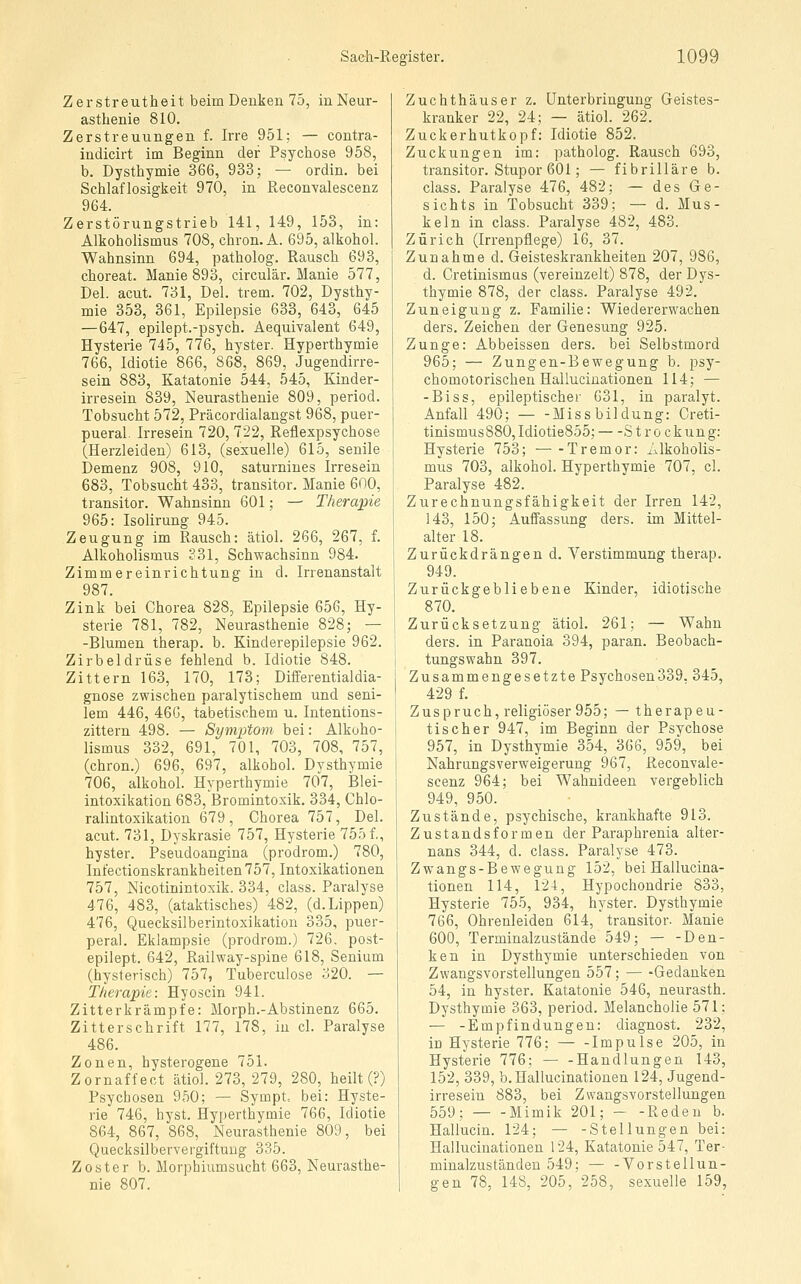 Zerstreutheit beim Denken 75, in Neur- asthenie 810. Zerstreuungen f. Irre 951; — contra- indicirt im Beginn der Psychose 958, b. Dysthymie 366, 933; — ordin. bei Schlaflosigkeit 970, in Reconvalescenz 964. Zerstörungstrieb 141, 149, 153, in: Alkoholismus 708, chron. A. 695, alkohol. Wahnsinn 694, patholog. Rausch 693, choreat. Manie 893, circulär. Manie 577, Del. acut. 731, Del. trem. 702, Dysthy- mie 353, 361, Epilepsie 633, 643, 645 — 647, epilept.-psych. Aequivalent 649, Hysterie 745, 776, hyster. Hyperthymie 766, Idiotie 866, 868, 869, Jugendirre- sein 883, Katatonie 544, 545, Kinder- irresein 839, Neurasthenie 809, period. Tobsucht 572, Präcordialangst 968, puer- pueral. Irresein 720, 722, Reflexpsychose (Herzleiden) 613, (sexuelle) 615, senile Demenz 908, 910, saturnines Irresein 683, Tobsucht 433, transitor. Manie 600, transitor. Wahnsinn 601; — Therapie 965: Isolirung 945. Zeugung im Rausch: ätiol. 266, 267, f. Alkoholismus ?31, Schwachsinn 984. Zimmereinrichtung in d. Irrenanstalt 987. Zink bei Chorea 828, Epilepsie 656, Hy- sterie 781, 782, Neurasthenie 828; — -Blumen therap. b. Kinderepilepsie 962. Zirbeldrüse fehlend b. Idiotie 848. Zittern 163, 170, 173; Differentialdia- gnose zwischen paralytischem und seni- lem 446, 46G, tabetischem u. Intentions- zittern 498. — Symptom bei: Alkoho- lismus 332, 691, 701, 703, 708, 757, (chron.) 696, 697, alkohol. Dysthymie 706, alkohol. Hyperthymie 707, Blei- intoxikation 683, Bromintoxik. 334, Chlo- ralintoxikation 679, Chorea 757, Del. acut. 731, Dyskrasie 757, Hysterie 7551, hyster. Pseudoangina (prodrom.) 780, Infectionskrankheiten 757, Intoxikationen 757, Nicotinintoxik. 334, class. Paralyse 476, 483, (ataktisches) 482, (d.Lippen) 476, Quecksilberintoxikation 335, puer- peral. Eklampsie (prodrom.) 726, post- epilept. 642, Railway-spine 618, Senium (hysterisch) 757, Tuberculose 320. — Therapie: Hyoscin 941. Zitterkrämpfe: Morph.-Abstinenz 665. Zitterschrift 177, 178, in cl. Paralyse 486. Zonen, hysterogene 751. Zornaffect ätiol. 273, 279, 280, heilt (?) Psychosen 950; — Sympt. bei: Hyste- rie 746, hyst. Hyperthymie 766, Idiotie 864, 867, 868, Neurasthenie 809, bei Quecksilbervergiftung 335. Zoster b. Morphiumsucht 663, Neurasthe- nie 807. Zuchthäuser z. Unterbringung Geistes- kranker 22, 24; — ätiol. 262. Zuckerhutkopf: Idiotie 852. Zuckungen im: patholog. Rausch 693, transitor. Stupor 601; — fibrilläre b. class. Paralyse 476, 482; — des Ge- sichts in Tobsucht 339; — d. Mus- keln in class. Paralyse 482, 483. Zürich (Irrenpflege) 16, 37. Zunahme d. Geisteskrankheiten 207, 986, d. Cretinismas (vereinzelt) 878, der Dys- thymie 878, der class. Paralyse 492. Zuneigung z. Familie: Wiedererwachen ders. Zeichen der Genesung 925. Zunge: Abbeissen ders. bei Selbstmord 965; — Zungen-Bewegung b. psy- chomotorischen Hallucinationen 114; — -Biss, epileptischer 631, in paralyt. Anfall 490; Missbildung: Creti- tinismus880,Idiotie855; St rockung: Hysterie 753; — -Tremor: Alkoholis- mus 703, alkohol. Hyperthymie 707, cl. Paralyse 482. Zurechnungsfähigkeit der Irren 142, 143, 150; Auffassung ders. im Mittel- alter 18. Zurückdrängen d. Verstimmung therap. 949. Zurückgebliebene Kinder, idiotische 870. Zurücksetzung ätiol. 261; — Wahn ders. in Paranoia 394, paran. Beobach- tungswahn 397. Zusammengesetzte Psychosen339. 345, 429 f. Zuspruch, religiöser 955; — therapeu- tischer 947, im Beginn der Psychose 957, in Dysthymie 354, 366, 959, bei Nahrungsverweigerung 967, Reconvale- scenz 964; bei Wahnideen vergeblich 949, 950. Zustände, psychische, krankhafte 913. Zustandsformen der Paraphrenia alter- nans 344, d. class. Paralyse 473. Zwangs-Bewegung 152, bei Hallucina- tionen 114, 124, Hypochondrie 833, Hysterie 755, 934, hyster. Dysthymie 766, Ohrenleiden 614, transitor- Manie 600, Terminalzustände 549; — -Den- ken in Dysthymie unterschieden von Zwangsvorstellungen 557; — -Gedanken 54, in hyster. Katatonie 546, neurasth. Dysthymie 363, period. Melancholie 571; — -Empfindungen: diagnost. 232, in Hysterie 776; Impulse 205, in Hysterie 776; — -Handlungen 143, 152, 339, b. Hallucinationen 124, Jugend- irresein 883, bei Zwangsvorstellungen 559; Mimik 201; Reden b. Hallucin. 124; — -Stellungen bei: Hallucinationen 124, Katatonie 547, Ter- minalzuständen 549; — -Vorstellun- gen 78, 148, 205, 258, sexuelle 159,
