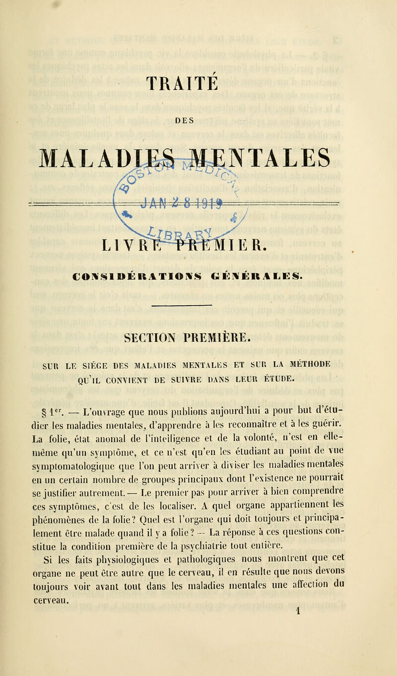 MALADIES .MENTALES SECTION PREMIERE. SUR LE SIÈGE DES MALADIES MENTALES ET SUR LA MÉTHODE qu'il CONYIENT DE SUIVRE DANS LEUR ÉTUDE. § 1. — L'ouvrage que nous publions aujourd'hui a pour but d'élu- dier les maladies mentales, d'apprendre à les reconnaître et à les guérir. La folie, état anomal de l'inleiligence et de la volonté, n'est en elle- même qu'un symptôme, et ce n'est qu'en les étudiant au point de vue symptomatologique que l'on peut arriver à diviser les maladies mentales en un certain nombre de groupes principaux dont l'existence ne pourrait se justifier autrement.— Le premier pas pour arriver à bien comprendre ces symptômes, c'est de les localiser, xi quel organe appartiennent les phénomènes de la folie? Quel est l'organe qui doit toujours et principa- lement être malade quand il y a folie? — La réponse à ces questions con- stitue la condition première de la psychiatrie tout entière. Si les faits physiologiques et pathologiques nous montrent que cet organe ne peut être autre que le cerveau, il en résulte que nous devons toujours voir avant tout dans les maladies mentales une affection du cerveau.