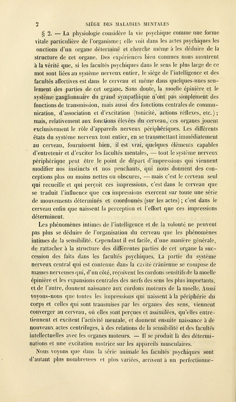 § 2. — La physiologie coiisidèie la vie psychique comme une forme vitale pariicLilièie de l'organisme; elle voit dans les actes psychiques les onctions d'un organe déterminé et cherche mèm.e à les déduire de la structure de cet organe. Des expériences bien connues nous montrent à la vérité que, si les facultés psychiques dans le sens le plus large de ce mot sont liées au système nerveux entier, le siège de l'intelligence et des facultés affectives est dans le cerveau et même dans quelques-unes seu- lement des parties de cet organe. Sans doute, la moelle épinière et le système ganglionnaire du grand sympathique n'ont pas simplement des fonctions de transmission, mais aussi des fonctions centrales de commu- nication, d'association et d'excitation (tonicité, actions réflexes, etc. ) ; mais, relativement aux fonctions élevées du cerveau, ces organes jouent exclusivement le rôle d'appareils nerveux périphériques. Les différents états du système nerveux tout entier, en se transmettant immédiatement au cerveau, fournissent bien, il est vrai, quelques éléments capables d'entretenir et d'exciter les facultés mentales, — tout le système nerveux périphérique peut être le point de départ d'impressions qui viennent modifier nos instincts et nos penchants, qui nous donnent des con- ceptions plus ou moins nettes ou obscures, — mais c'est le cerveau seul qui recueille et qui perçoit ces impressions, c'est dans le cerveau que se traduit l'influence que ces impressions exercent sur toute une série de mouvements déterminés et coordonnés (sur les actes) ; c'est dans le cerveau enfin que naissent la perception et l'effort que ces impressions déterminent. Les phénomènes intimes de l'intelligence et de la volonté ne peuvent pas plus se déduire de l'organisation du cerveau que les phénomènes intimes de la sensibilité. Cependant il est facile, d'une manière générale, de rattacher à la structure des différentes parties de cet organe la suc- cession des faits dans les facultés psychiques. La partie du système nerveux central qui est contenue dans la cavité crânienne se compose de masses nerveuses qui, d'un côté, reçoivent les cordons sensitifs de la moelle épinière et les expansions centrales des nerfs des sens les plus importants, et de l'autre, donnent naissance aux cordons moteurs de la moelle. Aussi voyons-nous que toutes les impressions qui naissent à la périphérie du corps et celles qui sont transmises par les organes des sens, viennent converger au cerveau, où elles sont perçues et assimilées, qu'elles entre- tiennent et excitent l'activité mentale, et donnent ensuite naissance à de nouveaux actes centrifuges, à des relations de la sensibilité et des facultés intellectuelles avec les organes moteurs. — Il se produit là des détermi- nations et une excitation motrice sur les appareils musculaires. Nous voyons que dans la série animale les facultés psychiques sont d'autant plus nombreuses et pins variées, arrivent à un perfectionne-