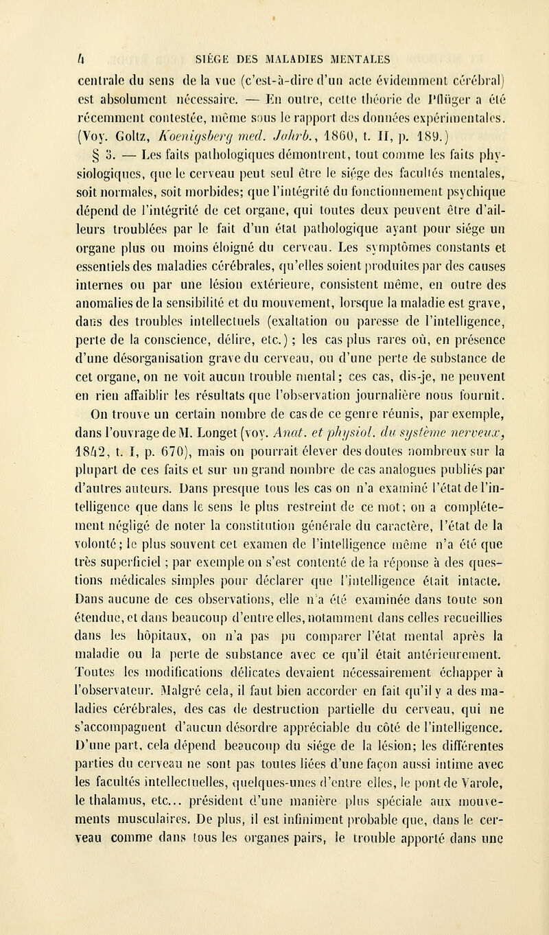 centrale du sens de la vue (c'est-à-dire d'un acte évidemment cérébral) est absolument nécessaire. — En outre, cette théorie de l'IUiger a été récemment contestée, même sous le rapport des données expérimentales. (Voy. Goltz, Koenigsberg med. JuJirb., 1860, t. II, j), 189.) § 0. — Les faits pathologiques démontrent, tout comme les faits phy- siologiques, que le cerveau peut seul être le siège des facuiiés mentales, soit normales, soit morbides; que l'intégrité du fonctionnement psychique dépend de l'intégrité de cet organe, qui toutes deux peuvent être d'ail- leurs troublées par le fait d'un étal pathologique ayant pour siège un organe plus ou moins éloigné du cerveau. Les symptômes constants et essentiels des maladies cérébrales, qu'elles soient produites par des causes internes ou par une lésion extérieure, consistent même, en outre des anomalies de la sensibilité et du mouvement, lorsque la maladie est grave, dans des troubles intellectuels (exaltation ou paresse de l'intelligence, perte de la conscience, délire, etc.) ; les cas plus rares où, en présence d'une désorganisation grave du cerveau, ou d'une perte de substance de cet organe, on ne voit aucun trouble mental; ces cas, dis-je, ne peuvent en rien affaiblir les résultats que l'observation journalière nous fournit. On trouve un certain nombre de cas de ce genre réunis, par exemple, dans l'ouvrage de M. Longet (voy. Anat. et physiol. du système nerveux, 1842, t. I, p. 670), mais on pourrait élever des doutes nombreux sur la plupart de ces faits et sur un grand nombre de cas analogues publiés par d'autres auteurs. Dans presque tous les cas on n'a examiné l'état de l'in- telligence que dans le sens le plus restreint de ce mot; on a complète- ment négligé de noter la constitution générale du caractère, l'état de la volonté; le plus souvent cet examen de l'intelligence même n'a été que très superficiel ; par exemple on s'est contenté de la réponse à des ques- tions médicales simples pour déclarer que l'intelligence était intacte. Dans aucune de ces observations, elle n'a été examinée dans toute son étendue, et dans beaucoup d'entre elles, notaram.enl dans celles recueillies dans les hôpitaux, on n'a pas pu comparer l'état mental après la maladie ou la perle de substance avec ce qu'il était antérieurement. Toutes les modifications délicates devaient nécessairement échapper à l'observateur. Malgré cela, il faut bien accorder en fait qu'il y a des ma- ladies cérébrales, des cas de destruction partielle du cerveau, qui ne s'accompagnent d'aucun désordre appréciable du côté de l'intelligence. D'une part, cela dépend beaucoup du siège de la lésion; les différentes parties du cerveau ne sont pas toutes liées d'une façon aussi intime avec les facultés intelleciuelles, quelques-unes d'entre elles, le pont de Varole, le thalamus, etc.. président d'une manière plus spéciale aux mouve- ments musculaires. De plus, il est infiniment jirobable que, dans le cer- veau comme dans tous les organes pairs, le trouble apporté dans une