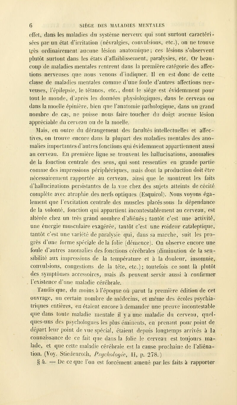 effet, dans les maladies du système nerveux qui sont surtout caractéri- sées par un étal d'irritation (névralgies, convulsions, etc.), on ne trouve très ordinairement aucune lésion anatomique; ces lésions s'observent plutôt surtout dans les états d'affaiblissement, paralysies, etc. Or beau- coup de maladies mentales rentrent dans la première catégorie des affec- tions nerveuses €[ue nous venons d'indiquer. Il en est donc de celte classe de maladies mentales comme d'une foule d'autres affections ner- veuses, i'épilepsie, le tétanos, etc., dont le siège est évidemment pour tout le monde, d'après les données physiologiques, dans le cerveau ou dans la moelle épinière, bien que l'anaiomie pathologique, dans un grand nombre de cas, ne puisse nous faire toucher du doigt aucune lésion appréciable du cerveau ou de la moelle. Mais, en outre du dérangement des facultés intellectuelles et affec- tives, on trouve encore dans la plupart des maladies mentales des ano- malies importantes d'autres fonctions qui évidemment ap[)artiennent aussi au cerveau. En première ligne se trouvent les hallucinations, anomalies de la fonction centrale des sens, qui sont ressenties en grande partie comme des impressions périphériques, mais dont la production doit être nécessairement rapportée au cerveau, ainsi que le montrent les faits d'hallucinations persistantes de la vue chez des sujets atteints de cécité complète avec atrophie des nerfs optiques (Esquirol). Nous voyons éga- lement que l'excitation centrale des muscles placés sous la dépendance de la volonté, fonction qui appartient incontestablement au cerveau^ est altérée chez un très grand nombre d'aliénés ; tantôt c'est une activité, une énergie musculaire exagérée, tantôt c'est une roideur cataleptique, tantôt c'est une variété de paralysie qui^ dans sa marche, suit les pro- grès d'une forme spéciale de la folie (démence). On observe encore une foule d'autres anomalies des fonctions cérébrales (diminulion de la sen- sibilité aux impressions de la température et à la douleur, insomnie, convulsions, congestions de îa tête, etc.); toutefois ce sont là plutôt des symptômes accessoires, mais ils peuvent servir aussi à confirmer . l'existence d'une maladie cérébrale. Tandis que, du moins à l'époque où parut la première édition de cet ouvrage, un certain nombre de médecins, et même des écoles psychia- triques entières, en étaient encore à demander une preuve incontestable que dans toute maladie mentale il y a une maladie du cerveau, quel- ques-uns des psychologues les plus éminents, en prenant pour point de départ leur point de vue spécial, étaient depuis longtemps arrivés à la connaissance de ce fait que dans la folie le cerveau est toujours ma- lade, et que cette maladie cérébrale est la cause prochaine de l'aliéna- tion. (Voy. Stiedenroth, Psychologie, II, p. 278.) § k. — De ce que l'on est forcément amené par les faits à rapporter