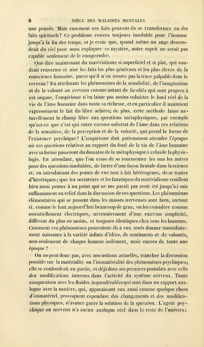 une pensée. Mais comment ces faits peuvent-ils se transformer en des faits spirituels? Ce problème restera toujours insoluble pour l'homme jusqu'à la fin des temps, et je crois que, quand même un ange descen- drait du ciel pour nous expliquer ce mystère, notre esprit ne serait pas capable seulement de le comprendre. Que dire maintenant du matérialisme si superficiel et si plat, qui vou- drait renverser et nier les faits les plus généraux et les plus élevés de la conscience humaine, parce qu'il n'en trouve pas la trace palpable dans le cerveau? En attribuant les phénomènes de la sensibilité, de l'imagination et de la volonté au cerveau comme autant de facultés qui sont propres à cet organe, l'empirisme n'en laisse pas moins subsister le fond réel de la vie de l'âme humaine dans toute sa richesse, et en particulier il maintient expressément le fait du libre arbitre; de plus, cette méthode laisse na- turellement le champ libre aux questions métaphysiques, par exemple qu'est-ce que c'est qui entre comme substrat de l'âme dans ces relations de la sensation, de la perception et de la volonté, qui prend la forme de l'existence psychique? L'empirisme doit patiemment attendre l'époque où ces questions relatives au rapport du fond de la vie de l'âme humaine avccsa forme passeront du domaine de la métaphysique:) celuide la physio- logie. En attendant, que l'on cesse de se tourmenter les uns les autres pour des questions insolubles, de lutter d'une façon brutale dans lascience et, en introduisant des points de vue tout à fait hétérogènes, de se traiter d'hérétiques; que les sectateurs et les fanatiques du matérialisme veuillent bien aussi penser à un point qui ne me paraît pas avoir été jusqu'ici mis suffisamment en relief dans la discussion de ces questions. Les phénomènes élémentaires qui se passent dans les masses nerveuses sont bien, surtout si, comme le font aujourd'hui beaucoup de gens, on les considère comme essentiellement électriques, nécessairement d'une extrême simplicité, différant du plus au moins, et toujours identiques chez tous les hommes. Comment ces phénomènes pourraient-ils à eux seuls donner immédiate- ment naissance à la variété infinie d'idées, de sentiments et de volontés, non-seulement de chaque homme isolément, mais encore de toute une époque ? On ne peut donc pas, avec nos notions actuelles, trancher la discussion possible sur la matérialité ou l'immatérialité des phénomènes psychiques; elle se confondrait en partie, et déjà dans ses premiers postulats avec celle des modifications internes dans l'activité du système nerveux. Toute comparaison avec les fluides impondérables qui sont dans un rapport ana- logue avec la matière, qui, apparaissant eux aussi comme quelque chose d'immatériel, provoquent cependant des changements et des modifica- tions physiques, n'avance guère la solution de la question. L'agent psy- chique ou nerveux n'a aucun analogue réel daiis le reste de l'univers;