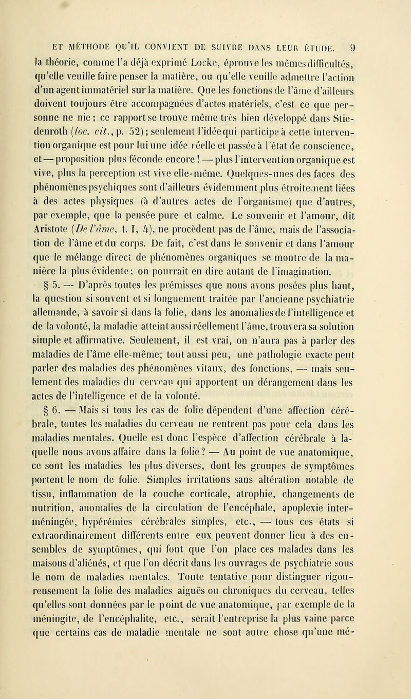 )a théorie, comme l'a déjà exprimé Locke, éprouve les mômes difficultés, qu'elle veuille faire penser la matière, ou qu'elle veuille admettre l'action d'un agent immatériel sur la matière. Que les fonctions de l'âme d'ailleurs doivent toujours être accompagnées d'actes matériels, c'est ce que per- sonne ne nie ; ce rapport se trouve même très bien développé dans Stie- denroth [loc. cit., p. 52); seulement l'idéequi participe à cette interven- tion organique est pour lui une idée réelle et passée à l'état de conscience, et—proposition plus féconde encore! — plus l'intervention organique est vive, plus la perception est vive elle-même. Quelques-unes des faces des phénomènes psychiques sont d'ailleurs évidemment plus étroitement liées à des actes pliysiqucs (à d'autres actes de l'organisme) que d'autres, par exemple, que la pensée pure et calme. Le souvenir et l'amour, dit Aristote {De l'âme, 1.1, U), ne procèdent pas de l'àme, mais de l'associa- tion de l'âme et du corps. De fait, c'est dans le souvenir et dans l'amour que le mélange direct de phénomènes organiques se montre de la ma- nière la plus évidenie; on pourrait en dire autant de l'imagination. § 5. — D'après toutes les prémisses que nous avons posées plus haut, la question si souvent et si longuement traitée par l'ancienne psychiatrie allemande, à savoir si dans la folie, dans les anomalies de l'intelligence et de la volonté, la maladie atteint aussi réellement l'àme, trouvera sa solution simple et affirmative. Seulement^ il est vrai, on n'aura pas à parler des maladies de l'âme elle-même; tout aussi peu, une pathologie exacte peut parler des maladies des phénomènes vitaux, des fonctions, — mais seu- lement des maladies du cerveau qui apportent un dérangement dans les actes de l'intelligence et de la volonté. § 6. —Mais si tous les cas de folie dépendent d'une affection céré- brale, toutes les maladies du cerveau ne rentrent pas pour cela dans les maladies mentales. Quelle est donc l'espèce d'affection cérébrale à la- quelle nous avons affaire dans la folie? — Au point de vue anatomique, ce sont les maladies les plus diverses, dont les groupes de symptômes portent le nom de fohe. Simples irritations sans altération notable de tissu, inflanuTialion de la couche corticale, atrophie, changements de nutrition, anomalies de la circulation de l'encéphale, apoplexie inter- méningée, hypérémies cérébrales simples, etc., — tous ces états si exlraordinairement différents entre eux peuvent donner lieu à des en- sembles de symptômes, qui font que l'on place ces malades dans les maisons d'aliénés, et que l'on décrit dans les ouvrages de psychiatrie sous le nom de maladies mentales. Toute tentative pour distinguer rigou- reusement la folie des maladies aiguës ou chroniques du cerveau, telles qu'elles sont données par le point de vue anatomique, par exemple de la méningite, de l'encéphalite, etc., serait l'entreprise la plus vaine parce que certains cas de maladie mentale ne sont autre chose qu'une mé-