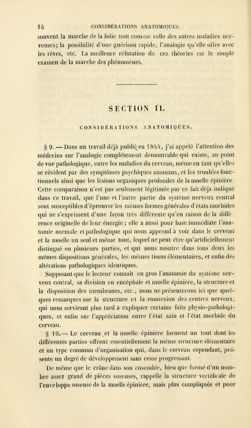 souvent la marche de la folie loul coinme celle des autres maladies ner- veuses; la possibilité d'une guéiison rapide, l'analogie qu'elle offre avec les rêves, etc. La meilleure réfutation de ces théories est le simple examen de la marche des phénomènes. SECTION ri. CONSIDÉRATIONS ANATOMIQUES. § 9. — Dans un travail déjà publié^en IShfi, j'ai appelé l'attention des médecins sur l'analogie complètement démontrable qui existe, au point de vue pathologique, entre les maladies du cerveau, même en tant qu'elles se révèlent par des symptômes psychiques anomaux, et les troubiles fonc- tionnels ainsi que les lésions organiques profondes de la moelle épinière. Cette comparaison n'est pas seulement légitimée par ce fait déjà indiqué dans ce travail, que l'une et l'autre partie du système nerveux central sont susceptibles d'éprouver les mêmes formes générales d'états morbides qui ne s'expriment d'une façon très différente qu'en raison delà difîé rence originelle de leur énergie ; elle a aussi pour base immédiate l'ana- tomie normale et pathologique qui nous apprend à voir dans le cerveau et la moelle un seul et même tout, lequel ne peut être qu'artificiellement distingué en plusieurs parties, et qui nous montre dans tous deux les mêmes dispositions générales, les mêmes tissus élémentaires, et enfin des altérations pathologiques identiques. Supposant que le lecteur connaît en gros l'anatomie du système ner- veux central, sa division en encéphale et moelle épinière, la structure et la disposition des membranes, etc., nous ne présenterons ici que quel- ques remarques sur la structure et la connexion des centres nerveux, qui nous serviront plus tard à expliquer certains faits physio-pathologi- ques, et enfin sur l'appréciation entre l'état sain et l'éiat morbide du cerveau. § 10.— Le cerveau et la moelle épinière forment un tout dont les différentes parties ofirent essentiellement la môme structure élémentaire et un type commun d'organisation qui, dans le cerveau cependant, pré- sente un degré de développement sans cesse pi ogressant. De même que le crâne dans son ensemble, bien que formé d'un nom- bre assez grand de pièces osseuses, rappelle la structure vertébrale de l'enveloppe osseuse de la moelle épinière, mais plus compliquée et pour