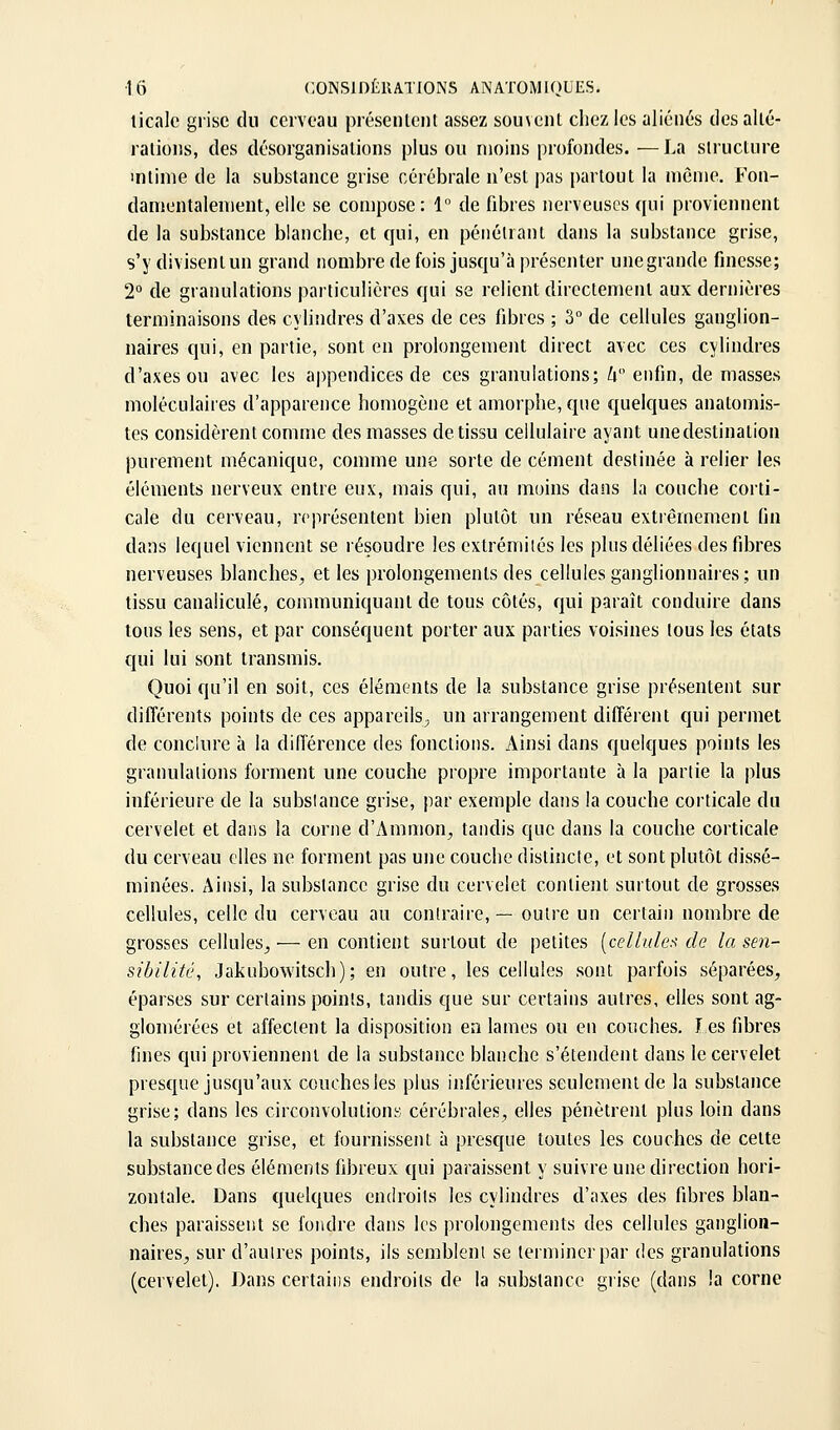 licalc grise du cerveau présenlent assez souvent chez les aliénés des alté- rations, des désorganisations plus ou moins profondes. —La structure intime de la substance grise cérébrale n'est |)as partout la même. Fon- damentalement, elle se compose : 1 de fibres nerveuses qui proviennent de la substance blanche, et qui, en pénétrant dans la substance grise, s'y divisentun grand nombre de fois jusqu'à présenter unegrande finesse; 2° de granulations particulières qui se relient directement aux dernières terminaisons des cylindres d'axes de ces fibres ; 3° de cellules ganglion- naires qui, en partie, sont en prolongement direct avec ces cylindres d'axes ou avec les appendices de ces granulations; Ix enfin, de masses moléculaires d'apparence homogène et amorphe, que quelques anatomis- tes considèrent comme des masses de tissu cellulaire ayant une destination purement mécanique, comme une sorte de cément destinée à relier les éléments nerveux entre eux, mais qui, au moins dans la couche corti- cale du cerveau, représentent bien plutôt un réseau extrêmement fin dans lequel viennent se résoudre les extrémités les plus déliées des fibres nerveuses blanches, et les prolongements des cellules ganglionnaires; un tissu caualiculé, communiquant de tous côtés, qui paraît conduire dans tous les sens, et par conséquent porter aux parties voisines tous les états qui lui sont transmis. Quoi qu'il en soit, ces éléments de la substance grise présentent sur différents points de ces appareils^ un arrangement différent qui permet de conclure à la différence des fonctions. Ainsi dans quelques points les granulations forment une couche propre importante à la partie la plus inférieure de la subsiance grise, par exemple dans !a couche corticale du cervelet et dans la corne d'Ammon, tandis que dans la couche corticale du cerveau elles ne forment pas une couche distincte, et sont plutôt dissé- minées. Ainsi, la subsiance grise du cervelet contient surtout de grosses cellules, celle du cerveau au contraire, — outre un certain nombre de grosses cellules^ — en contient surtout de petites (ce//w/c'.^■ de la sen- sibilité, Jakubowitsch); en outre, les cellules sont parfois séparées, éparses sur certains points, tandis que sur certains autres, elles sont ag- glomérées et affectent la disposition en lames ou en couches. les fibres fines qui proviennent de la substance blanche s'étendent dans le cervelet presque jusqu'aux couches les plus inférieures seulement de la substance grise; dans les circonvolutions cérébrales, elles pénètrent plus loin dans la substance grise, et fournissent à presque toutes les couches de cette substance des éléments fibreux qui paraissent y suivre une direction hori- zontale. Dans quelques endroits les cylindres d'axes des fibres blan- ches paraissent se fondre dans les prolongements des cellules ganglion- naires, sur d'autres points, ils semblent se terminer par des granulations (cervelet). Dans certains endroits de la substance grise (dans la corne