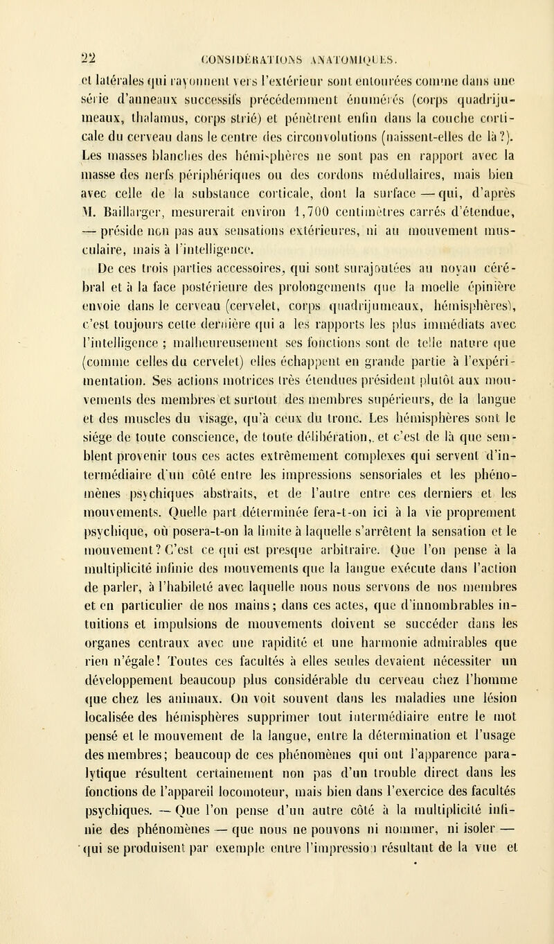 T2 (;ONSIDÈKA.TIUi\S AMA lOMlOLLS. Cl latérales (jui layomieiil vers l'cxiérieur sont eiUourées coiU'iHi dans nue série d'aiineaux siicccssil's précédeiniiient énuinérés (corps quadriju- ineaux, thalamus, corps strié) et pénètrent enfin dans la couche corti- cale du cerveau dans le centre des circonvolutions (naissent-elles de là?). Les masses hianclies des hémisphères ne sont pas en rapport avec la masse des nerfs périphériques ou des cordons médullaires, mais bien avec celle de la substance corticale, dont la surface—qui, d'après \1, Baillarger, mesurerait environ 1,700 centimètres carrés d'étendue, — préside non pas aux sensations extérieures, ni au mouvement mus- culaire, mais à l'intelligence. De ces trois parties accessoires, qui sont surajoutées au noyau céré- bral et à la face postérieure des prolongements que la moelle épinière envoie dans le cerveau (cervelet, corps quadrijumeaux, hémisphères), c'est toujours celte dernière qui a les rapports les plus immédiats avec l'intelligence ; malheureusement ses fondions sont de telle nature (jue (connue celles du cervelet) elles échappent en giandc partie à l'expéri- mentation. Ses actions motrices très étendues président plutôt aux mou- vements des membres et surtout des membres supérieurs, de la langue et des muscles du visage, (|u'à ceux du tronc. Les hémisphères sont le siège de toute conscience, de toute délibération,, et c'est de là que sem- blent provenir tous ces actes extrêmement complexes qui servent d'in- termédiaire d'un côté entre les impressions sensoriales et les phéno- mènes psychiques abstraits, et de l'autre entre ces derniers et les mouvements. Quelle part déterminée fera-t-on ici à la vie proprement psychique, où posera-t-on la limite à laquelle s'arrêtent la sensation et le mouvement? C'est ce qui est presque arbitraire. Que l'on pense à la nmltiplicité infniie des mouvements que la langue exécute dans l'action de parler, à l'habileté avec laquelle nous nous servons de nos membres et en particulier de nos mains; dans ces actes, que d'innombrables in- tuitions et impulsions de mouvements doivent se succéder dans les organes centraux avec une rapidité et une harmonie admirables que rien n'égale! Toutes ces facultés à elles seules devaient nécessiter un développement beaucoup plus considérable du cerveau chez l'homme que chez les animaux. On voit souvent dans les maladies une lésion localisée des hémisphères supprimer tout intermédiaire entre le mot pensé et le mouvement de la langue, entre la détermination et l'usage des membres; beaucoup de ces phénomènes qui ont l'apparence para- lytique résultent certainement non pas d'un trouble direct dans les fonctions de l'appareil locomoteur, mais bien dans l'exercice des facultés psychiques. — Que l'on pense d'un autre côté à la multiplicité inli- nie des phénomènes — que nous ne pouvons ni nommer, ni isoler — ■qui se produisent par exemple entre l'impressio:) résultant de la vue et