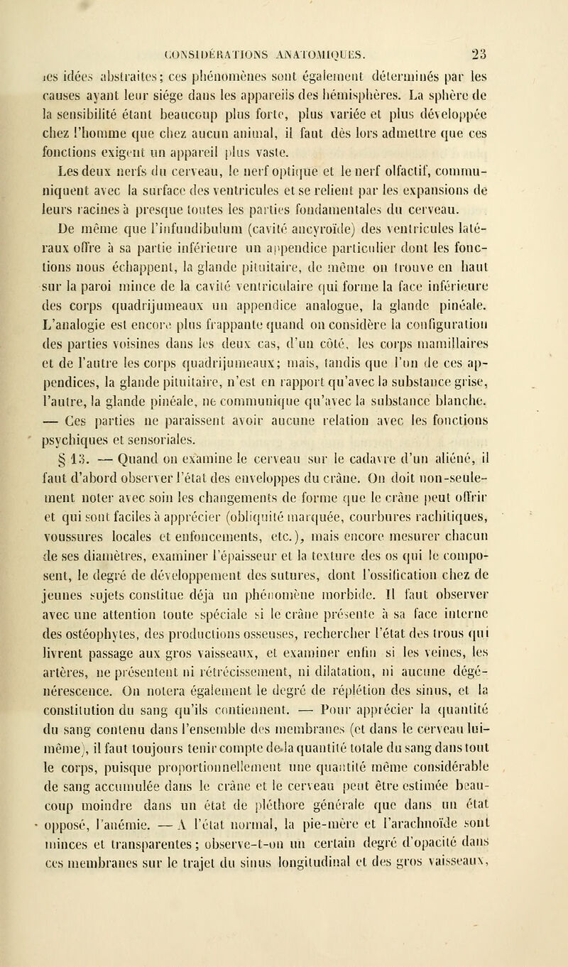 jGs idées abstraites; ces pliénomènes sont égaieineiit déleraiinés par les causes ayant leur siège dans les appareils des hémisphères. La sphère de la sensibilité étant beaucoup plus forte, plus variée et plus développée chez l'homme que chez aucun animal, il faut dès lors admettre que ces fonctions exigent un appareil plus vaste. Les deux nerfs du cerveau, le nerf optique et le nerf olfactif, commu- niquent avec la surface des ventricules et se relient par les expansions de leurs racines à presque toutes les parties fondamentales du cerveau. De même que l'infundibulum (cavité ancyroïde) des ventricules laté- raux offre à sa partie inférieure un appendice particidier dont les fonc- tions nous échappent, la glande pituitaire, de môme on trouve en haut sur la paroi mince de la cavité ventriculaire qui forme la face inférieure des corps quadrijumeaux un appendice analogue, la glande pinéale. L'analogie est encore; plus frappante quand on considère la configuralion des parties voisines dans les deux cas, d'un côté, les corps mamillaires et de l'autre les corps quadrijumeaux; mais, tandis que l'un de ces ap- pendices, la glande pituitaire, n'est en rapport qu'avec la substance grise, l'autre, la glande pinéale, ne communique qu'avec la substance blanche. — Ces jiarties ne paraissent avoir aucune relation avec les fonctions psychiques et sensoriales. § 13. — Quand on examine le cerveau sur le cadavre d'un aliéné, il faut d'abord observer l'état des enveloppes du crâne. On doit non-seule- ment noter avec soin les changements de forme que le crâne peut offrir et qui sont faciles à apprécier (obliquité marquée, courbures rachitiques, voussures locales et enfoncements, etc.);, mais encore mesurer chacun de ses diamètres, examiner l'épaisseur et la texture des os qui le compo- sent, le degré de développement des sutures, dont l'ossilication chez de jeunes sujets constitue déjà un phéiionîène inorbidc. Il faut observer avec une attention toute spéciale si le crâne présente à sa face interne des ostéophytes, des productions osseuses, rechercher l'état des trous qui livrent passage aux gros vaisseaux, et examiner entin si les veines, les artères, ne présentent ni rétrécissement, ni dilatation, ni aucune dégé- nérescence. On notera également le degré de réplétion des sinus, et la constitution du sang qu'ils contiennent. — Pour apprécier la quantité du sang contenu dans l'ensemble des membranes (et dans le cerveau lui- même), il faut toujours tenir compte deda quantité totale du sang dans tout le corps, puisque proportionnellement une quantité même considérable de sang accumulée dans le crâne et le cerveau peut être estimée beau- coup moindre dans un état de pléthore générale que dans un état opposé, l'anémie. — A l'état normal, la pie-mère et l'arachnoïde sont minces et transparentes ; observe-t-on un certain degré d'opacité dans CCS membranes sur le trajet du sinus longitudinal et des gros vaisseaux.