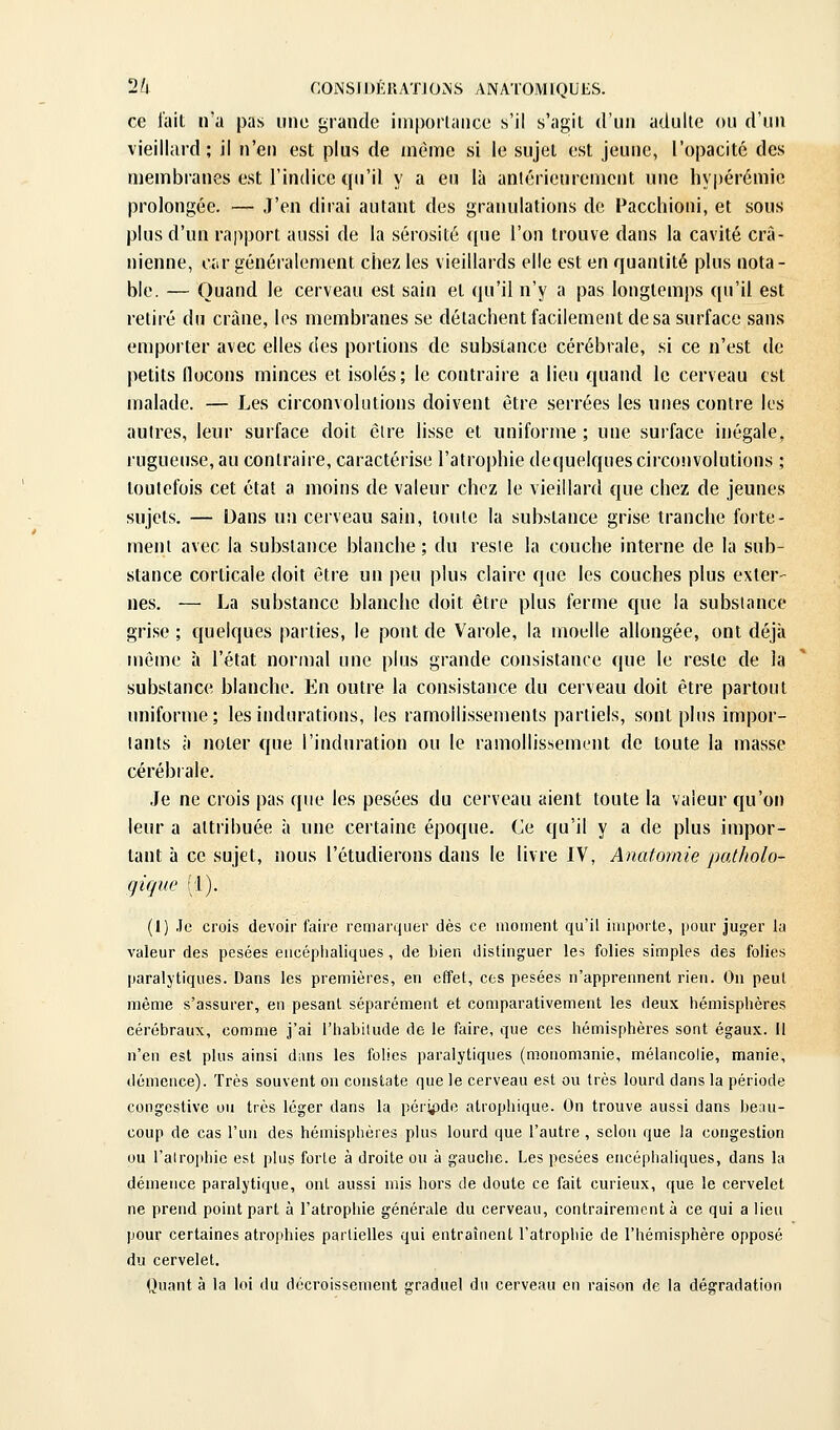 ce fait n'u pas une grande importance s'il s'agit d'un adulte ou d'un vieillard; il n'en est plus de même si le sujet est jeune, l'opacité des membranes est l'indice qu'il y a eu là antérieurement une hypérémic prolongée. — J'en dirai autant des granulations de Pacchioni, et sous plus d'un rapport aussi de la sérosité «pie l'on trouve dans la cavité crâ- nienne, car généralement chez les vieillards elle est en quantité plus nota- ble. — Quand le cerveau est sain et (ju'il n'y a pas longtemps qu'il est retiré du crâne, les membranes se détachent facilement de sa surface sans emporter avec elles des portions de substance cérébrale, si ce n'est de petits flocons minces et isolés; le contraire a lieu quand le cerveau est malade. — Les circonvolutions doivent être serrées les unes contre les autres, leur surface doit cire lisse et uniforme ; une surface inégale, rugueuse, au contraire, caractérise l'atrophie dequelques circonvolutions ; toutefois cet état a moins de valeur chez le vieillard que chez de jeunes sujets. — Dans un cerveau sain, toute la substance grise tranche forte- ment avec la substance blanche ; du reste la couche interne de la sub- stance corticale doit être un peu plus claire que les couches plus exter- nes. — La substance blanche doit être plus ferme que la substance grise ; quelques parties, le pont de Varole, la moelle allongée, ont déjà môme à l'état normal une plus grande consistance que le reste de la substance blanche. En outre la consistance du cerveau doit être partout uniforme; les indurations, les ramollissements partiels, sont plus impor- tants à noter que l'induration ou le ramollissement de toute la masse cérébrale. Je ne crois pas que les pesées du cerveau aient toute la valeur qu'on leur a attribuée à une certaine époque. Ce qu'il y a de plus impor- tant à ce sujet, nous l'étudierous dans le livre IV, Anatomie palholo- qique (1). (1) Je crois devoir faire remarquer dès ce moment qu'il importe, pour juger la valeur des pesées encéphaliques, de bien distinguer les folies simples des folies paralytiques. Dans les premières, en effet, ces pesées n'apprennent rien. On peut même s'assurer, en pesant séparément et comparativement les deux hémisphères cérébraux, comme j'ai l'habilude de le faire, que ces hémisphères sont égaux, il n'en est plus ainsi diuis les folies paralytiques (monomanie, mélancolie, manie, démence). Très souvent on constate que le cerveau est ou très lourd dans la période congestive ou très léger dans la période atrophique. On trouve aussi dans beau- coup de cas l'un des hémisphères plus lourd que l'autre , selon que la congestion ou l'alrophic est plus forte à droite ou à gauche. Les pesées encéphaliques, dans lu démence paralytique, ont aussi mis hors de doute ce fait curieux, que le cervelet ne prend point part à l'atrophie générale du cerveau, contrairement à ce qui a lieu pour certaines atrophies partielles qui entraînent l'atropliie de l'hémisphère opposé du cervelet. Quant à la loi du décroissement graduel du cerveau en raison de la dégradation