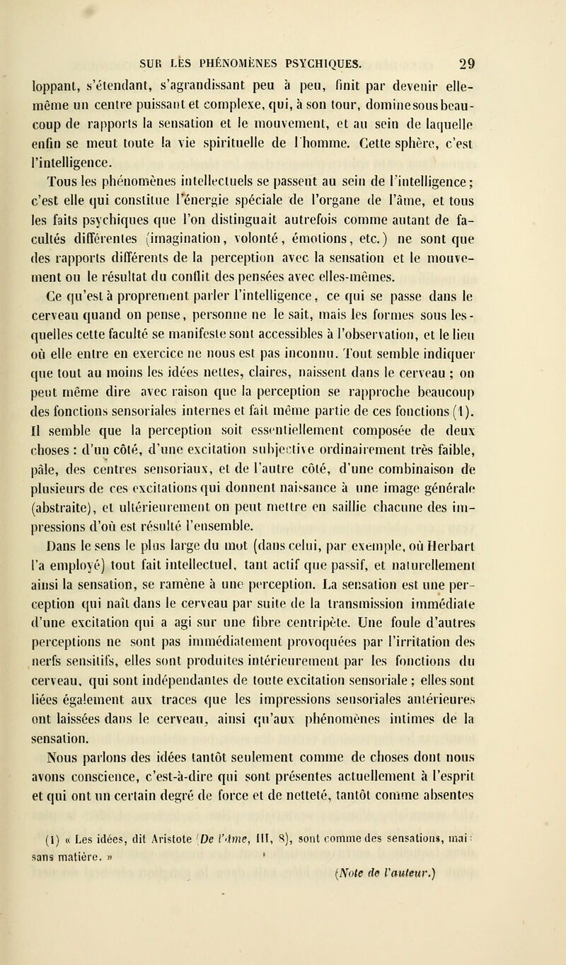 loppanl, s'élendant, s'agrandissant peu à peu, finit par devenir elle- même un centre puissant et complexe, qui, à son tour, domine sous beau- coup de rapports la sensation et le mouvement, et au sein de lar|uelle enfin se meut toute la vie spirituelle de Ihomme. Cette sphère, c'est l'intelligence. Tous les phénomènes intellectuels se passent au sein de l'intelligence; c'est elle qui constitue l'énergie spéciale de l'organe de l'âme, et tous les faits psychiques que l'on distinguait autrefois comme autant de fa- cultés différentes (imagination, volonté, émotions, etc.) ne sont que des rapports différents de la perception avec la sensation et le mouve- ment ou le résultat du conflit des pensées avec elles-mêmes. Ce qu'esta proprement parler l'intelligence, ce qui se passe dans le cerveau quand on pense, personne ne le sait, mais les formes sous les- quelles cette faculté se manifeste sont accessibles à l'observation, et le lieu où elle entre en exercice ne nous est pas inconnu. Tout semble indiquer que tout au moins les idées nettes, claires, naissent dans le cerveau ; on peut même dire avec raison que la perception se rapproche beaucoup des fonctions sensoriales internes et fait même partie de ces fonctions (1). Il semble que la perception soit essentiellement composée de deux choses : d'un côté, d'une excitation subjective ordinairement très faible, pâle, des centres sensoriaux, et de l'autre côté, d'une combinaison de plusieurs de ces excitations qui donnent naissance à une image générale (abstraite), et ultérieurement on peut mettre en saillie chacune des im- pressions d'où est résulté l'ensemble. Dans le sens le plus large du mot (dans celui, par exemple, où Herbarl l'a employé) tout fait intellectuel, tant actif que passif, et naiurellemeni ainsi la sensation, se ramène à une perception. La sensation est une per- ception qui naît dans le cerveau par suite de la transmission immédiate d'une excitation qui a agi sur une fdire centripète. Une foule d'autres perceptions ne sont pas immédiatement provoquées par l'irritation des nerfs sensitifs, elles sont produites intérieurement par les fonctions du cerveau, qui sont indépendantes de toute excitation sensoriale; elles sont liées également aux traces que les impressions sensoriales antérieures ont laissées dans le cerveau, ainsi qu'aux phénomènes intimes de la sensation. Nous parlons des idées tantôt seulement comme de choses dont nous avons conscience, c'est-à-dire qui sont présentes actuellement à l'esprit et qui ont un certain degré de force et de netteté, tantôt comme absentes (i) « Les idées, dit Aristote [De r<ime, III, S), sont comme des sensations, mai: sans matière. » ' (Note de Vauieur.)