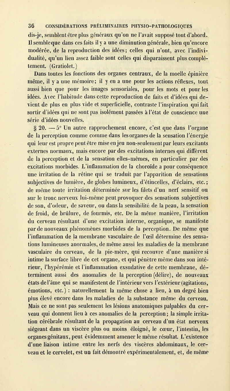 dis-je, semblent être plus généraux qu'on ne l'avait supposé tout d'abord. Ilsembleque dans ces faits il y a une diminution générale, bien qu'encore modérée, de la reproduction des idées; celles qui n'ont, avec l'indivi- dualité, qu'un lien assez faible sont celles qui disparaissent plus complè- tement. (Gratiolet.) Dans toutes les fonctions des organes centraux, de la moelle épinière même, il y a une mémoire; il y en a une pour les actions réflexes, tout aussi bien que pour les images sensoriales, pour les mots et pour les idées. Avec l'habitude dans cette reproduction de faits et d'idées qui de- vient de plus en plus vide et superficielle, contraste l'inspiration qui fait sortir d'idées qui ne sont pas isolément passées à l'état de conscience une série d'idées nouvelles. § 20. — 5° Un autre rapprochement encore, c'est que dans l'organe de la perception comme comme dans les organes de la sensation l'énergie qui leur est propre peut être mise en jeu non-seulement par leurs excitants externes normaux, mais encore par des excitations internes qui diffèrent de la perception et de la sensation elles-mêmes, en particulier par des excitations morbides. L'inflammation de la choroïde a pour conséquence une irritation de la rétine qui se traduit par l'apparition de sensations subjectives de lumière, de globes lumineux, d'étincelles, d'éclairs, etc.; de n)ême toute irritation déterminée sur les filets d'un nerf sensitif ou sur le tronc nerveux lui-même peut provoquer des sensations subjectives de son, d'odeur, de saveur, ou dans la sensibilité de la peau, la sensation de froid, de brûlure, de fourmis, etc. De la même manière, l'irritation du cerveau résultant d'une excitation interne, organique, se manifeste par de nouveaux phénomènes morbides de la perception. De même que l'inflammation de la membrane vasculaire de l'œil détermine des sensa- tions lumineuses anormales, de même aussi les maladies de la membrane vasculaire du cerveau, de la pie-mère, qui recouvre d'une manière si intime la surface libre de cet organe, et qui pénètre même dans son inté- rieur, l'hypérémie et l'inflammation exsudative de cette membrane, dé- terminent aussi des anomahes de la perception (délire), de nouveaux états de l'âme qui se manifestent de l'intérieur vers rextérieur (agitations, émotions, etc.) : naturellement la même chose a lieu, à un degré bien plus élevé encore dans les maladies de la substance même du cerveau. Mais ce ne sont pas seulement les lésions anatomiques palpables du cer- veau qui donnent lieu à ces anomalies de la perception ; la simple irrita- tion cérébrale résultant de la propagation au cerveau d'un état nerveux siégeant dans un viscère plus ou moins éloigné, le cœur, l'intestin, les organes génitaux, peut évidemment amener le même résultat. L'existence d'une liaison intime entre les nerfs des viscères abdominaux, le cer- veau et le cervelet, est un fait démontré expérimentalement, et, de même