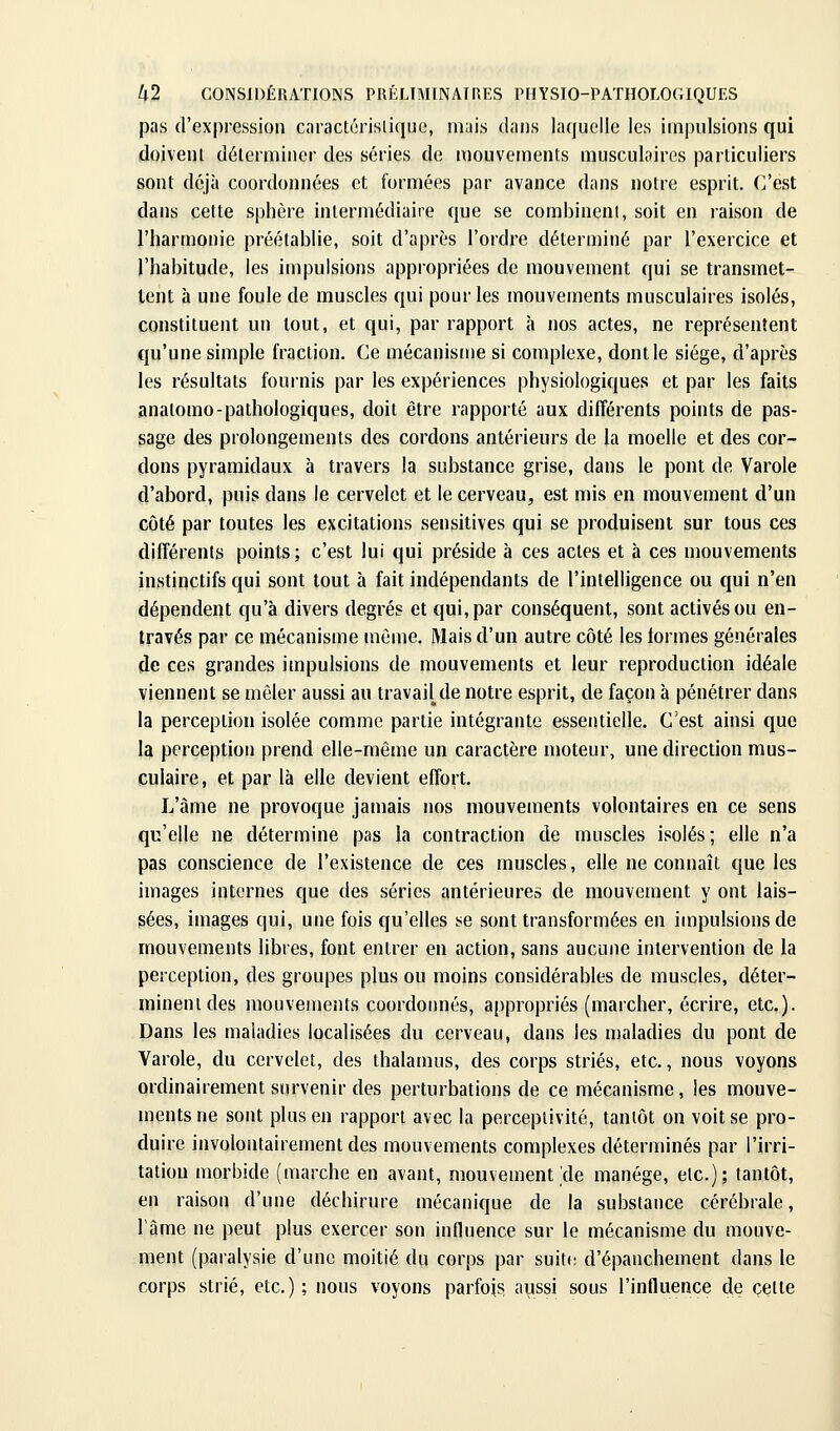 pas d'expression cnractérislique, mais dans laquelle les impulsions qui doivent déterminer des séries de mouvements musculaires particuliers sont déjà coordonnées et formées par avance dans notre esprit. C'est dans cette sphère intermédiaire que se corabineni, soit en raison de l'harmonie préétablie, soit d'après l'ordre déterminé par l'exercice et l'habitude, les impulsions appropriées de mouvement qui se transmet- tent à une foule de muscles qui pour les mouvements musculaires isolés, constituent un tout, et qui, par rapport à nos actes, ne représentent qu'une simple fraction. Ce mécanisu)e si complexe, dont le siège, d'après les résultats fournis par les expériences physiologiques et par les faits anatomo-pathologiques, doit être rapporté aux différents points de pas- sage des prolongements des cordons antérieurs de la moelle et des cor- dons pyramidaux à travers la substance grise, dans le pont de Varole d'abord, puis dans le cervelet et le cerveau, est mis en mouvement d'un côté par toutes les excitations sensitives qui se produisent sur tous ces différents points; c'est lui qui préside à ces actes et à ces mouvements instinctifs qui sont tout h fait indépendants de l'intelligence ou qui n'en dépendent qu'à divers degrés et qui, par conséquent, sont activés ou en- través par ce mécanisme même. Mais d'un autre côté les formes générales de ces grandes impulsions de mouvements et leur reproduction idéale viennent se mêler aussi au travail de notre esprit, de façon à pénétrer dans la perception isolée comme partie intégrante essentielle. C'est ainsi que la perception prend elle-même un caractère moteur, une direction mus- culaire, et par là elle devient effort. L'àme ne provoque jamais nos mouvements volontaires en ce sens qu'elle ne détermine pas la contraction de muscles isolés; elle n'a pas conscience de l'existence de ces muscles, elle ne connaît que les images internes que des séries antérieures de mouvement y ont lais- sées, images qui, une fois qu'elles se sont transformées en impulsions de mouvements libres, font entrer en action, sans aucune intervention de la perception, des groupes plus ou moins considérables de muscles, déter- minent des mouvements coordonnés, appropriés (marcher, écrire, etc.). Dans les maladies localisées du cerveau, dans les maladies du pont de Yarole, du cervelet, des thalamus, des corps striés, etc., nous voyons ordinairement survenir des perturbations de ce mécanisme, les mouve- ments ne sont plus en rapport avec la perceptivité, tantôt on voit se pro- duire involontairement des mouvements complexes déterminés par l'irri- tation morbide (marche en avant, mouvement'de manège, etc.); tantôt, en raison d'une déchirure mécanique de la substance cérébrale, lame ne peut plus exercer son influence sur le mécanisme du mouve- ment (paralysie d'une moitié du corps par suite d'épanchement dans le corps strié, etc.) ; nous voyons parfois aussi sous l'influence de celle