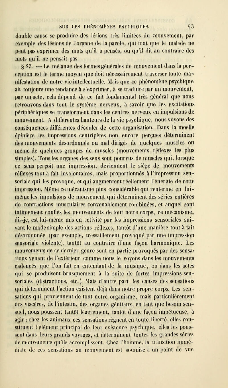 double cause se produire des lésions très limitées du mouvement, par exemple des lésions de l'organe de la parole^ qui font que le malade ne peut pas exprimer des mots qu'il a pensés, ou qu'il dit au contraire des mots qu'il ne pensait pas, § 23. — Le mélange des formes générales de mouvement dans la per- ception est le terme moyen que doit nécessairement traverser toute ma- nîfeslation de notre vie intellectuelle. Mais que ce phénomène psychique ait toujours une tendance à s'exprimer, à se traduire par un mouvement, par un acte, cela dépend de ce fait fondamental très général que nous retrouvons dans tout le système nerveux, à savoir que les excitations périphériques se transforment dans les centres nerveux en impulsions de mouvement. A différentes hauteurs de la vie psychique, nous voyons des conséquences différentes découler de celte organisation. Dans la moelle épinière les impressions centripètes non encore perçues déterminent des mouvements désordonnés ou mal dirigés de quelques muscles ou même de quelques groupes de muscles (mouvements réflexes les plus simples). Tous les organes des sens sont pourvus de muscles qui, lorsque ce sens perçoit une impression, deviennent le siège de mouvements réflexes tout à fait involontaires, mais proportionnés à l'impression sen- sorialc qui les provoque, et qui augmentent réellement l'énergie de cette ÙTipression. Même ce mécanisme plus considérable qui renferme en lui- rnême les impulsions de mouvement qui déterminent des séries entières de contractions musculaires convenablement combinées, et auquel sont intimement confiés les mouvements de tout notre corps, ce mécanisme, dis-je, est lui-même mis en activité par les impressions seusoriales sui- vant le mode simple des actions réflexes, tantôt d'une manière tout à fait désordonnée (par exemple, tressaillement provoqué par une impression sensoriale violente), tantôt au contraire d'une façon harmonique. Les mouvements de ce dernier genre sont en partie provoqués par des sensa- tions venant de l'extérieur comme nous le voyons dans les mouvements cadencés que l'on fait en entendant de la musique, ou dans les actes qui se produisent brusquement à la suite de fortes impressions seu- soriales (distractions, etc.), IMais d'autre part les causes des sensations qui déterminent l'action existent déjà dans notre propre corps. Les sen- sations qui proviennent de tout notre organisme, mais particulièrement des viscères, de l'intestin, des organes génitaux, en tant que besoin sen- suel, nous poussent tantôt légèrement, tantôt d'une façon impétueuse, à agir; chez les animaux ces sensations régnent en toute Hberté, elles con- stituent l'élément principal de leur existence psychique, elles les pous- sent dans leurs grands voyages, et déterminent toutes les grandes séries de mouvements qu'ils accomplissent. Chez l'homme, la transition immé- diate de ces sensations au mouvement est soumise à un point de vue