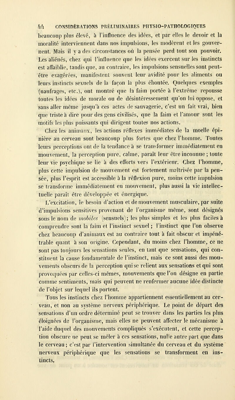 beaucoup plus élevé, à l'influence des idées, et par elles le devoir et la moralité interviennent dans nos impulsions, les modèrent et les gouver- nent. Mais il y a des circonstances où la pensée perd tout son pouvoir. Les aliénés, chez qui l'influence que les idées exercent sur les instincts est afl'aiblie, tandis que, au contraire, les impulsions sensuelles sont peut- être exagérées, manifestent souvent leur avidité pour les aliments ou leurs instincts sexuels de la façon la plus éhontée. Quelques exemples (naufrages, etc.), ont montré que la faim portée à l'extrême repousse toutes les idées de morale ou de désintéressement qu'on lui oppose, et sans aller même jusqu'à ces actes de sauvagerie, c'est un fait vrai, bien que triste à dire pour des gens civilisés, que la faim et l'amour sont les motifs les plus puissants qui dirigent toutes nos actions. Chez les animaux, les actions réflexes immédiates de la moelle épi- nière au cerveau sont beaucoup plus fortes que chez l'homme. Toutes leurs perceptions ont de la tendance à se transformer immédiatement en mouvement, la perception pure, calme, paraît leur être inconnue ; toute leur vie psychique se lie à des efforts vers l'extérieur. Chez l'homme, plus cette impulsion de mouvement est fortement maîtrisée par la pen- sée, plus l'esprit est accessible à la réflexion pure, moins cette impulsion se transforme immédiatement en mouvement, plus aussi la vie intellec- tuelle paraît, être développée et énergique. l/excitation, le besoin d'action et de mouvement musculaire, par suite d'impulsions sensitives provenant de l'organisme même, sont désignés sous le nom de mobiles (sensuels); les plus simples et les pins faciles à comprendre sont la faim et l'instinct sexuel ; l'instinct que l'on observe chez beaucoup d'animaux est au contraire tout à fait obscur et impéné- trable quant h son origine. Cependant, du moins chez l'homme, ce ne sont pas toujoui's les sensations seules, en tant que sensations, qui con- stituent la cause fondamentale de l'instinct, mais ce sont aussi des mou- vements obscurs de la perception qui se relient aux sensations et qui sont provoquées par celles-ci mêmes, mouvements que l'on désigne en partie comme sentiments, mais qui peuvent ne renfermer aucune idée distincte de l'objet sur lequel ils portent. Tous les instincts chez l'homme appartiennent essentiellement au cer- veau, et non au système nerveux périphérique. Le point de départ des sensations d'un ordre déterminé peut se trouver dans les parties les plus éloignées de l'organisme, mais elles ne peuvent affecter le mécanisme à l'aide duquel des mouvements compliqués s'exécutent, et cette percep- tion obscure ne peut se mêler à ces sensations, nulle autre part c|ue dans le cerveau; c'est par l'intervention simultanée du cerveau et du système nerveux périphéricjue que les sensations se transforment en ins- tincts.