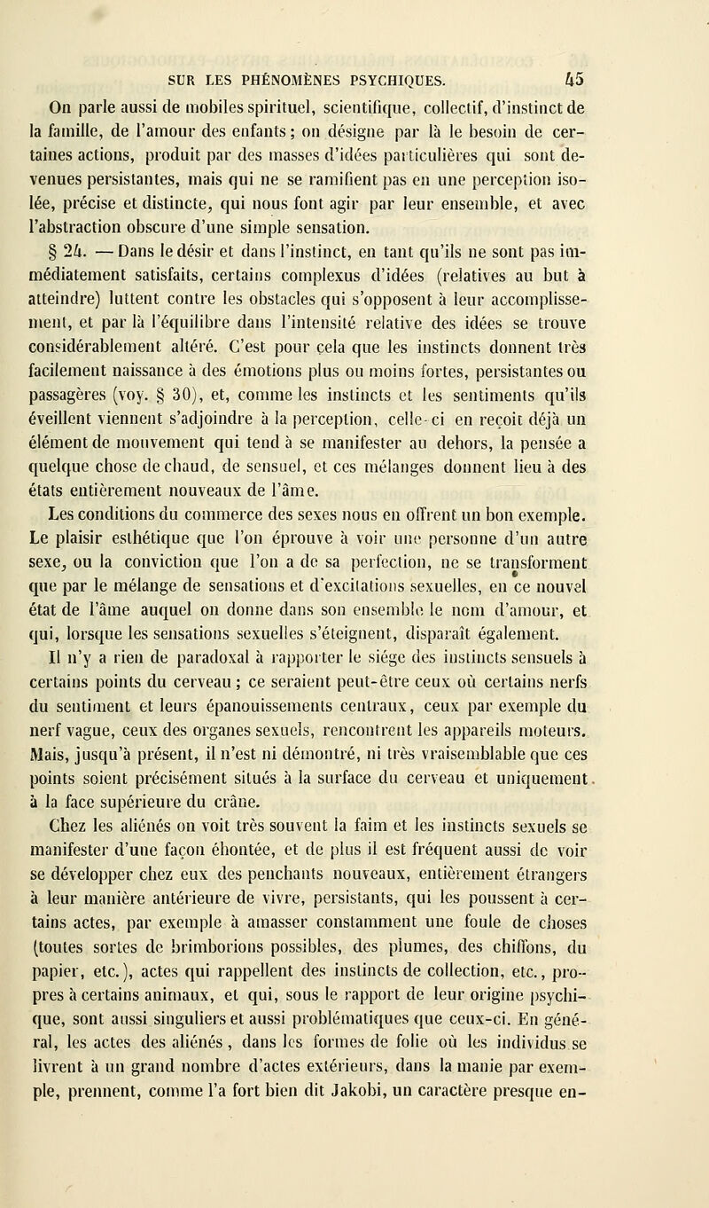 On parle aussi de mobiles spirituel, scientifique, collectif, d'instinct de la famille, de l'amour des enfants ; on désigne par là le besoin de cer- taines actions, produit par des masses d'idées particulières qui sont de- venues persistantes, mais qui ne se ramifient pas en une perception iso- lée, précise et distincte, qui nous font agir par leur ensemble, et avec l'abstraction obscure d'une simple sensation. § 24. —Dans le désir et dans l'instinct, en tant qu'ils ne sont pas im- médiatement satisfaits, certains complexus d'idées (relatives au but à atteindre) luttent contre les obstacles qui s'opposent à leur accomplisse- ment, et par là l'équilibre dans l'intensité relative des idées se trouve considérablement altéré. C'est pour cela que les instincts donnent très facilement naissance à des émotions plus ou moins fortes, persistantes ou passagères (voy. § 30), et, connue les instincts et les sentiments qu'ils éveillent viennent s'adjoindre à la perception, celle-ci en reçoit déjà un élément de mouvement qui tend à se manifester au dehors, la pensée a quelque chose de chaud, de sensuel, et ces mélanges donnent lieu à des états entièrement nouveaux de l'âme. Les conditions du commerce des sexes nous en offrent un bon exemple. Le plaisir esthétique que l'on éprouve à voir une personne d'un autre sexe, ou la conviction que l'on a de sa perfection, ne se transforment que par le mélange de sensations et d'exciiations sexuelles, en ce nouvel état de l'âme auquel on donne dans sou ensemble le nom d'amour, et qui, lorsque les sensations sexuelles s'éteignent, disparaît également. Il n'y a rien de paradoxal à rapporter le siège des instincts sensuels à certains points du cerveau ; ce seraient peut-être ceux où certains nerfs du sentiment et leurs épanouissements centraux, ceux par exemple du nerf vague, ceux des organes sexuels, rencontrent les appareils moteurs. Mais, jusqu'à présent, il n'est ni démontré, ni très vraisemblable que ces points soient précisément situés à la surface du cerveau et uniquement à la face supérieure du crâne. Chez les aliénés on voit très souvent la faim et les instincts sexuels se manifester d'une façon éhontée, et de plus il est fréquent aussi de voir se développer chez eux des penchants nouveaux, entièrement étrangers à leur manière antérieure de vivre, persistants, qui les poussent à cer- tains actes, par exemple à amasser constamment une foule de choses (toutes sortes de brimborions possibles, des plumes, des chifibns, du papier, etc.), actes qui rappellent des instincts de collection, etc., pro- pres à certains animaux, et qui, sous le rapport de leur origine psychi- que, sont aussi singuliers et aussi problématiques que ceux-ci. En géné- ral, les actes des aliénés, dans les formes de folie où les individus se livrent à un grand nombre d'actes extérieurs, dans la manie par exem- ple, prennent, comme l'a fort bien dit Jakobi, un caractère presque en-