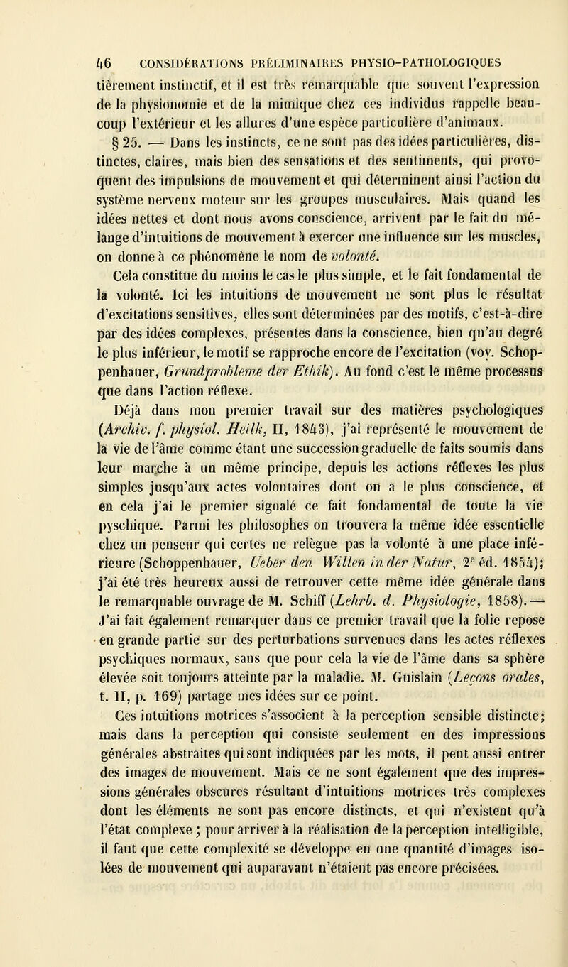 tièremeiu instinclif, et il est très remarquable que souvent l'expression de la physionomie et de la mimique chez ces individus rappelle beau- coup l'extérieur et les allures d'une espèce particulière d'animaux. § 25. — Dans les instincts, ce ne sont pas des idées particulières, dis- tinctes, claires, mais bien des sensations et des sentiments, qui provo- quent des impulsions de mouvement et qui déterminent ainsi l'action du système nerveux moteur sur les groupes musculaires. Mais quand les idées nettes et dont nous avons conscience, arrivent par le fait du mé- lange d'intuitions de mouvement à exercer une influence sur les muscles^ on donne à ce phénomène le nom de volonté. Cela constitue du moins le cas le plus simple, et le fait fondamental de la volonté. Ici les intuitions de mouvement ne sont plus le résultat d'excitations sensitives^ elles sont déterminées par des motifs, c'est-à-dire par des idées complexes, présentes dans la conscience, bien qu'au degré le plus inférieur, le motif se rapproche encore de l'excitation (voy. Schop- penhauer, Grundprobleme der Ethik). Au fond c'est lé même processus que dans l'action réflexe. Déjà dans mon premier travail sur des matières psychologiques {Archiv. f. physiol. Heilk, II, 18^3), j'ai représenté le mouvement de la vie de l'âme comme étant une succession graduelle de faits soumis dans leur marche à un même principe, depuis les actions réflexes les plus simples jusqu'aux actes volontaires dont on a le pins conscience, et en cela j'ai le premier signalé ce fait fondamental de toute la vie pyschique. Parmi les philosophes on trouvera la même idée essentielle chez un penseur qui certes ne relègue pas la volonté à une place infé- rieure (Schoppenhauer, Uebef den Willen inder Natur^ a^'éd. 185â); j'ai été très heureux aussi de retrouver cette même idée générale dans le remarquable ouvrage de M. Schifî (ZeAr6. d. Physiologie, 1858).-^ J'ai fait également remarquer dans ce premier travail que la folie repose en grande partie sur des perturbations survenues dans les actes réflexes psychiques normaux, sans que pour cela la vie de l'âme dans sa sphère élevée soit toujours atteinte par la maladie. M. Guislain {Leçons orales^ t. II, p. 169) partage mes idées sur ce point. Ces intuitions motrices s'associent à la perception sensible distincte; mais dans la perception qui consiste seulement en des impressions générales abstraites qui sont indiquées par les mots, il peut aussi entrer des images de mouvement. Mais ce ne sont également que des impres- sions générales obscures résultant d'intuitions motrices très complexes dont les éléments ne sont pas encore distincts, et qui n'existent qu'à l'état complexe; pour arrivera la réalisation de la perception intelligible, il faut que cette complexité se développe en une quantité d'images iso- lées de mouvement qui auparavant n'étaient pas encore précisées.