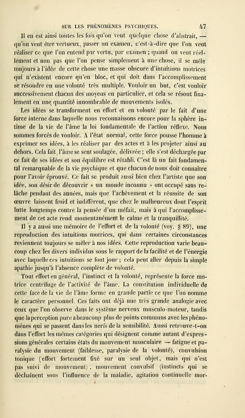 Il en est ainsi loutes les fois qu'on veut quelque chose d'abstrait, — qu'on veut être vertueux, passer un examen, c'est-à-dire que l'on veut réaliser ce que l'on entend par vertu, par examen ; quand on veut réel- lement et non pas que l'on pense simplejnent à une chose, il se mêle toujours à l'idée de celte chose une masse obscure d'intuitions motrices qui n'existent encore qu'en bloc, et qui doit dans l'accomplissement se résoudre en une volonté très multiple. Vouloir un but, c'est vouloir successivement chacun des moyens en particulier, et cela se résout fina- lement en une quantité innombrable de mouvements isolés. Les idées se transforment en effort et en volonté par le fait d'une force interne dans laquelle nous reconnaissons encore pour la sphère in- time de la vie de l'âme la loi fondamentale de l'action réflexe. Nous sommes forcés de vouloir. A l'état normal, celte force pousse l'homme à exprimer ses idées, à les réaliser par des actes et à les projeter ainsi au dehors. Cela fait, l'âme se sent soulagée, délivrée ; elle s'est déchargée par ce fait de ses idées et son équilibre est rétabli. C'est là un fait fondamen- tal remarquable de la vie psychique et que chacun de nous doit connaître pour l'avoir éprouvé. Ce fait se produit aussi bien chez l'artiste que sou idée, son désir de découvrir « un monde inconnu » ont occupé sans re- lâche pendant des années, mais que l'achèvement et la réussite de son œuvre laissent froid et indifférent, que chez le malheureux dont l'esprit lutte longtemps contre la pensée d'un méfait, mais à qui l'accomplisse- ment de cet acte rend momentanément, le calme et la tranquillité. Il y a aussi une mémoire de l'effort et de la volonté (voy. § 89), une reproduction des intuitions motrices, qui dans certaines circonstances reviennent toujours se mêler à nos idées. Cette reproduction varie beau- coup chez les divers individus sous le rapport de la facilité et de l'énergie avec laquelle CCS intuitions se font jour ; cela peut aller depuis la simple apathie jusqu'à l'absence complète de volonté. Tout effort en général, l'instinct et la volonté, représente la force mo- trice centrifuge de l'activité de l'âme. La consiitution individuelle de cette face de la vie de l'âme forme en grande partie ce que l'on nomme le caractère personnel. Ces faits ont déjà une très grande analogie avec ceux que l'on observe dans le système nerveux musculo-moteur, tandis que la perception pure abeauconp plus de points communs avec les phéno- mènes qui se passent dans les nerfs delà sensibilité. Aussi retrouve-t-on dans l'effort les mêmes catégories qui désignent comme autant d'expres- sions générales certains états du mouvement musculaire — fatigue et pa- ralysie du mouvement (faiblesse, paralysie de la volonté), convulsion tonique (effort fortement fixé sur un seul objet, mais qui n'est pas suivi de mouvementj , mouvement convulsif (instincts qui se déchaînent sous l'influence de la maladie, agitation continuelle mor-