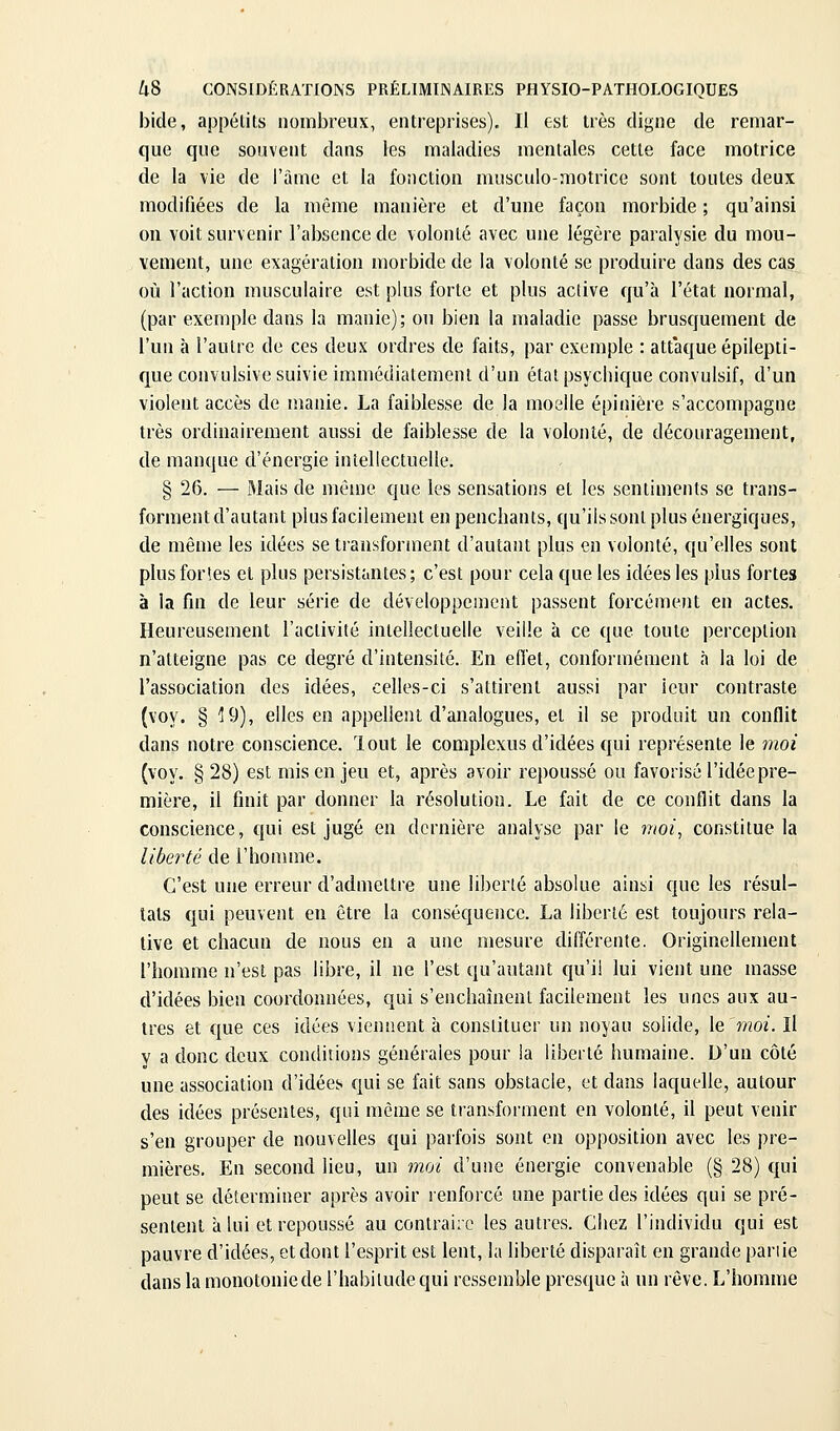 bide, appétits nombreux, entreprises). Il est très digne de remar- que que souvent dans les maladies mentales cette face motrice de la vie de l'âme et la fonction musculo-motrice sont toutes deux modifiées de la même manière et d'une façon morbide ; qu'ainsi on voit survenir l'absence de volonté avec une légère paralysie du mou- vement, une exagération morbide de la volonté se produire dans des cas où l'action musculaire est plus forte et plus active qu'à l'état normal, (par exemple dans la manie); ou bien la maladie passe brusquement de l'un à l'autre de ces deux ordres de faits, par exemple : att'aque épilepti- que convulsive suivie immédiatement d'un état psychique convulsif, d'un violent accès de manie. La faiblesse de la moelle épinière s'accompagne très ordinairement aussi de faiblesse de la volonté, de découragement, de manque d'énergie intellectuelle. § 26. — Mais de môme que les sensations et les sentiments se trans- forment d'autant plus facilement en penchants, qu'ils sont plus énergiques, de même les idées se transforment d'autant plus en volonté, qu'elles sont plusforîes et plus persistantes; c'est pour cela que les idées les plus fortes à la fin de leur série de développement passent forcémeiit en actes. Heureusement l'activité intellectuelle veille à ce que toute perception n'atteigne pas ce degré d'intensité. En efiet, conformément à la loi de l'association des idées, celles-ci s'attirent aussi par leur contraste (voy. § 19), elles en appellent d'analogues, et il se produit un conflit dans notre conscience, lout le complexus d'idées qui représente le moi (voy. § 28) est mis en jeu et, après avoir repoussé ou favorisé l'idée pre- mière, il finit par donner la résolution. Le fait de ce conflit dans la conscience, qui est jugé en dernière analyse par le nioi^ constitue la liberté de l'homme. C'est une erreur d'admettre une liberté absolue ainsi que les résul- tats qui peuvent en être la conséquence. La liberté est toujours rela- tive et chacun de nous en a une mesure différente. Originellement l'homme n'est pas libre, il ne l'est qu'autant qu'il lui vient une masse d'idées bien coordonnées, qui s'enchaînent facilement les unes aux au- tres et que ces idées viennent à constituer un noyau solide, le'moi. Il y a donc deux conditions générales pour la liberté humaine. D'un côté une association d'idées qui se fait sans obstacle, et dans laquelle, autour des idées présentes, qui même se transforment en volonté, il peut venir s'en grouper de nouvelles qui parfois sont en opposition avec les pre- mières. En second lieu, un moi d'une énergie convenable (§ 28) qui peut se déterminer après avoir renforcé une partie des idées qui se pré- sentent à lui et repoussé au contraire les autres. Chez l'individu qui est pauvre d'idées, et dont l'esprit est lent, la liberté disparaît en grande pariie dans la monotoniede l'habitude qui ressemble presque à un rêve. L'homme