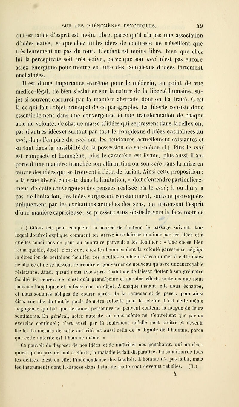 qui est faible d'esprit est inoins libre, parce qu'il n'a pas une association d'idées active, et que chez lui les idées de contraste ne s'éveillent que très lentement ou pas du tout. L'enfant est moins libre, bien que chez lui la perceptivilé soit très active, parce que sou moi n'est pas encore assez énergique pour mettre en lutte des complexus d'idées fortement enchaînées. Il est d'une importance extrême pour le médecin, au point de vue médico-légal, de bien s'éclairer sur la nature de la liberté humaine, su- jet si souvent obscurci par la manière abstraite dont on l'a traité. C'est là ce qui fait l'objet principal de ce paragraphe. La liberté consiste donc essentiellement dans une convergence et une transformation de chaque acte de volonté, de chaque masse d'idées qui se pressent dans la réflexion, par d'autres idées et surtout par tout le complexus d'idées enchaînées du moi, dans l'empire du moi sur les tendances actuellement existantes et surtout dans la possibilité de la possession de soi-même (1). Plus le moi est con)pacle et homogène, plus le caractère est ferme, plus aussi il ap- porte d'une manière tranchée son affirmation ou son veto dans la mise en œuvre des idées qui se trouvent à l'élat de fusion. Ainsi celle proposition : « la vraie liberté consiste dans la limitation, » doit s'entendre particulière- ment de cette convergence des pensées réalisée parle moi; là où il n'y a pas de limitation, les idées surgissant constamment, souvent provoquées uniquement par les excitations actuelles des sens, ou traversant l'esprit d'une manière capricieuse, se pressent sans obstacle vers la face motrice (I) Citons ici, pour compléter la pensée de l'auteur, le passage suivant, dans lequel Jouffroi explique comment on arrive à se laisser dominer par ses idées et à quelles conditions on peut au contraire parvenir à les dominer : « Une chose bien remarquable, dit-il, c'est que, cbez les hommes dont la volonté paresseuse néglige la direction de certaines facultés, ces facultés semblent s'accoutumer à cette indé- pendance et ne se laissent reprendre et gouverner de nouveau qu'avec une incroyable résistance. Ainsi, quand nous avons pris l'habitude de laisser flotter à son gré notre faculté de penser, ce n'est qu'à grand'peine et par des efforts soutenus que nous pouvons l'appliquer et la fixer sur un objet. A chaque instant elle nous échappe, et nous sommes obligés de courir après, de la ramener et de peser, pour ainsi dire, sur elle de tout le poids de notre autorité pour la retenir. C'est cette même négligence qui fait que certaines personnes ne peuvent contenir la fougue de leurs sentiments. En général, notre autorité en nous-mème ne s'entretient que par un exercice continuel ; c'est aussi par là seulement qu'elle peut croître et devenir facile. La mesure de cette autorité est aussi celle de la dignité de l'homme, parce que cette autorité est l'homme même. » Ce pouvoir de disposer de nos idées et de maîtriser nos penchants, qui ne s'ac- quiert qu'au prix de tant d'efforts, la maladie le fait disparaître. La condition de tous les délires, c'est en effet l'indépendance des facultés. L'homme n'a pas faibli, mais les instruments dont il dispose dans l'état de sanlé sont devenus rebelles. (B.) h