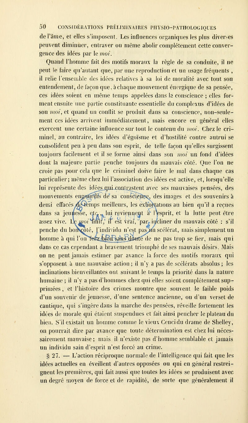 de l'âme, et elles s'imposent. Les influences organiques les plus diver.-es peuvent dimiimer, entraver ou môme abolir complètement cette conver- gence des idées par le moi. Quand l'homme fait des motifs moraux la règle de sa conduite, il ne peut le faire qu'autant que, par une reproduction et un usage fréquents , il relie l'ensemble des idées relatives à sa loi de moralité avec tout son entendement, de façon que, à chaque mouvement énergique de sa pensiée, ces idées soient en même temps appelées dans la conscience ; elles for- ment ensuite une partie constituante essentielle du complexus d'idées de son moi, et quand un conilit se produit dans sa conscience, non-seule- ment ces idées arrivent immédiatement, mais encore en général elles exercent une certaine influence sur tout le contenu du moi. Chez le cri- minel, au contraire, les idées d'égoïsme et d'hostilité contre autrui se consolident peu à peu dans son esprit, de telle façon qu'elles surgissent toujours facilement et il se forme ainsi dans son moi un fond d'idées dont la majeure partie penche toujours du mauvais côté. Que l'on ne croie pas pour cela que le criminel doive faire le mal dans chaque cas particulier; même chez lui l'association des idées est active, et, lorsqu'elle lui représente des icléesjp.u_CûiiJi:astent avec ses mauvaises pensées, des mouvements en^iftlïs de' sa confeèi,è&ee. des images et des souvenirs à demi effacésy^îemps meilleurs, les exîfototions au bien qu'il a reçues dans sa Jeumesse, etc.,. lui rpvieprjejit a Ipprit, et la lutte peut être assez vive. De a?Oi Time/ if est vrai', ^paiv ii/cliner du mauvais côté : s'il penche du boiKœté, l'individu n'est pas^n scélérat, mais simplement un homme à qui l'onlieca^g^iRA^^dWe de ne pas trop se fier, mais qui dans ce cas cependant a bravement triomphé de ses mauvais désirs. Mais on ne peut jamais estimer par avance la force des motifs moraux qui s'opposent à une mauvaise action ; il n'y a pas de scélérats absolus ; les inclinations bienveillantes ont suivant le temps la priorité dans la nature humaine ; il n'y a pas d'hommes chez qui elles soient complètement sup- primées , et l'histoire des crimes montre que souvent le faible poids d'un souvenir de jeunesse, d'une sentence ancienne, ou d'un verset de cantique, qui s'ingère dans la marche des pensées, réveille fortement les idées de morale qui étaient suspendues et fait ainsi pencher le plateau du bien. S'il existait un homme comme le vieux Cencidu drame de Shelley, on pourrait dire par avance que toute détermination est chez lui néces- sairement mauvaise; mais il n'existe pas d'homme semblable et jamais un individu sain d'esprit n'est forcé au crime. § 27. — L'action réciproque normale de l'intelligence qui fait que les idées actuelles en éveillent d'autres opposées ou qui en général restrei- gnent les premières, qui fait aussi que toutes les idées se produisent avec un degré moyen de force et de rapidité, de sorte que généralement il