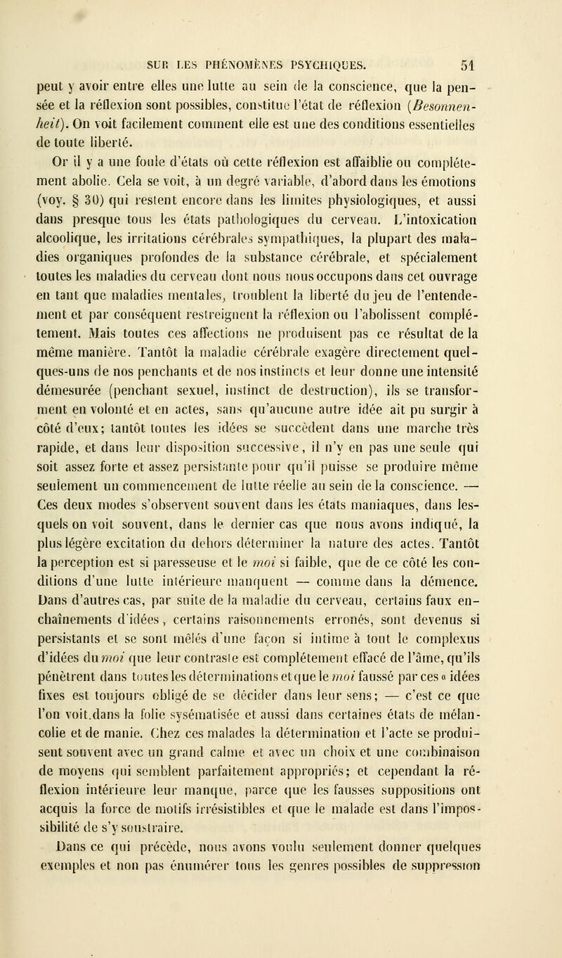 peut y avoir entre elles une lutte au seiu de la conscience, que la pen- sée et la réflexion sont possibles, constitue l'état de réflexion {Besonnen- heit). On voit facilement comuient elle est une des conditions essentielles de toute liberté. Or il y a une foule d'états où cette réflexion est affaiblie ou complète- ment abolie. Cela se voit, à un degré variable, d'abord dans les émotions (voy. § 30) qui restent encore dans les limites physiologiques, et aussi dans presque tous les états pathologiques du cerveau. L'intoxication alcoolique, les irritations cérébrales sympathiques, la plupart des mala- dies organiques profondes de la substance cérébrale, et spécialement toutes les maladies du cerveau dont nous nous occupons dans cet ouvrage en tant que maladies mentales^ troublent la liberté du jeu de l'entende- ment et par conséquent restreignent la réflexion ou l'abohssent complè- tement. Mais toutes ces affections ne produisent pas ce résultat de la même manière. Tantôt la maladie cérébrale exagère direclement quel- ques-uns de nos penchants et de nos instincts et leur donne une intensité démesurée (penchant sexuel, instinct de destruction), ils se transfor- ment en volonté et en actes, sans qu'aucune autre idée ait pu surgir à côté d'eux; tantôt toutes les idées se succèdent dans une marche très rapide, et dans leur disposition successive, il n'y en pas une seule qui soit assez forte et assez persistante pour qu'il puisse se produire même seulement un commencement de lutte réelle au sein delà conscience. — Ces deux modes s'observent souvent dans les états maniaques, dans les- quels on voit souvent, dans le dernier cas €{ue nous avons indiqué, la plus légère excitation du dehors déterminer la nature des actes. Tantôt la perception est si paresseuse et le moi si faible, que de ce côté les con- ditions d'une lutte intérieure manquent — comme dans la démence. Dans d'autres cas, par suite de la maladie du cerveau, certains faux en- chaînements d'idées, certains raisonnements erronés, sont devenus si persistants et se sont mêlés d'une façon si intime à tout le complexus d'idées Awmoi que leur contraste est complètement effacé de l'âme, qu'ils pénètrent dans toutes lesdéternnnalionsetquele/wo^ faussé par ces» idées fixes est toujours obligé de se décider dans leur sens; — c'est ce que l'on voit.dans la folie sysématisée et aussi dans certaines états de mélan- colie et de manie. Chez ces malades la détermination et l'acte se produi- sent souvent avec un grand calme et avec un choix et une combinaison de moyens qui semblent parfaitement appropriés; et cependant la ré- flexion intérieure leur manque, parce que les fausses suppositions ont acquis la force de motifs irrésistibles et que le malade est dans l'impos- sibilité de s'y soustraire. Dans ce qui précède, nous avons voulu seulement donner quelques exemples et non pas ènumérer tons les genres possibles de suppression