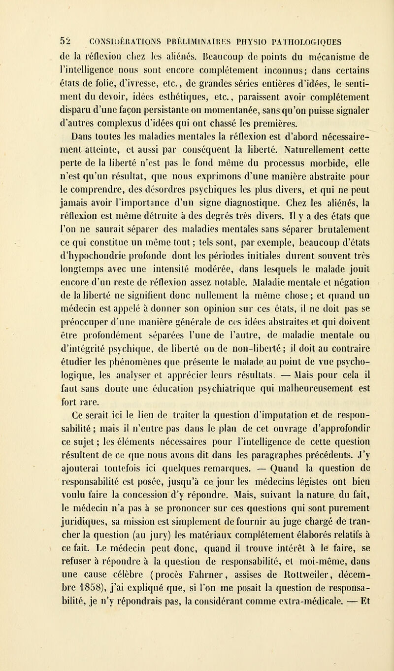 de la réflexion chez les aliénés. IJcaiicoup de points du mécanisme de l'intelligence nous sont encore complètement inconnus; dans certains états de folie, d'ivresse, etc., de grandes séries entières d'idées, le senti- ment du devoir, idées esthétiques, etc., paraissent avoir complètement disparu d'une façon persistante ou momentanée, sans qu'on puisse signaler d'autres complexus d'idées qui ont chassé les premières. Dans toutes les maladies mentales la réflexion est d'abord nécessaire- ment atteinte, et aussi par conséquent la liberté. Naturellement cette perte de la liberté n'est pas le fond môme du processus morbide, elle n'est qu'un résultat, que nous exprimons d'une manière abstraite pour le comprendre, des désordres psychiques les plus divers, et qui ne peut jamais avoir l'importance d'un signe diagnostique. Chez les aliénés, la réflexion est même détruite à des degrés très divers. Il y a des étals que l'on ne saurait séparer des maladies mentales sans séparer brutalement ce qui constitue un même tout ; tels sont, par exemple, beaucoup d'états d'hypochondrie profonde dont les périodes initiales durent souvent très longtemps avec une intensité modérée, dans lesquels le malade jouit encore d'un reste de réflexion assez notable. Maladie mentale et négation de la liberté ne signifient donc nullement la même chose ; et quand un médecin est appelé à donner son opinion sur ces états, il ne doit pas se préoccuper d'une manière générale de ces idées abstraites et qui doivent être profondément séparées l'une de l'autre, de maladie mentale ou d'intégrité psychique, de liberté ou de non-liberté; il doit au contraire étudier les phénomènes que présente le malade au point de vue psycho- logique, les analyser et apprécier leurs résultats. — iMais pour cela il faut sans doute une éducation psychiatrique qui malheureusement est fort rare. Ce serait ici le lieu de traiter la question d'imputation et de respon- sabilité ; mais il n'entre pas dans le plan de cet ouvrage d'approfondir ce sujet ; les éléments nécessaires pour l'intelligence de cette question résultent de ce que nous avons dit dans les paragraphes précédents. J'y ajouterai toutefois ici quelques remarques. — Quand la question de responsabilité est posée, jusqu'à ce jour tes médecins légistes ont bien voulu faire la concession d'y répondre. Mais, suivant la nature, du fait, le médecin n'a pas à se prononcer sur ces questions qui sont purement juridiques, sa mission est simplement de fournir au juge chargé de tran- cher la question (au jury) les matériaux complètement élaborés relatifs à ce fait. Le médecin peut donc, quand il trouve intérêt à le faire, se refuser à répondre à la question de responsabilité, et moi-même, dans une cause célèbre (procès Fahrner, assises de Rottweiler, décem- bre 1858), j'ai expliqué que, si l'on me posait la question de responsa- bilité, je n'y répondrais pas, la considérant comme extra-médicale. — Et