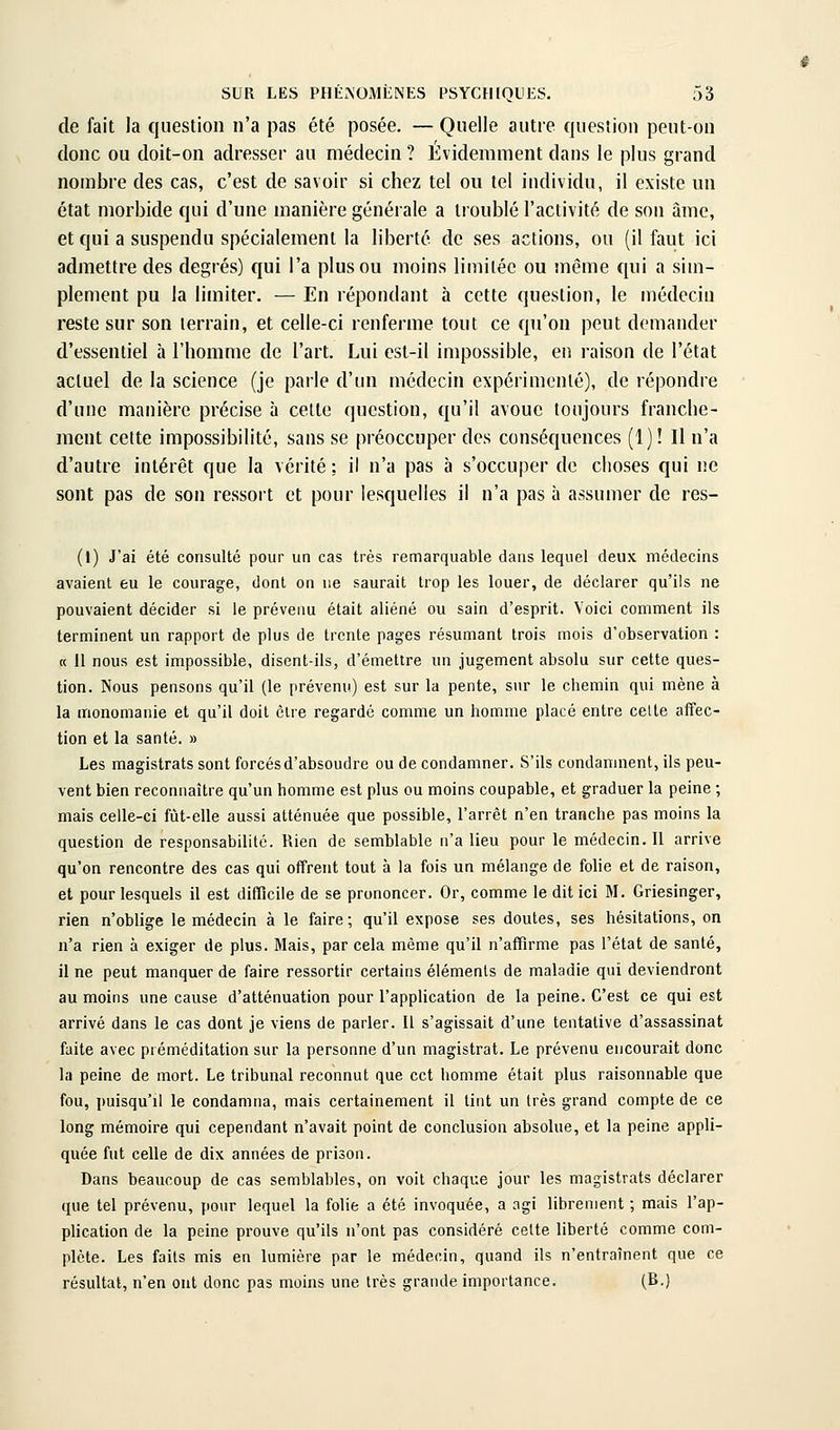 de fait la question n'a pas été posée. —Quelle autre question peut-on donc ou doit-on adresser au médecin ? Évidemment dans le plus grand nouibre des cas, c'est de savoir si chez tel ou tel individu, il existe un état morbide qui d'une manière générale a troublé l'activité de son âme, et qui a suspendu spécialement la liberté de ses actions, ou (il faut ici admettre des degrés) qui l'a plus ou moins limitée ou même qui a sim- plement pu la limiter. — En répondant à cette question, le médecin reste sur son terrain, et celle-ci renferme tout ce qu'on peut demander d'essentiel à l'homme de l'art. Lui est-il impossible, en raison de l'état actuel de la science (je parle d'un médecin expérimenté), de répondre d'une manière précise à cette question, qu'il avoue toujours franche- ment cette impossibilité, sans se préoccuper des conséquences (1) ! Il n'a d'autre intérêt que la vérité : il n'a pas à s'occuper de clioses qui ne sont pas de son ressort et pour lesquelles il n'a pas à assumer de res- (1) J'ai été consulté pour un cas très remarquable dans lequel deux médecins avaient eu le courage, dont on ne saurait trop les louer, de déclarer qu'ils ne pouvaient décider si le prévenu était aliéné ou sain d'esprit. Voici comment ils terminent un rapport de plus de trente pages résumant trois mois d'observation : « il nous est impossible, disent-ils, d'émettre un jugement absolu sur cette ques- tion. Nous pensons qu'il (le prévenu) est sur la pente, sur le chemin qui mène à la monomanie et qu'il doit cire regardé comme un homme placé entre celte affec- tion et la santé. » Les magistrats sont forcés d'absoudre ou de condamner. S'ils condamnent, ils peu- vent bien reconnaître qu'un homme est plus ou moins coupable, et graduer la peine ; mais celle-ci fùt-elle aussi atténuée que possible, l'arrêt n'en tranche pas moins la question de responsabilité. Rien de semblable n'a lieu pour le médecin. Il arrive qu'on rencontre des cas qui offrent tout à la fois un mélange de folie et de raison, et pour lesquels il est difficile de se prononcer. Or, comme le dit ici M. Griesinger, rien n'oblige le médecin à le faire; qu'il expose ses doutes, ses hésitations, on n'a rien à exiger de plus. Mais, par cela même qu'il n'affirme pas l'état de santé, il ne peut manquer de faire ressortir certains éléments de maladie qui deviendront au moins une cause d'atténuation pour l'application de la peine. C'est ce qui est arrivé dans le cas dont je viens de parler. Il s'agissait d'une tentative d'assassinat faite avec préméditation sur la personne d'un magistrat. Le prévenu encourait donc la peine de mort. Le tribunal reconnut que cet homme était plus raisonnable que fou, puisqu'il le condamna, mais certainement il tint un très grand compte de ce long mémoire qui cependant n'avait point de conclusion absolue, et la peine appli- quée fut celle de dix années de prison. Dans beaucoup de cas semblables, on voit chaque jour les magistrats déclarer que tel prévenu, pour lequel la folie a été invoquée, a agi librement ; mais l'ap- plication de la peine prouve qu'ils n'ont pas considéré cette liberté comme com- plète. Les faits mis en lumière par le médecin, quand ils n'entraînent que ce résultat, n'en ont donc pas moins une très grande importance. (B.)