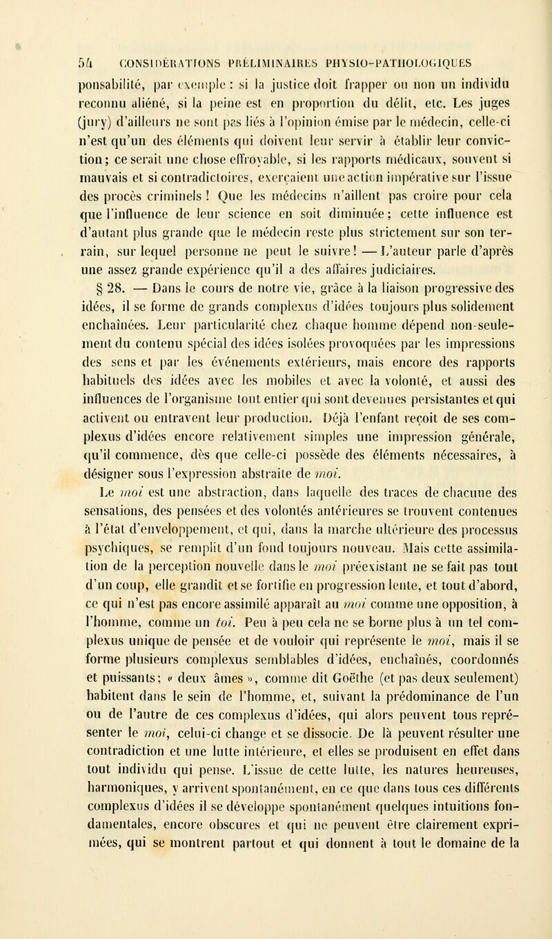 ponsabililé, par ( xcMnplc : si la justice doit IVapper ou non un individu reconnu aliéné, si la peine est en proportion du délit, etc. Les juges (jury) d'ailleurs ne sont pas liés à l'opinion émise par le médecin, celle-ci n'est qu'un des éléments qui doivent leur servir à établir leur convic- tion; ce serait une chose elfroyable, si les rapports médicaux, souvent si mauvais et si contradictoires, exerçaient une action impérative sur l'issue des procès criminels ! Que les médecins n'aillent pas croire pour cela que l'influence de leur science en soit diminuée ; cette influence est d'autant plus grande que le médecin reste plus strictement sur son ter- rain, sur lequel personne ne peut le suivre! —L'auteur parle d'après une assez grande expérience qu'il a des affaires judiciaires. § 28. — Dans le cours de notre vie, grâce à la liaison progressive des idées, il se forme de grands complexus d'idées toujours plus solidement enchaînées. Leur particularité chez chaque homme dépend non-seule- ment du contenu spécial des idées isolées provoquées par les impressions des sens et par les événements extérieurs, mais encore des rapports habituels dos idées avec les mobiles et avec la volonté, et aussi des influences de l'organisme tout entier qui sont devenues persistantes et qui activent ou entravent leur production. Déjà l'enfant reçoit de ses com- plexus d'idées encore relativement simples une impression générale, qu'il commence, dès que celle-ci possède des éléments nécessaires, à désigner sous l'expression abstraite de moi. Le moi est une abstraction, dans laquelle des traces de chacune des sensations, des pensées et des volontés antérieures se trouvent contenues à l'étal d'enveloppement, et qui, dans la marche ultérieure des processus psychiques, se remplit d'un fond toujours nouveau. Mais cette assimila- tion de la perception nouvelle dans le moi préexistant ne se fait pas tout d'un coup, elle grandit et se fortifie en progression lente, et tout d'abord, ce qui n'est pas encore assimilé apparaît au moi comme une opposition, à l'homme, comme un toi. Peu à peu cela ne se borne plus à un tel com- plexus unique de pensée et de vouloir qui représente le ?>?o/, mais il se forme plusieurs complexus semblables d'idées, enchaînés, coordonnés et puissants; c deux âmes », comme dit Goethe (et pas deux seulement) habitent dans le sein de l'homme, et, suivant la prédominance de l'un ou de l'autre de ces complexus d'idées, qui alors peuvent tous repré- senter le moi, celui-ci change et se dissocie. De là peuvent résulter une contradiction et une lutte intérieure, et elles se produisent en effet dans tout individu qui pense. L'issue de cette lulte, les natures heureuses, harmoniques, y arrivent spontanément, en ce que dans tous ces différents complexus d'idées il se développe spontanément quelques intuitions fon- damentales, encore obscures et qui ne peuvent être clairement expri- mées, qui se montrent partout et qui donnent à tout le domaine de la