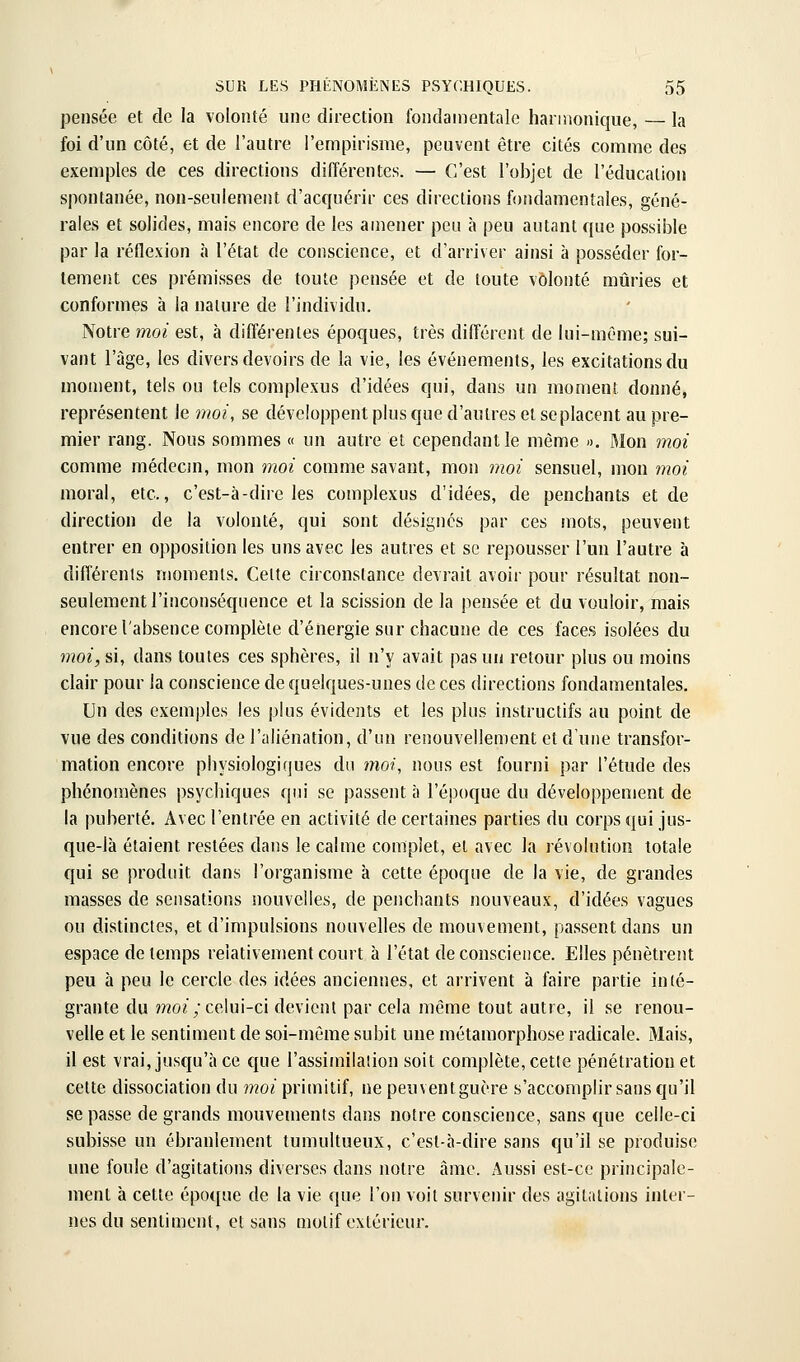 pensée et de la volonté une direction fondanientale harmonique, — la foi d'un côté, et de l'autre l'empirisme, peuvent être cités comme des exemples de ces directions différentes. — C'est l'objet de l'éducation spontanée, non-seulement d'acquérir ces directions fofidamentales, géné- rales et solides, mais encore de les amener peu à peu autant que possible par la réflexion à l'état de conscience, et d'arriver ainsi à posséder for- tement ces prémisses de toute pensée et de toute volonté mûries et conformes à la nature de l'individu. Notre moi est, à différentes époques, très différent de lui-mc'me; sui- vant l'âge, les divers devoirs de la vie, les événements, les excitations du moment, tels ou tels complexus d'idées qui, dans un moment donné, représentent le moi, se développent plus que d'autres et se placent au pre- mier rang. Nous sommes « un autre et cependant le même ». Mon moi comme médecm, mon moi comme savant, mon moi sensuel, mon moi moral, etc., c'est-à-dire les complexus d'idées, de penchants et de direction de la volonté, qui sont désignes par ces mots, peuvent entrer en opposition les uns avec les autres et se repousser l'un l'autre à différents moments. Celte circonstance devrait avoir pour résultat non- seulement l'inconséquence et la scission de la pensée et du vouloir, mais encore l'absence complète d'énergie sur chacune de ces faces isolées du moi, si, dans toutes ces sphères, il n'y avait pas un retour plus ou moins clair pour la conscience de quelques-unes de ces directions fondamentales. Un des exemples les plus évidents et les plus instructifs au point de vue des conditions de l'aliénation, d'un renouvellement et d'une transfor- mation encore physiologiques du moi, nous est fourni par l'étude des phénomènes psychiques qui se passent à l'époque du développement de la puberté. Avec l'entrée en activité de certaines parties du corps qui jus- que-là étaient restées dans le calme complet, et avec la révolution totale qui se produit dans l'organisme à cette époque de la vie, de grandes masses de sensations nouvelles, de penchants nouveaux, d'idées vagues ou distinctes, et d'impulsions nouvelles de mouvement, passent dans un espace de temps relativement court à l'état de conscience. Elles pénètrent peu à peu le cercle des idées anciennes, et arrivent à faire partie in(é- grante du moi ;ze\m-c\ devient par cela même tout autre, il se renou- velle et le sentiment de soi-même subit une métamorphose radicale. Mais, il est vrai, jusqu'à ce que l'assimilation soit complète, cette pénétration et cette dissociation du moi primitif, ne peuventguère s'accomplir sans qu'il se passe de grands mouvements dans notre conscience, sans que celle-ci subisse un ébranlement tumultueux, c'est-à-dire sans qu'il se produise une foule d'agitations diverses dans notre âme. Aussi est-ce principale- ment à cette époque de la vie que l'on voit survenir des agitations inter- nes du sentiment, et sans motif extérieur.