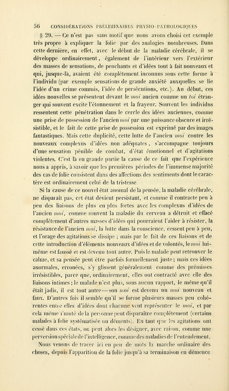 § 29. —Ce n'est pas sans niolif que nous avons choisi cet exemple très propre à expliquer la folie par des analogies nombreuses. Dans cette dernière, en effet, avec le début de la maladie cérébrale, il se développe ordinairement, également de l'intérieur vers l'extérieur des masses de sensations, de penchants et d'idées tout h fait nouveaux et qui, jusque-là, avaient été complètement inconnus sous cette forme à l'individu (par exemple sensations de grande anxiété auxquelles se lie l'idée d'un crime commis, l'idée de persécutions, etc.). Au début, ces idées nouvelles se présentent devant le moi ancien comme un toi étran- ger qui souvent excite l'étonnement et la frayeur. Souvent les individus ressentent cette pénétration dans le cercle des idées anciennes, comme une prise de possession de l'ancien moi par une puissance obscure et irré- sistible, et le fait de cette prise de possession est exprimé par des images fantastiques. Mais cette duplicité, cette lutte de l'ancien moi contre les nouveaux complexus d'idées non adéquates , s'accompagne toujours d'une sensation pénible de combat, d'état émotionnel et d'agitations violentes. C'est là en grande partie la cause de ce fait que l'expérience nous a appris, à savoir que les premières périodes de l'immense majorité des cas de folie consistent da!)s des affections des sentiments dont le carac- tère est ordinairement celui de la tristesse. Si la cause de ce nouvel état anomal de la jiensée, la maladie cérébrale, ne disparaît pas, cet état devient persistant, et comme il contracte peu à peu des liaisons de i)lus en plus fortes avec les complexus d'idées de l'ancien moi, comme souvent la maladie du cerveau a détruit et effacé complètement d'autres masses d'idées qui pourraient l'aider à résister, la rèsistancede l'ancien moi, la lutte dans la conscience, cessent peu à peu, et l'orage des agitations se dissipe ; mais par le fait de ces liaisons et de cette introduction d'éléments nouveaux d'idées et de volontés, le moi lui- môme est faussé ei est devenu tout autre. Puis le malade peut retrouver le calme, et sa pensée peut être parfois formellement juste; mais ces idées anormales, erronées, s'y glissent généralement comme des prémisses irrésistibles, parce que, ordinairement, elles out contracté avec elle des liaisons intimes ; le malade n'est plus, sous aucun rapport, le même qu'il était jadis, il est tout autre — son moi est devenu un moi nouveau et faux. D'autres fois il semble qu'il se forme plusieurs masses peu cohé- rentes entîo elles d'idées dont chacune veut représenter le moi, et par cela même l'uinlé delà personne peut disparaître complètement (certains malades à folie systématisée ou déments). Eu tant qjie les agitations ont cessé dans ces èlais^ on peut alors les désigner, avec raison, comme une perversion spécialede l'intelligence, comme des maladiesde l'entendement. Nous venons de tracer ici eu peu de mois 1:î marche ordinaire des choses, depuis l'apparition de la folie jusqu'à sa terminaison en démence