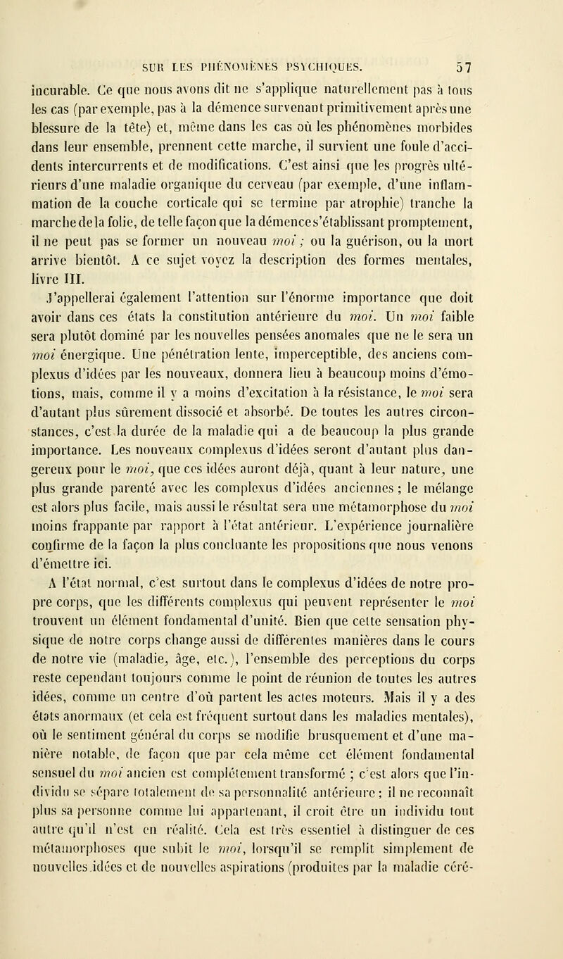 incurable. Ce que nous avons dit ne s'applique naturellement pas à lous les cas (par exemple, pas à la démence survenant primitivement après une blessure de la tête) et, même dans les cas où les phénomènes morbides dans leur ensemble, prennent cette marche, il survient une foule d'acci- dents intercurrents et de modifications. C'est ainsi que les progrès ulté- rieurs d'une maladie organique du cerveau (par exemple, d'une inflam- mation de la couche corticale qui se termine par atrophie) tranche la marchedela folie, de telle façon que la démences'établissant promptement, il ne peut pas se former un nouveau moi ; ou la guérison, ou la mort arrive bientôt. A ce sujet voyez la description des formes mentales, Hvre Iir. •l'appellerai également l'attention sur l'énorme importance que doit avoir dans ces états la constitution antérieure du moi. Un mm faible sera plutôt dominé par les nouvelles pensées anomales que ne le sera un moi énergique. Une pénétration lente, imperceptible, des anciens com- plexus d'idées par les nouveaux, donnera lieu h beaucoup moins d'émo- tions, mais, comme il y a moins d'excitation à la résistance, le moi sera d'autant plus sûrement dissocié et absorbé. De toutes les autres circon- stances^ c'est la durée de la maladie qui a de beaucoup la plus grande importance. Les nouveaux complexus d'idées seront d'autant plus dan- gereux pour le moi, que ces idées auront déjà, quant à leur nature, une plus grande parenté avec les complexus d'idées anciennes ; le mélange est alors plus facile, mais aussi le résultat sera une métamorphose du moi moins frappante par rapport h l'état antérieur. L'expérience journalière confirme de la façon la plus concluante les propositions que nous venons d'émettre ici. A l'état normal, c'est surtout dans le complexus d'idées de notre pro- pre corps, que les différents complexus qui peuvent représenter le moi trouvent un élément fondamental d'unité. Bien que celte sensation phy- sique de notre corps change aussi de différenles manières dans le cours de notre vie (maladie, âge, etc.), l'ensemble des perceptions du corps reste cependaru toujours comme le point de réunion de toutes les autres idées, comme un centre d'où partent les actes moteurs. Mais il y a des états anormaux (et cela est fréquent surtout dans les maladies mentales), où le sentiment général du corps se modifie biusquement et d'une ma- nière notable, de façon que par cela même cet élément fondamental sensuel du ??7o/ancien est complélemcnt transformé ; c'est alors que l'in- dividu se sépare lotalement de sa personnalité antérieure ; il ne recoimaît plus sa personne comme lui appartenant, il croit êli-c un individu tout autre qu'il n'est en réalité. Cela est très essentiel à distinguer de ces mélauiorplioses que subit le moi, lorsqu'il se remplit simplement de nouvelles idées et de nouvelles aspirations (produites par la maladie céré-