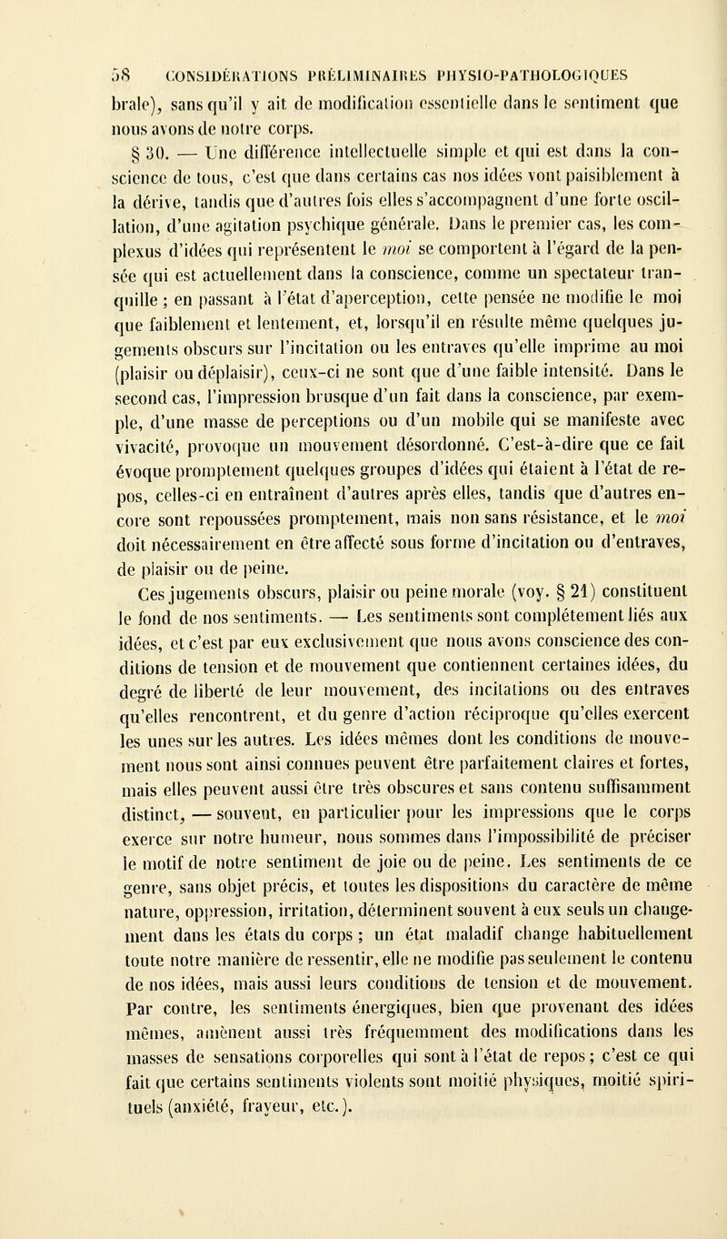 brale), sans qu'il y ait de modiricalion csscnliclic dans le sentiment que nous avons de notre corps. § 30. — Une différence intellectuelle simple et qui est dans la con- science de tous, c'est que dans certains cas nos idées vont paisiblement à la dérive, tandis que d'autres fois elles s'accompagnent d'une forte oscil- lation, d'une agitation psychique générale. Dans le premier cas, les com- plexus d'idées qui représentent le moi se comportent à l'égard de la pen- sée qui est actuellement dans la conscience, comme un spectateur tran- quille ; en passant à l'état d'aperception, cette pensée ne modifie le moi que faiblement et lentement, et, lorsqu'il en résulte même quelques ju- gements obscurs sur l'incitation ou les entraves qu'elle imprime au moi (plaisir ou déplaisir), ceux-ci ne sont que d'une faible intensité. Dans le second cas, l'impression brusque d'un fait dans la conscience, par exem- ple, d'une masse de perceptions ou d'un mobile qui se manifeste avec vivacité, provoque un mouvement désordonné. C'est-à-dire que ce fait évoque promptement quelques groupes d'idées qui étaient à l'état de re- pos, celles-ci en entraînent d'autres après elles, tandis que d'autres en- core sont repoussées promptement, mais non sans résistance, et le moi doit nécessairement en être affecté sous forme d'incitation ou d'entraves, de plaisir ou de |)eine. Ces jugements obscurs, plaisir ou peine morale (voy. §21) constituent le fond de nos sentiments. — Les sentiments sont complètement liés aux idées, et c'est par eux exclusivement que nous avons conscience des con- ditions de tension et de mouvement que contiennent certaines idées, du degré de liberté de leur mouvement, des incitations ou des entraves qu'elles rencontrent, et du genre d'action réciproque qu'elles exercent les unes sur les autres. Les idées mêmes dont les conditions de mouve- ment nous sont ainsi connues peuvent être parfaitement claires et fortes, mais elles peuvent aussi être très obscures et sans contenu sufTisamment distinct, — souvent, en particulier i)our les impressions que le corps exerce sur notre humeur, nous sommes dans l'impossibilité de préciser le motif de notre sentiment de joie ou de peine. Les sentiments de ce genre, sans objet précis, et toutes les dispositions du caractère de même nature, oppression, irritation, déterminent souvent à eux seuls un change- ment dans les étals du corps ; un état maladif change habituellement toute notre manière de ressentir, elle ne modifie pas seulement le contenu de nos idées, mais aussi leurs conditions de tension et de mouvement. Par contre, les sentiments énergiques, bien que provenant des idées mêmes, amènent aussi très fréquemment des modifications dans les masses de sensations corporelles qui sont à l'état de repos ; c'est ce qui fait que certains sentiments violents sont luoilié physiques, moitié spiri- tuels (anxiété, frayeur, etc.).