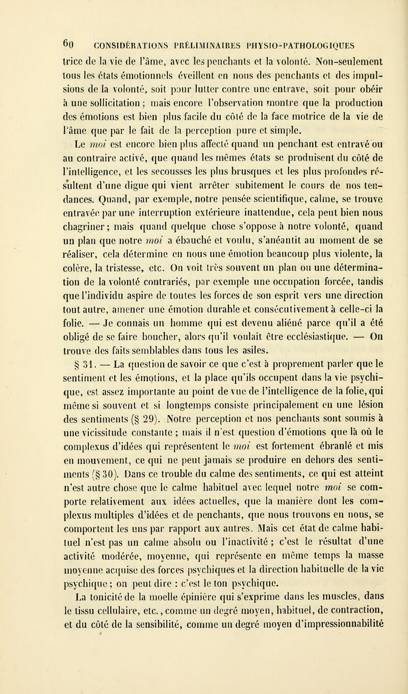 Iricc (le la vie de l'àine, avec les peucliants et, la volonlé. Non-seulement tous les étals émotionnels éveillent en nous des penchants et des impul- sions de la volonté, soit pour lutter contre une entrave, soit pour obéir à une sollicitation; mais encore l'observation montre que la production des émotions est bien plus facile du côlé de la face motrice de la vie de l'àme que par le fait de la perception pure et simple. Le moi est encore bien plus afîecté quand un penchant est entravé ou au contraire activé, que quand les mêmes états se produisent du côté de l'intelligence, et les secousses les plus brusques et les plus profondes ré- sultent d'une digue qui vient arrêter subitement le cours de nos ten- dances. Quand, par exemple, notre pensée scientifique, calme, se trouve entravée par une interruption extérieure inattendue, cela peut bien nous chagriner ; mais quand quelque chose s'oppose à notre volonté, quand un plan que notre moi a ébauché et voulu, s'anéantit au moment de se réaliser, cela détermine en nous une émotion beaucoup plus violente, la colère, la tristesse, etc. On voit très souvent un plan ou une détermina- tion de la volonté contrariés, par exemple une occupation forcée, tandis que l'individu aspire de toutes les forces de son esprit vers une direction tout autre, amener une émotion durable et consécutivement à celle-ci la folie. — Je connais un homme qui est devenu aliéné parce qu'il a été obligé de se faire boucher, alors qu'il voulait être ecclésiastique. — On trouve des faits semblables dans tous les asiles. § 31. — La question de savoir ce que c'est à proprement parler que le sentiment et les émptions, et la place qu'ils occupent dans la vie psychi- que, est assez importante au point de vue de l'intelligence de la folie, qui même si souvent et si longtemps consiste principalement en une lésion des sentiments (§ 29). Notre perception et nos penchants sont soumis à une vicissitude constante ; mais il n'est question d'émotions que là où le complexus d'idées qui représentent le moi est fortement ébranlé et mis en mouvement, ce qui ne peut jamais se produire en dehors des senti- ments (§ 30). Dans ce trouble du calme des sentiments, ce qui est atteint n'est autre chose que le calme habituel avec lequel notre moi se com- porte relativement aux idées actuelles, que la manière dont les com- plexus multiples d'idées et de penchants, que nous trouvons en nous, se comportent les uns par rapport aux autres. Mais cet état de calme habi- tuel n'est pas un calme absolu ou l'inactivité ; c'est le résultat d'une activité modérée, moyenne, qui représente en même temps la masse moyenne ac([uise des forces psychiques et la direction habituelle de la vie psychique ; on peut dire : c'est le ton psychique. La tonicité de la moelle épinière qui s'exprime dans les muscles, dans le tissu cellulaire, etc., comme un degré moyen, habituel, de contraction, et du côté de la sensibilité, comme un degré moyen d'impressionnabilité