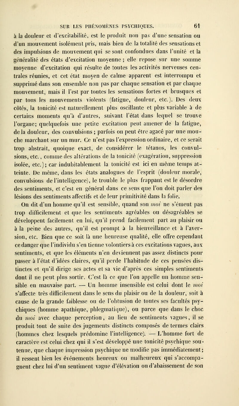 à la douleur et d'exciiabilitc, est le produit non pas d'une sensation ou d'un mouvement isolément pris, mais i3ien de la totalité des sensations et des impulsions de mouvement qui se sont confondues dans l'unité et la généralité des états d'excitation moyenne ; elle repose sur une somme moyenne d'excitation qui résulte de toutes les activités nerveuses cen- trales réunies, et cet état moyen de calme apparent est interrompu et supprimé dans son ensemble non pas par chaque sensation et par chaque mouvement, mais il l'est par toutes les sensations fortes et brusques et par tous les mouvements violents (fatigue, douleur, etc.). Des deux côtés, la tonicité est naturellement plus oscillante et plus variable à de certains moments qu'à d'autres, suivant l'étal dans lequel se trouve l'organe; quelquefois une pctiie excitation peut amener de la fatigue, delà douleur, des convulsions ; parfois on peut être agacé par une mou- che marchant sur un mur. Ce n'est pas l'expression ordinaire, et ce serait trop abstrait, quoique exact, de considérer le tétanos, les convul- sions, etc., comme des altérations de la tonicité (exagération, suppression isolée, etc.); car indubitablement la tonicité est ici en même temps at- teinte. De même, dans les états analogues de l'esprit (douleur morale, convulsions de l'intelligence), le trouble le plus frappant est le désordre des sentiments, et c'est en général dans ce sens que l'on doit parler des lésions des sentiments affectifs et de leur primitivité dans la folie. On dit d'un homme qu'il est sensible, quand son moi ne s'émeut pas trop difficilement et que les sentiments agréables ou désagréables se développent facilement en lui, qu'il prend facilement part au plaisir ou à la peine des autres, qu'il est prompt à la bienveillance et à l'aver- sion, etc. Bien que ce soit là une heureuse qualité, elle offre cependant ce danger que l'individu s'en tienne volontiers à ces excitations vagues, aux sentiments, et que les éléments n'en deviennent pas assez distincts pour passer à l'état d'idées claires, qu'il perde l'habitude de ces pensées dis- tinctes et qu'il dirige ses actes et sa vie d'après ces simples sentiments dont il ne peut plus sortir. C'est là ce que l'on appelle un homme sen- sible en mauvaise part. — Un homme insensible est celui dont le moi s'affecte très difficilement dans le sens du plaisir ou de la douleur, soit à cause de la grande faiblesse ou de l'oblusion de toutes ses facultés psy- chiques (homnie apathique, phlegmatique), ou parce que dans le choc du moi avec chaque perception, au lieu de sentiments \agues, il se produit tout de suite des jugements distincts composés de termes clairs (hommes chez lesquels prédomine l'intelligence). — L'homme fort de caractère est celui chez qui il s'est développé une tonicité psychique sou- tenue, que chaque impression psychique ne modifie pas immédiatement; il ressent bien les événements heureux ou malheureux qui s'accompa- gnent chez lui d'un sentiment vague d'élévation ou d'abaissement de son