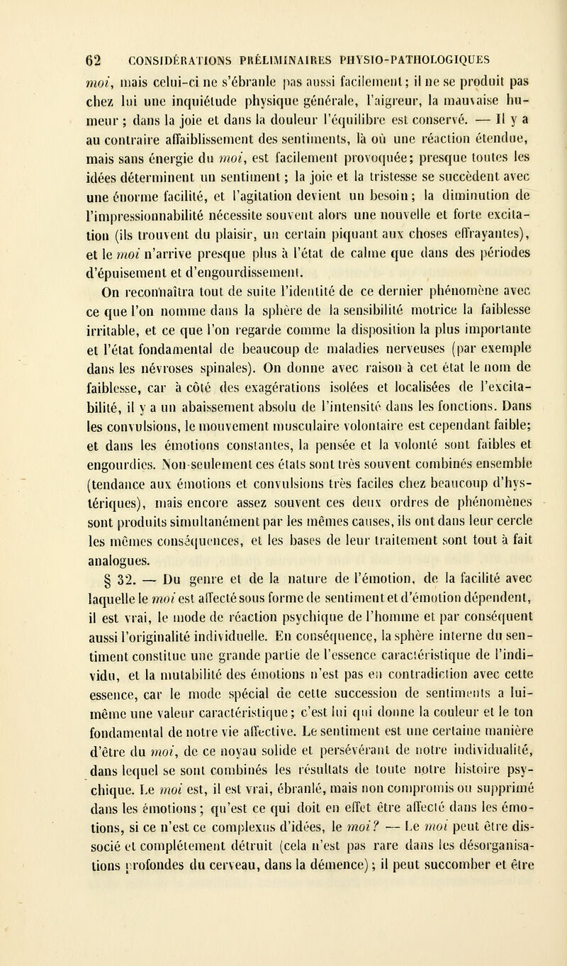 moi, mais celui-ci ne s'ébranle jias aussi facilement; il ne se produit pas chez lui une inquiétude physique générale, l'aigreur, la mauvaise hu- meur ; dans la joie et dans la douleur l'équilibre est conservé. — H y a au contraire affaiblissement des sentiments, là où une réaction étendue, mais sans énergie du moi, est facilement provoquée; presque toutes les idées déterminent un sentiment ; la joie et la tristesse se succèdent avec une énorme facilité, et l'agitation devient un besoin ; la diminution de l'impressionnabiiité nécessite souvent alors une nouvelle et forte excita- tion (ils trouvent du plaisir, un certain piquant aux choses effrayantes), et le moi n'arrive presque plus à l'état de calme que dans des périodes d'épuisement et d'engourdissement. On reconnaîtra tout de suite l'identité de ce dernier phénomène avec ce que l'on nomme dans la sphère de la sensibilité motrice la faiblesse irritable, et ce que l'on regarde comme la disposition la plus importante et l'état fondamental de beaucoup de maladies nerveuses (par exemple dans les névroses spinales). On donne avec raison à cet état le nom de faiblesse, car à côté des exagérations isolées et localisées de l'excita- bilité, il y a un abaissement absolu de l'intensité dans les fonctions. Dans les convulsions, le mouvement musculaire volontaire est cependant faible; et dans les émotions constantes, la pensée et la volonté sont faibles et engourdies. Non-seulement ces étals sont très souvent combinés ensemble (tendance aux émotions et convulsions très faciles chez beaucoup d'hys- lériques), mais encore assez souvent ces deux ordres de phénomènes sont produits simultanément par les mêmes causes, ils ont dans leur cercle les mêmes conséquences, et les bases de leur traitement sont tout à fait analogues. § 32. — Du genre et de la nature de l'émotion, de la facilité avec laquelle le mo/est affecté sous forme de sentiment et d'émotion dépendent, il est vrai, le mode de réaction psychique de l'homme et par conséquent aussi l'originalité individuelle. En conséquence, la sphère interne du sen- timent constitue une grande partie de l'essence caraciéristique de l'indi- vidu, et la nmtabililé des émotions n'est pas en contradiclion avec cette essence, car le mode spécial de cette succession de sentimeiils a lui- même une valeur caractéristique; c'est lui qui donne la couleur et le ton fondamental de notre vie affective. Le sentiment est une certaine manière d'être du moi, de ce noyau solide et persévérant de notre individualité, dans lequel se sont combinés les résultats de toute notre histoire psy- chique. Le moi est, il est vrai, ébranlé, mais non compromis ou supprimé dans les émotions; qu'est ce qui doit en effet être affecté dans les émo- tions, si ce n'est ce complexus d'idées, le moi? — Le moi peut être dis- socié et complètement détruit (cela n'est pas rare dans les désorganisa- tions profondes du cerveau, dans la démence) ; il peut succomber et être