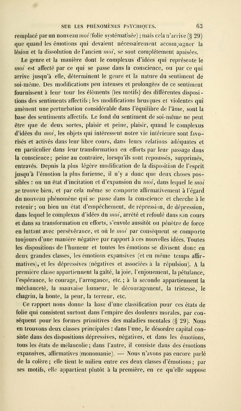 remplacé par un nouveau moi (folie systématisée) ; mais cela n'an'ive (§ 29) que quand les émotions qui devaient nécessairement accompagner la lésion et la dissolution de l'ancien moi^ se sont complètement apaisées. Le genre et la manière dont le complexus d'idées qui représente le moi est affecté par ce qui se passe dans la conscience, ou par ce qui arrive jusqu'à elle, déterminent le genre et la nature du sentiment de soi-même. Des modifications peu intenses et prolongées de ce sentiment fournissent à leur tour les éléments (les motifs) des différentes disposi- tions des sentiments affectifs ; les modifications brusques et violentes qui amènent une perturbation considérable dans l'équilibre de l'âme, sont la base des sentiments affectifs. Le fond du sentiment de soi-même ne peut être que de deux sortes, plaisir et peine, plaisir, quand le complexus d'idées du moi, les objets qui intéressent notre vie intérieure sont favo- risés et activés dans leur libre cours, dans leurs relations adéquates et en particulier dans leur transformation en efforts par leur passage dans la conscience; peine au contraire, lorsqu'ils sont repoussés, supprimés, entravés. Depuis la plus légère modification de la disposition de l'esprit jusqu'à l'émotion la plus furieuse, il n'y a donc que deux choses pos- sibles : ou un état d'incitation et d'expansion du moi, dans leijuel le moi se trouve bien, et par cela même se comporte affirmativement à l'égard du nouveau phénomène qui se passe dans la conscience et cherche à le retenir; ou bien un état d'empêchement, de répressÏDn, de dépression, dans lequel le complexus d'idées du moi, arrêté et refoulé dans son cours et dans sa transformation en efforts, s'envole aussitôt ou pénètre de force en luttant avec persévérance, et où le moi par conséquent se comporte toujours d'une manière négative par rapport à ces nouvelles idées. Toutes les dispositions de l'humeur et toutes les émotion.s se divisent donc en deux grandes classes, les émotions expansives (et en même temps affir- matives), et les dépressives (négatives et associées à la répulsion). A la première classe appartiennent lagaîté, la joie, l'enjouement, la pétulance, l'espérance, le courage, l'arrogance, etc. ; à la seconde appartiennent la méchanceté, la mauvaise humeur, le découragement, la tristesse, le chagrin, la honte, la peur, la terreur, etc. Ce rapport nous donne la base d'une classification pour ces états de folie qui consistent surtout dans l'empire des douleurs morales, par con- séquent pour les formes primitives des maladies mentales (§ 29). Nous en trouvons deux classes principales : dans Tune, le désordre capital con- siste dans des dispositions dépressives, négatives, et dans les émotions, tous les états de mélancolie; dans l'autre, il consiste dans des émotions expansives, affn-mativcs (monomanie). — Nous n'avons pas encore parlé de la colère ; elle tient le milieu entre ces deux classes d'émotions ; par ses motifs, elle appartient plutôt à la première, en ce qu'elle suppose